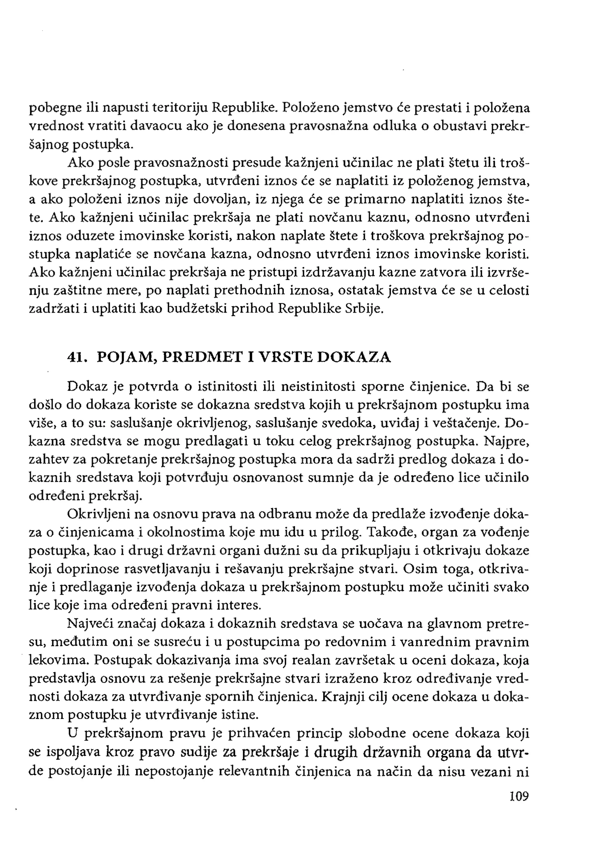 pobegne iIi napusti teritoriju Republike. Polozeno jemstvo ce prestati i polozena
vrednost vratiti davaocu ako je donesena pravosnazna odluka 0 obustavi prekr­
sajnog postupka.
Ako posle pravosnaznosti presude kaznjeni uCinilac ne plati stetu Hi tros­
kove prekrsajnog postupka, utvrdeni iznos ce se naplatiti iz polozenog jemstva,
a ako polozeni iznos nije dovoljan, iz njega ce se primarno naplatiti iznos ste­
teo Ako kaznjeni uCinilac prekrsaja ne plati novcanu kaznu, odnosno utvrdeni
iznos oduzete imovinske koristi, nakon naplate stete i troskova prekrsajnog po­
stupka naplatice se novcana kazna, odnosno utvrdeni iznos imovinske koristi.
Ako kaznjeni uCinilac prekrsaja ne pristupi izdriavanju kazne zatvora iii izvrse­
nju zastitne mere, po naplati prethodnih iznosa, ostatak jemstva ce se u celosti
zadriati i uplatiti kao budzetski prihod Republike Srbije.
41. POJAM, PREDMET I VRSTE DOKAZA
Dokaz je potvrda 0 istinitosti iIi neistinitosti sporne cinjenice. Da bi se
doslo do dokaza koriste se dokazna sredstva kojih u prekrsajnom postupku ima
vise, a to su: saslusanje okrivljenog, saslusanje svedoka, uvidaj i vestacenje. Do­
kazna sredstva se mogu predlagati u toku celog prekrsajnog postupka. Najpre,
zahtev za pokretanje prekrsajnog postupka mora da sadrii predlog dokaza i do­
kaznih sredstava koji potvrduju osnovanost sumnje da je odredeno lice ucinilo
odredeni prekrsaj.
na osnovu prava na odbranu moze da predlaze izvodenje doka­
za 0 Cinjenicama i okolnostima koje mu idu u prilog. Takode, organ za vodenje
postupka, kao i drugi driavni organi duzni su da prikupljaju i otkrivaju dokaze
koji doprinose rasvetljavanju i resavanju prekrsajne stvari. Osim toga, otkriva­
nje i predlaganje izvodenja dokaza u prekrsajnom postupku moze uCiniti svako
lice koje ima odredeni pravni interes.
NajveCi znacaj dokaza i dokaznih sredstava se uocava na gIavnom pretre­
su, medutim oni se susrecu i u postupcima po redovnim i vanrednim pravnim
Iekovima. Postupak dokazivanja ima svoj realan zavrsetak u oceni dokaza, koja
predstavlja osnovu za resenje prekrsajne stvari izrazeno kroz odredivanje vred­
nosti dokaza za utvrdivanje spornih Cinjenica. Krajnji cilj ocene dokaza u doka­
znom postupku je utvrdivanje istine.
U prekrsajnom pravu je prihvacen princip slobodne ocene dokaza
se ispoljava kroz pravo sudije za prekrsaje i drugih drzavnih organa da utvr­
de postojanje iIi nepostojanje relevantnih Cinjenica na naCin da nisu vezani ni
109
 