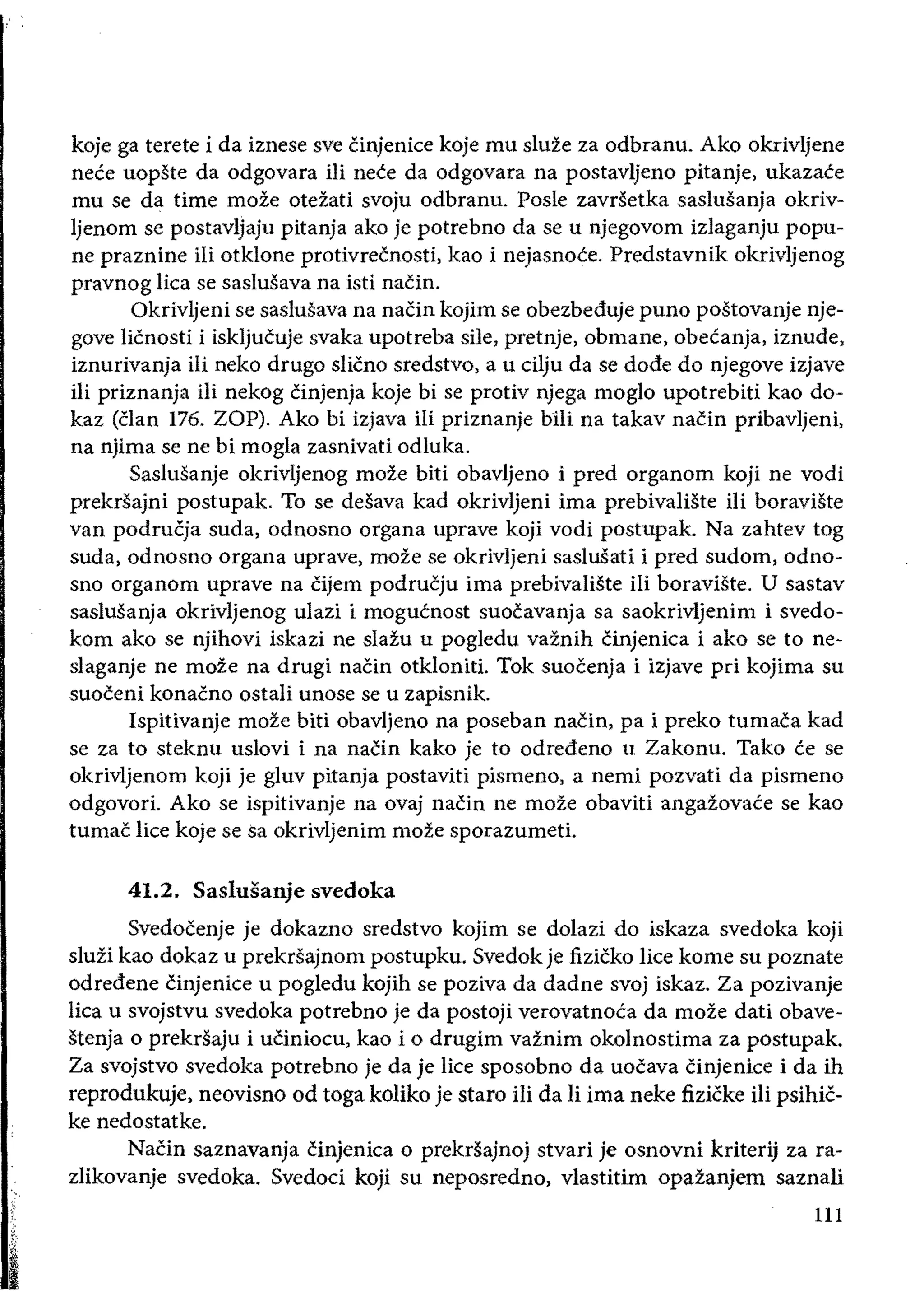 koje ga terete i da iznese sve cinjenice koje mu sluze za odbranu. Ako okrivljene
nece uopste da odgovara iIi nece da odgovara na postavljeno pitanje, ukazace
mu se da time moze oteiati svoju odbranu. Posle zavrSetka saslusanja okriv­
Ijenom se postavljaju pitanja ako je potrebno da se u njegovom izlaganju popu­
ne praznine iii otklone protivrecnosti, kao i nejasnoce. Predstavnik okrivljenog
pravnog Iica se saslusava na isti naCin.
Okrivljeni se saslusava na naein kojim se obezbeduje puno postovanje nje­
gove licnosti i iskljueuje svaka upotreba sile, pretnje, obmane, obecanja, iznude,
iznurivanja iIi neko drugo slicno sredstvo, a u cilju da se dode do njegove izjave
iIi priznanja iii nekog Cinjenja koje bi se protiv njega moglo upotrebiti kao do­
kaz (clan 176. ZOP). Ako bi izjava iIi priznanje hili na takav naCin pribavljeni,
na njima se ne bi mogla zasnivati odluka.
Saslusanje okrivljenog moze biti obavljeno i pred organom koji ne vodi
prekrsajni postupak. To se desava kad okrivljeni ima prebivaliSte ili boraviste
van podrucja suda, odnosno organa uprave koji vodi postupak. Na zahtev tog
suda, odnosno organa uprave, moze se okrivljeni saslusati i pred sudom, odno­
sno organom uprave na Cijem podrueju ima prebivaliste iii boraviSte. U sastav
saslusanja okrivljenog ulazi i mogucnost suoeavanja sa saokrivljenim i svedo­
kom ako se njihovi iskazi ne slazu u pogiedu vaznih Cinjenica i ako se to ne­
slaganje ne moze na drugi naCin otkloniti. Tok suocenja i izjave pri kojima su
suoeeni konacno ostali unose se u zapisnik.
Ispitivanje moze biti obavijeno na poseban naein, pa i preko tumaea kad
se za to steknu usiovi i na nacin kako je to odredeno u Zakonu. Tako ce se
okrivljenom koji je gIuv pitanja postaviti pismeno, a nemi pozvati da pismeno
odgovori. Ako se ispitivanje na ovaj naein ne moze obaviti angazovace se kao
tumac lice koje se Sa okrivljenim moze sporazumeti.
41.2. Saslusanje svedoka
Svedocenje je dokazno sredstvo kojim se dolazi do iskaza svedoka koji
sluzi kao dokaz u prekrsajnom postupku. Svedok je fizicko lice kome su poznate
odredene einjenice u pogledu kojih se poziva da dadne svoj iskaz. Za pozivanje
lica u svojstvu svedoka potrebno je da postoji verovatnoca da moze dati obave­
stenja 0 prekrsaju i uciniocu, kao i 0 drugim vaznim okoinostima za postupak.
Za svojstvo svedoka potrebno je da je lice sposobno da uocava Cinjenice i da ih
reprodukuje, neovisno od toga koliko je staro iIi da Ii ima neke fizicke iIi psihic­
ke nedostatke.
NaCin saznavanja cinjenica 0 prekrsajnoj stvari je osnovni kriterij za ra­
zlikovanje svedoka. Svedoci koji su neposredno, vlastitim opazanjem saznali
111
 