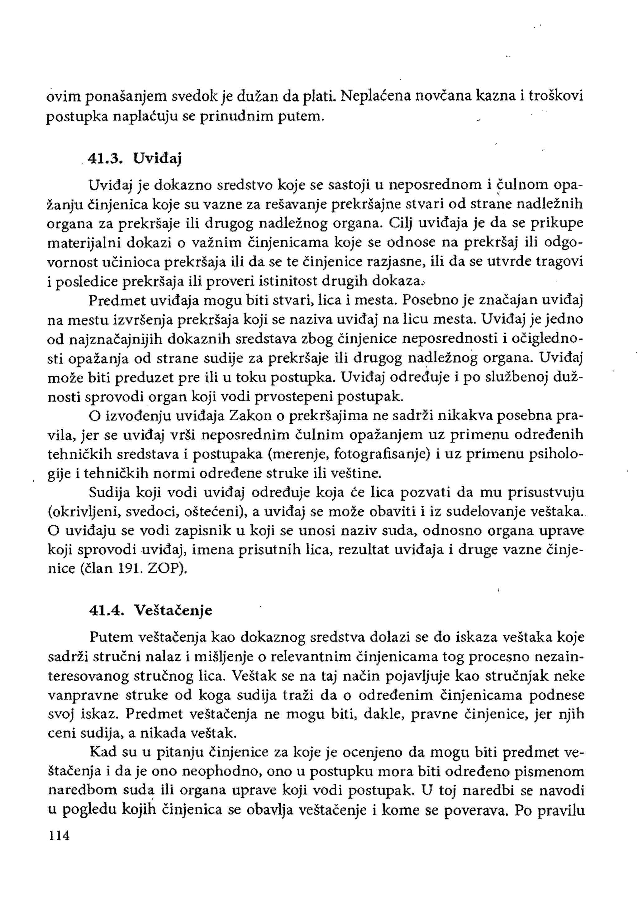ovim ponasanjem svedok je duzan da platt Neplacena novcana kazna i troskovi
postupka naplacuju se prinudnim putem.
41.3. Uvidaj
Uvidaj je dokazno sredstvo koje se sastoji u neposrednom i fulnom opa­
zanju tinjenica koje su vazne za resavanje prekrsajne stvari od strane nadleznih
organa za prekrsaje iIi drugog nadleinog organa. Cilj uvidaja je da se prikupe
materijalni dokazi 0 vaznim cinjenicama koje se odnose na prekrsaj ili odgo­
vornost uCinioca prekrsaja iIi da se te Cinjenice razjasne, iIi da se utvrde tragovi
i posledice prekrsaja ili proveri istinitost drugih dokaza,
Predmet uvidaja mogu biti stvari, lica i mesta. Posebno je znacajan uvidaj
na mestu izvrsenja prekrsaja koji se naziva uvidaj na lieu mesta. Uvidaj je jedno
od najznacajnijih dokaznih sredstava zbog Cinjenice neposrednosti i ocigledno­
sti opazanja od strane sudije za prekrsaje ili drugog nadleznog organa. Uvidaj
moze biti preduzet pre iIi u toku postupka. Uvidaj odreduje i po sluzbenoj duz­
nosti sprovodi organ koji vodi prvostepeni postupak.
o izvodenju uvidaja Zakon 0 prekrsajima ne sadrzi nikakva posebna pra­
vila, jer se uvidaj vrsi neposrednim cuinim opazanjem uz primenu odredenih
tehnickih sredstava i postupaka (merenje, fotografisanje) i uz primenu psiholo­
gije i tehnickih normi odredene struke iIi vestine.
Sudija koji vodi uvidaj odreduje koja ce lica pozvati da mu prisustvuju
(okrivljeni, svedoci, osteceni), a uvidaj se moze obaviti i iz sudelovanje vestaka.
o uvidaju se vodi zapisnik u koji se unosi naziv suda, odnosno organa uprave
koji sprovodi uvidaj, imena prisutnih Iica, rezultat uvidaja i druge vazne cinje­
nice (clan 191. ZOP).
41.4. Vdtacenje
Putem vestacenja kao dokaznog sredstva dolazi se do iskaza vestaka koje
sadrii strucni nalaz i misljenje 0 relevantnim Cinjenicama tog procesno nezain­
teresovanog strucnog lica. Vestak se na taj naCin pojavljuje kao strucnjak neke
vanpravne struke od koga sudija trazi da 0 odredenim cinjenicama podnese
svoj iskaz. Predmet vestacenja ne mogu biti, dakle, pravne Cinjenice, jer njih
ceni sudija, a nikada vestak.
Kad su u pitanju Cinjenice za koje je ocenjeno da mogu biti predmet ve­
stacenja i da je ono neophodno, ono u postupku mora biti odredeno pismenom
naredbom suda iii organa uprave kOji vodi postupak. U toj naredbi se navodi
u pogledu kojih Cinjenica se obavlja vestacenje i kome se poverava. Po pravilu
114
 
