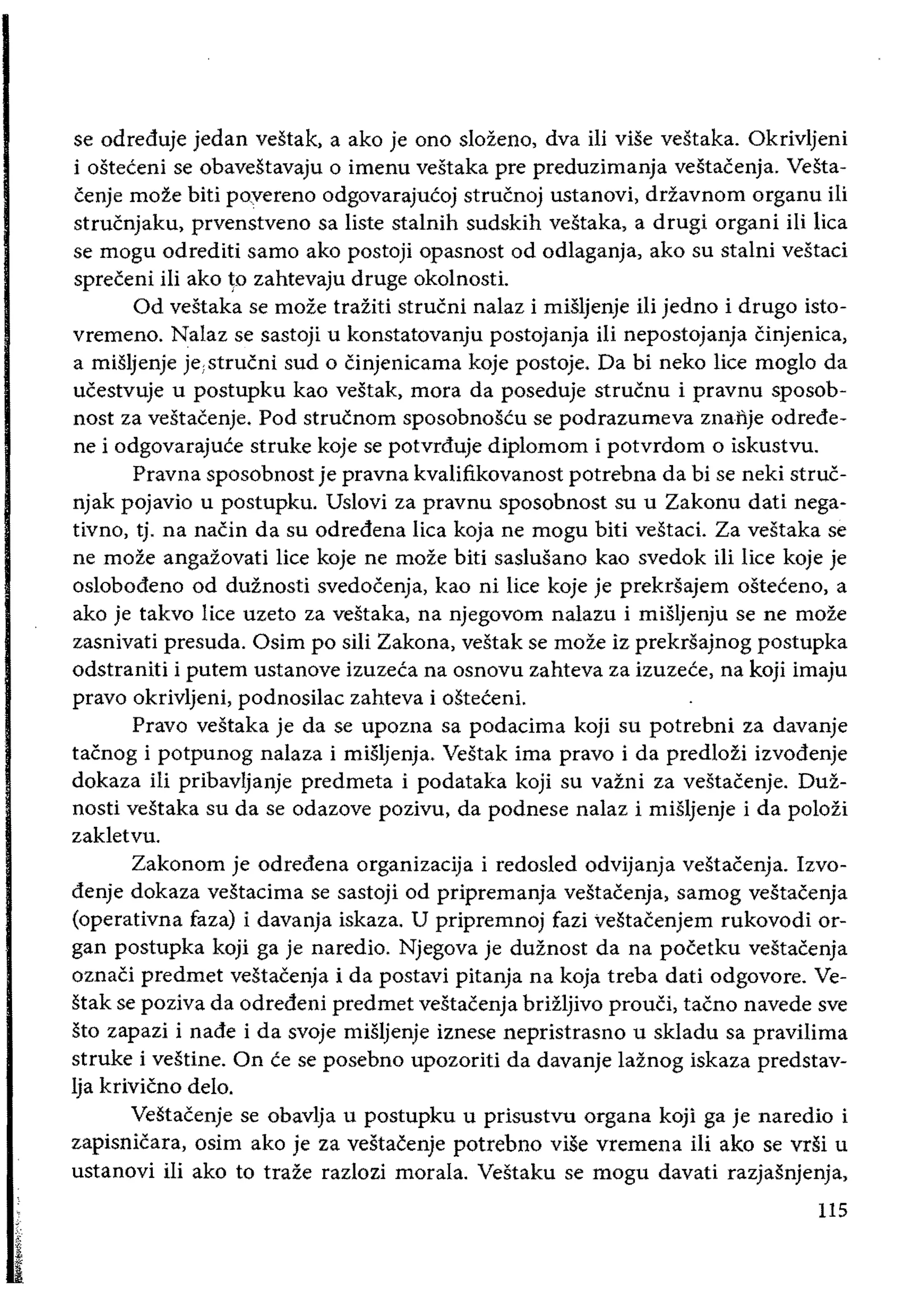 se odreduje jedan vestak, a ako je ono sIozel1o, dva iii viSe vestaka. Okrivljeni
i osteceni se obavestavaju 0 imenu vestaka pre preduzimanja veiltacenja. Vesta­
cenje moze biti poyereno odgovarajucoj strucnoj ustanovi, drzavnom organu iIi
strucnjaku, prvenstveno sa liste stalnih sudskih vestaka, a drugi organi Hi lica
se mogu odrediti sarno ako postoji opasnost od odlaganja, ako su stalni vestaci
spreceni iIi ako ~o zahtevaju druge okolnosti.
Od vestaka se moze traziti strucni nalaz i misljenje Hi jedno i drugo isto­
vremeno. Nalaz se sastoji u konstatovanju postojanja Hi nepostojanja Cinjenica,
a miSljenje je;strucni sud 0 cinjenicama koje postoje. Da bi neko lice moglo da
ucestvuje u postupku kao vestak, mora da poseduje strucnu i pravnu sposob­
nost za vestacenje. Pod strucnom sposobnoscu se podrazumeva znafije odrede­
ne i odgovarajuce struke koje se potvrduje diplomom i potvrdom 0 iskustvu.
Pravna sposobnost je pravna kvalifikovanost potrebna da bi se neki struc­
njak pojavio u postupku. Uslovi za pravnu sposobnost su u Zakonu dati nega­
tivno, tj. na nacin da su odredena lica koja ne mogu biti vestaci. Za vestaka se
ne moze angazovati lice koje ne moze biti saslusano kao svedok ili lice koje je
oslobodeno od duznosti svedocenja, kao ni lice koje je prekrsajem osteceno, a
ako je takvo lice uzeto za vestaka, na njegovom nalazu i miSljenju se ne moze
zasnivati presuda. Osim po sili Zakona, vestak se moze iz prekrsajnog postupka
odstraniti i putem ustanove izuzeca na osnovu zahteva za izuzece, na koji imaju
pravo okrivljeni, podnosilac zahteva i osteceni.
Pravo vestaka je da se upozna sa podacima koji su potrebni za davanje
tacnog i potpunog nalaza i misljenja. Vestak ima pravo i da predlozi izvodenje
dokaza iIi pribavljanje predmeta i podataka koji su vazni za vestacenje. Duz­
nosti vestaka su da se odazove pozivu, da podnese nalaz i miSljenje i da polozi
zakletvu.
Zakonom je odredena organizacija i redosled odvijanja vestacenja. Izvo­
denje dokaza vestacima se sastoji od pripremanja vestacenja, samog vestacenja
(operativna faza) i davanja iskaza. U pripremnoj fazi vestacenjem rukovodi or­
gan postupka koji ga je naredio. Njegova je duznost da na pocetku vestacenja
oznaCi predmet vestacenja i da postavi pitanja na koja treba dati odgovore. Ve­
stak se poziva da odredeni predmet vestacenja brizljivo prouci, tacno navede sve
sto zapazi i nade i da svoje miSljenje iznese nepristrasno u skladu sa pravilima
struke i vestine. On ce se posebno upozoriti da davanje laznog iskaza predstav­
lja krivicno delo.
Vestacenje se obavlja u postupku u prisustvu organa koji ga je naredio i
zapisnicara, osim ako je za vestacenje potrebl1o viSe vremel1a iIi ako se vdi u
ustanovi iIi ako to traze razlozi morala. Vestaku se mogu davati razjasnjenja,
5:
t
115
 