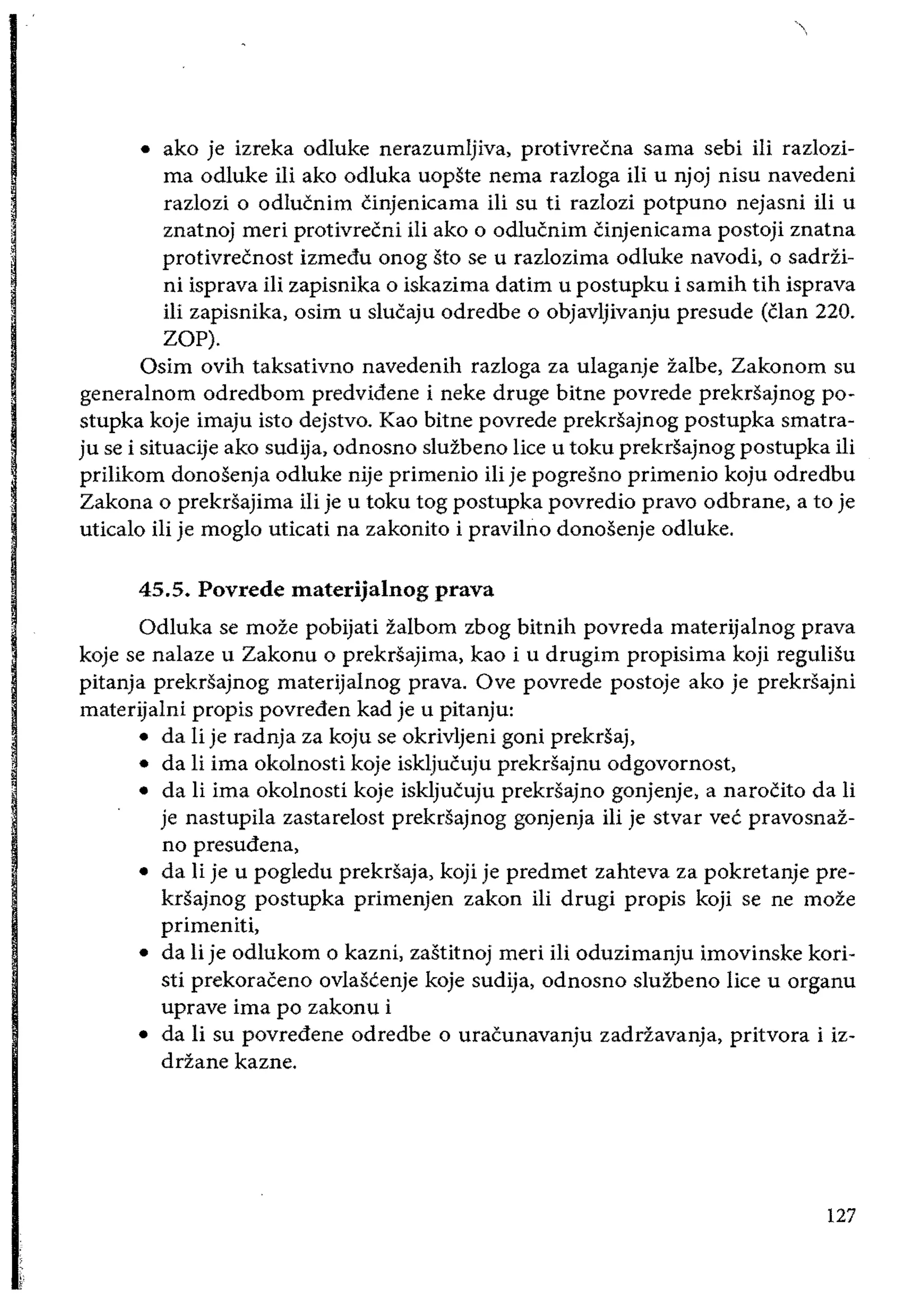 • 	 ako je izreka odluke nerazumljiva, protivrecna sarna sebi iii razlozi­
rna odluke iii ako odluka uopste nema razloga iIi u njoj nisu navedeni
razlozi 0 odlucnim Cinjenicama iIi su ti razlozi potpuno nejasni iii u
znatnoj meri protivrecni iIi ako 0 odlucnim Cinjenicama postoji znatna
protivrecnost izmedu onog sto se u razlozima odluke navodi, 0 sadrii­
ni isprava iIi zapisnika 0 iskazima datim u postupku i samih tih isprava
iii zapisnika, osim u slucaju odredbe 0 objavljivanju presude (clan 220.
Zap).
asim ovih taksativno navedenih razloga za ulaganje zalbe, Zakonom su
generalnom odredbom predvidene i neke druge bitne povrede prekrsajnog po­
stupka koje imaju isto dejstvo. Kao bitne povrede prekrsajnog postupka smatra­
ju se i situacije ako sudija, odnosno sluzbeno lice u toku prekrsajnog postupka iii
priIikom donosenja odluke nije primenio iii je pogresno primenio koju odredbu
Zakona 0 prekrsajima iIi je u toku tog postupka povredio pravo odbrane, a to je
uticalo ili je moglo uticati na zakonito i pravilno donosenje odluke.
45.5. Povrede materijalnog prava
adluka se moze pobijati zalbom zbog bitnih povreda materijalnog prava
koje se nalaze u Zakonu 0 prekrsajima, kao i u drugim propisima koji reguliSu
pitanja prekrsajnog materijalnog prava. ave povrede postoje ako je prekrsajni
materijalni propis povreden kad je u pitanju:
• 	 da Ii je radnja za koju se okrivljeni goni prekrsaj,
• 	 da Ii ima okolnosti koje iskljucuju prekrsajnu odgovornost,
• 	 da li ima okolnosti koje iskljucuju prekrsajno gonjenje, a narocito da li
je nastupila zastarelost prekrsajnog gonjenja iii je stvar vee pravosnaz­
no presudena,
• 	 da Ii je u pogledu prekrsaja, koji je predmet zahteva za pokretanje pre­
krsajnog postupka primenjen zakon iIi drugi propis koji se ne moze
primeniti,
• 	 da Ii je odlukom 0 kazni, zastitnoj meri iIi oduzimanju imovinske kori­
sti prekoraceno ovlaseenje koje sudija, odnosno sluzbeno lice u organu
uprave ima po zakonu i
• 	 da Ii su povredene odredbe 0 uracunavanju zadriavanja, pritvora i iz­
driane kazne.
127
 