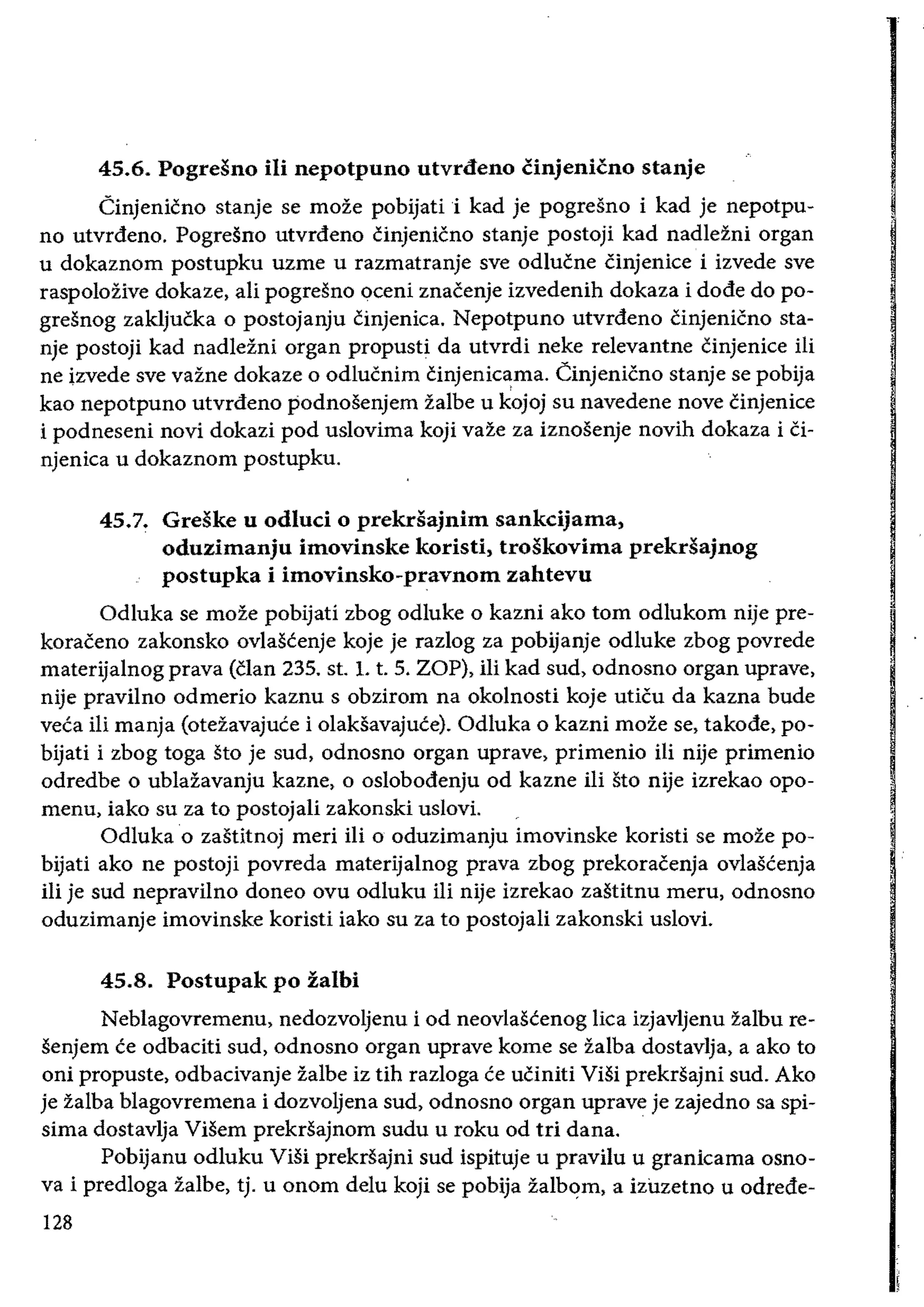 45.6. Pogresno iii nepotpuno utvrdeno cinjenicno stanje
Cinjenicno stanje se moze pobijati i kad je pogresno i kad je nepotpu­
no utvrdeno. Pogresno utvrdeno cinjenicno stanje postoji kad nadlezni organ
u dokaznom postupku uzme u razmatranje sve odlucne Cinjenice i izvede sve
raspolozive dokaze, ali pogresno oceni znacenje izvedenih dokaza i dode do po­
greSnog zakljucka 0 postojanju cinjenica. Nepotpuno utvrdeno Cinjenicno sta­
nje postoji kad nadlezni organ propusti da utvrdi neke relevantne cinjenice Hi
ne izvede sve vazne dokaze 0 odlucnim cinjenicama. Cinjenicno stanje se pobija
kao nepotpuno utvrdeno podnosenjem zalbe u kojoj su navedene nove cinjenice
i podneseni novi dokazi pod uslovima koji vaze za iznosenje novih dokaza i ci­
njenica u dokaznom postupku.
45.7. 	Greske u odluci 0 prekrsajnim sankcijama,
oduzimanju imovinske koristi, troskovima prekdajnog
postupka i imovinsko-pravnom zahtevu
Odluka se moze pobijati zbog odluke 0 kazni ako tom odlukom nije pre­
koraceno zakonsko ovlascenje koje je razlog za pobijanje odluke zbog povrede
materijalnog prava (clan 235. st. 1. t. 5. ZOP), iIi kad sud, odnosno organ uprave,
nije pravilno odmerio kaznu s obzirom na okolnosti koje uticu da kazna bude
veca iIi manja (otezavajuce i olaksavajuce). Odluka 0 kazni moze se, takode, po­
bijati i zbog toga sto je sud, odnosno organ uprave, primenio iIi nije primenio
odredbe 0 ublazavanju kazne, 0 oslobodenju od kazne iIi sto nije izrekao opo­
menu, iako su za to postojali zakonski uslovi.
Odluka 0 zastitnoj meri iii 0 oduzimanju imovinske koristi se moze po­
bijati ako ne postoji povreda materijalnog prava zbog prekoracenja ovlascenja
iIi je sud nepravilno doneo ovu odluku iIi nije izrekao zastitnu meru, odnosno
oduzimanje imovinske koristi iako su za to postojaIi zakonski uslovi.
45.8. 	Postupak po zalbi
Neblagovremenu, nedozvoljenu i od neovlascenog lica izjavljenu zalbu re­
senjem ce odbaciti sud, odnosno organ uprave kome se zalba dostavlja, a ako to
oni propuste, odbacivanje zalbe iz tih razloga ce uciniti ViSi prekrsajni sud. Ako
je zalba blagovremena i dozvoljena sud, odnosno organ uprave je zajedno sa spi­
sima dostavlja Visem prekrsajnom sudu u roku od tri dana.
Pobijanu odluku ViSi prekrsajni sud ispituje u pravilu u granicama osno­
va i predloga zalbe, tj. u onom delu kOji se pobija zalb<!m, a izuzetno u odrede­
128
 