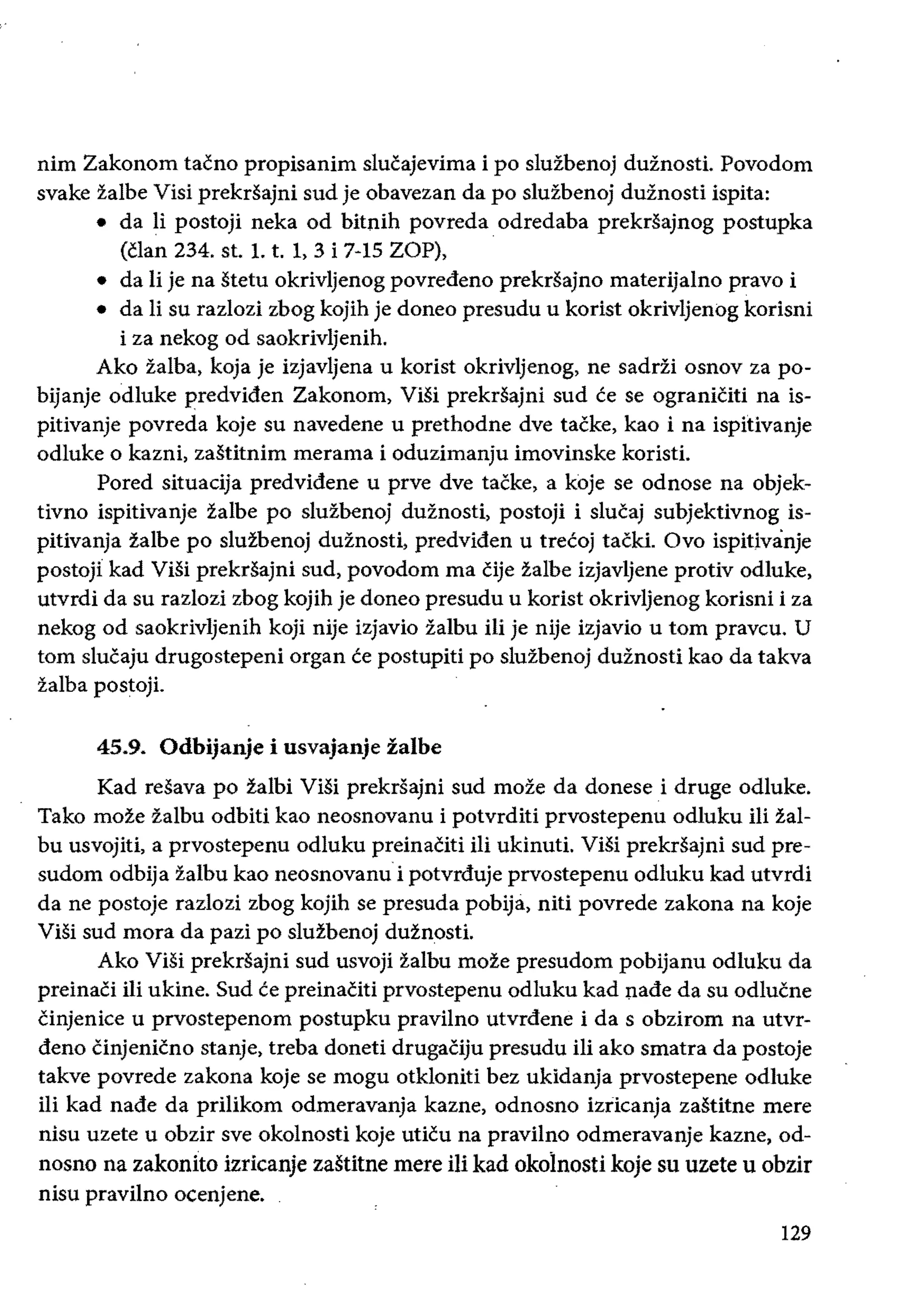 nim Zakonom tacno propisanim slucajevima i po sluzbenoj duznosti. Povodom
svake zalbe Visi prekrsajni sud je obavezan da po sluzbenoj duznosti ispita:
• 	 da Ii postoji neka od bitnih povreda. odredaba prekrsajnog postupka
(clan 234. st. 1. t. 1, 3 i 7-15 ZOP),
• 	 da Ii je na stetu okrivljenog povredeno prekrsajno materijalno pravo i
• 	 da Ii su razlozi zbog kojih je doneo presudu u korist okrivljenog korisni
i za nekog od saokrivljenih.
Ako zalba, koja je iZjavljena u korist okrivljenog, ne sadrii osnov za po­
bijanje odluke predviden Zakonom, ViSi prekrsajni sud ce se ograniciti na is­
pitivanje povreda koje su navedene u prethodne dye tacke, kao i na ispitivanje
odluke 0 kazni, zastitnim merama i oduzimanju imovinske koristi.
Pored situacija predvidene u prve dye tacke, a koje se odnose na objek­
tivno ispitivanje zalbe po sluzbenoj duznosti, postoji i slucaj subjektivnog is­
pitivanja zalbe po sluzbenoj duznosti, predviden u trecoj tacki. Ovo ispitivanje
postojl kad ViSi prekrsajni sud, povodom rna Cije zalbe izjavljene protiv odluke,
utvrdi da su razlozi zbog kojih je doneo presudu u korist okrivljenog korisni i za
nekog od saokrivljenih koji nije izjavio ialbu Hi je nije izjavio u tom praveu. U
tom slucaju drugostepeni organ ce postupiti po sluzbenoj duznosti kao da takva
zalba postoji.
45.9. 	Odbijanje i usvajanje zalbe
Kad resava po zalbi ViSi prekrsajni sud moze da donese i druge odluke.
Tako moze zalbu odbiti kao neosnovanu i potvrditi prvostepenu odluku iIi zal­
bu usvojiti, a prvostepenu odluku preinaciti iIi ukinuti. Visi prekrsajni sud pre­
sudom odbija ialbu kao neosnovanu i potvrduje prvostepenu odluku kad utvrdi
da ne postoje razlozi zbog kojih se presuda pobija, niti povrede zakona na koje
ViSi sud mora da pazi po sluzbenoj duznosti.
Ako ViSi prekdajni sud usvoji zalbu moze presudom pobijanu odluku da
preinaCi iIi ukine. Sud ce preinaciti prvostepenu odluku kad nade da su odlucne
Cinjenice u prvostepenom postupku pravilno utvrdene i da s obzirom na utvr­
dena cinjenicno stanje, treba doneti drugaCiju presudu iIi ako smatra da postoje
takve povrede zakona koje se mogu otkloniti bez ukidanja prvostepene odluke
iIi kad nade da prilikom odmeravanja kazne, odnosno izricanja zastitne mere
nisu uzete u obzir sve okolnosti koje uticu na pravilno odmeravanje kazne, od­
nosno na zakonito izricanje zastitne mere iii kad okolnosti koje su uzete u obzir
nisu pravilno ocenjene.
129
 