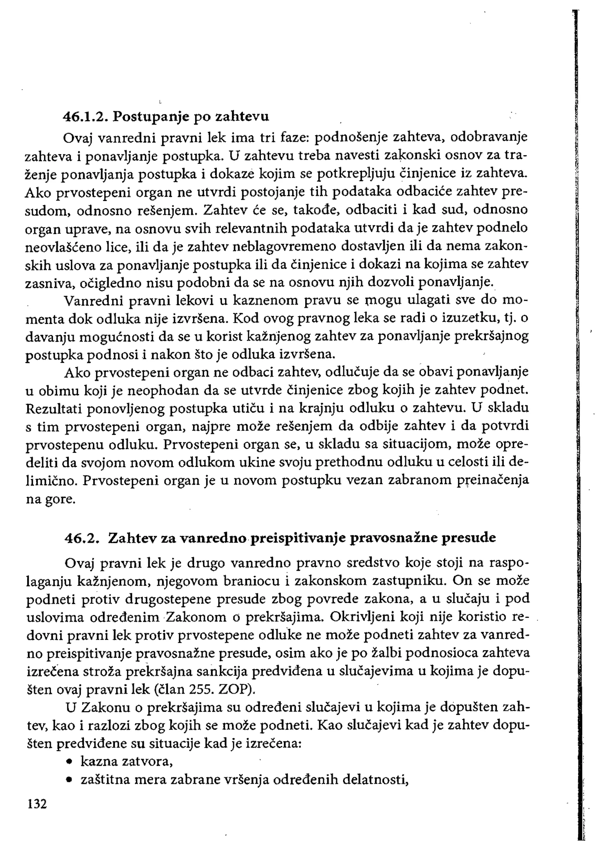 46.1.2. Postupanje po zahtevu 	 I
Ovaj vanredni pravni lek ima tri faze: podnosenje zahteva, odobravanje
zahteva i ponavljanje postupka. U zahtevu treba navesti zakonski osnov za tra­ Izenje ponavljanja postupka i dokaze kojim se potkrepljuju Cinjenice iz zahteva.
11
Ako prvostepeni organ ne utvrdi postojanje tih podataka odbacice zahtev pre­
sudom, odnosno resenjem. Zahtev ce se, takode, odbaciti i kad sud, odnosno ~organ uprave, na osnovu svih relevantnih podataka utvrdi da je zahtev podnelo
neovlasceno lice, iIi da je zahtev neblagovremeno dostavljen iIi da nema zakon­
skih uslova za ponavljanje postupka iIi da cinjenice i dokazi na kojima se zahtev
zasniva, oCigledno nisu podobni da se na osnovu njih dozvoli ponavljanje.
Vanredni pravni lekovi u kaznenom pravu se fllogu ulagati sve do mo­
menta dok odluka nije izvrsena. Kod ovog pravnog leka se radi 0 izuzetku, tj. 0
I'davanju mogucnosti da se u korist kaznJenog zahtev za ponavljanje prekrsajnog
I
postupka podnosi i nakon sto je odluka izvrsena.
Ako prvostepeni organ ne odbaci zahtev, odlucuje da se obavi ponavljanje
u obimu koji je neophodan da se utvrde cinjenice zbog kojih je zahtev podnet.
Rezultati ponovljenog postupka uticu i na krajnju odluku 0 zahtevu. U skladu
s tim prvostepeni organ, najpre moze resenjem da odbije zahtev i da potvrdi
prvostepenu odluku. Prvostepeni organ se, u skladu sa situacijom, moze opre­
deliti da svojom novom odlukom ukine svoju prethodnu odluku u eelosti iii de­
limicno. Prvostepeni organ je u novom postupku vezan zabranom preinacenja
nagore.
46.2. Zahtev za vanrednopreispitivanje pravosnazne presude
Ovaj pravni lek je drugo vanredno pravno sredstvo koje stoji na raspo­
laganju kaznjenom, njegovom branioeu i zakonskom zastupniku. On se moze
podneti protiv drugostepene presude zbog povrede zakona, a u slucaju i pod
uslovima odredenim Zakonom 0 prekrsajima. Okrivljeni koji nije koristio re­
dovni pravni lek protiv prvostepene odluke ne moze podneti zahtev za vanred­
no preispitivanje pravosnazne presude, osim ako je po zalbi podnosioea zahteva
izrecena stroh prekdajna sankcija predvidena u slucajevima u kojima je dopu­
sten ovaj pravni lek (clan 255. ZOP),
U Zakonu 0 prekrsajima su odredeni slucajevi u kojima je dopusten zah­
tev, kao i razlozi zbog kojih se moze podneti. Kao slucajevi kad je zahtev dopu­
sten predvidene su situaeije kad je izrecena:
• 	 kazna zatvora,
• 	 zastitna mera zabrane vrsenja odredenih delatnosti,
132
 