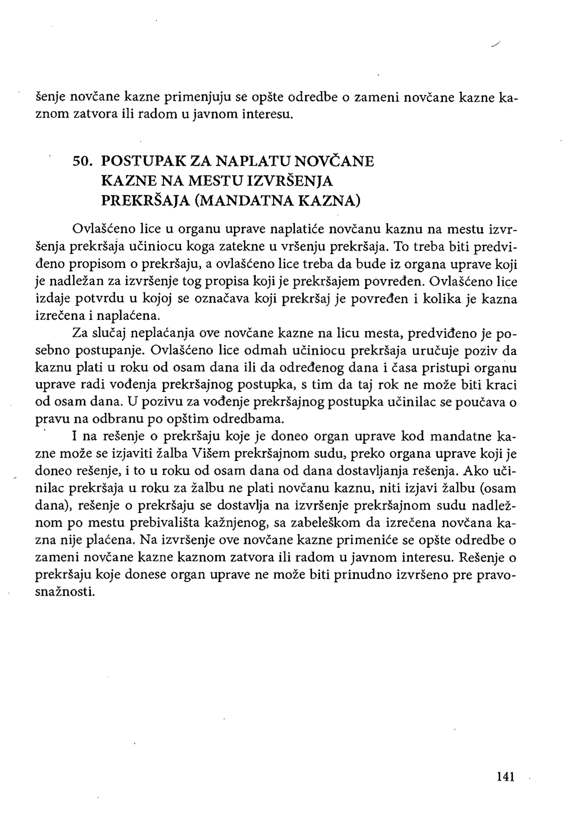 _/
senje novcane kazne primenjuju se opste odredbe 0 zameni novcane kazne ka­
znom zatvora iIi radom u javnom interesu.
50. 	POSTUPAK ZA NAPLATU NOVCANE 

KAZNE NA MESTU IZVRSEN]A 

PREKRSA]A (MANDATNA KAZNA) 

Ovlasceno lice u organu uprave naplatice novcanu kaznu na mestu izvr­
senja prekrsaja uCiniocu koga zatekne u vrsenju prekrsaja. To treba biti predvi­
dena propisom 0 prekrsaju, a ovlaSceno lice treba da bude iz organa uprave koji
je nadleian za izvrsenje tog propisa koji je prekrsajem povreden. Ovlasceno lice
izdaje potvrdu u kojoj se oznacava koji prekrsaj je povreden i kolika je kazna
izrecena i naplacena.
Za slucaj neplacanja ove novcane kazne na lieu mesta, predvideno je po­
sebno postupanje. Ovlasceno lice odmah uCiniocu prekrsaja urucuje poziv da
kaznu plati u roku od osam dana iii da odredenog dana i casa pristupi organu
uprave radi vodenja prekrsajnog postupka, s tim da taj rok ne moze biti kraci
od osam dana. U pozivu za vodenje prekrsajnog postupka ucinilac se poucava 0
pravu na odbranu po opstim odredbama.
. I na resenje 0 prekrsaju koje je doneo organ uprave kod mandatne ka­
zne moze se izjaviti ialba ViSem prekrsajnom sudu, preko organa uprave koji je
doneo resenje, i to u roku od osam dana od dana dostavljanja resenja. Ako uCi­
nilac prekrsaja u roku za ialbu ne plati novcanu kaznu, niU izjavi zalbu (osam
dana), resenje 0 prekrsaju se dostavlja na izvrsenje prekrsajnom sudu nadlez­
nom po mestu prebivalista kainjenog, sa zabeleSkom da izrecena novcana ka­
zna nije placena. Na izvrSenje ove novcane kazne primenice se opste odredbe 0
zameni novcane kazne kaznom zatvora ili radom u javnom interesu. Resenje 0
prekrsaju koje donese organ uprave ne moze biti prinudno izvrSeno pre pravo­
snainosti.
141
 