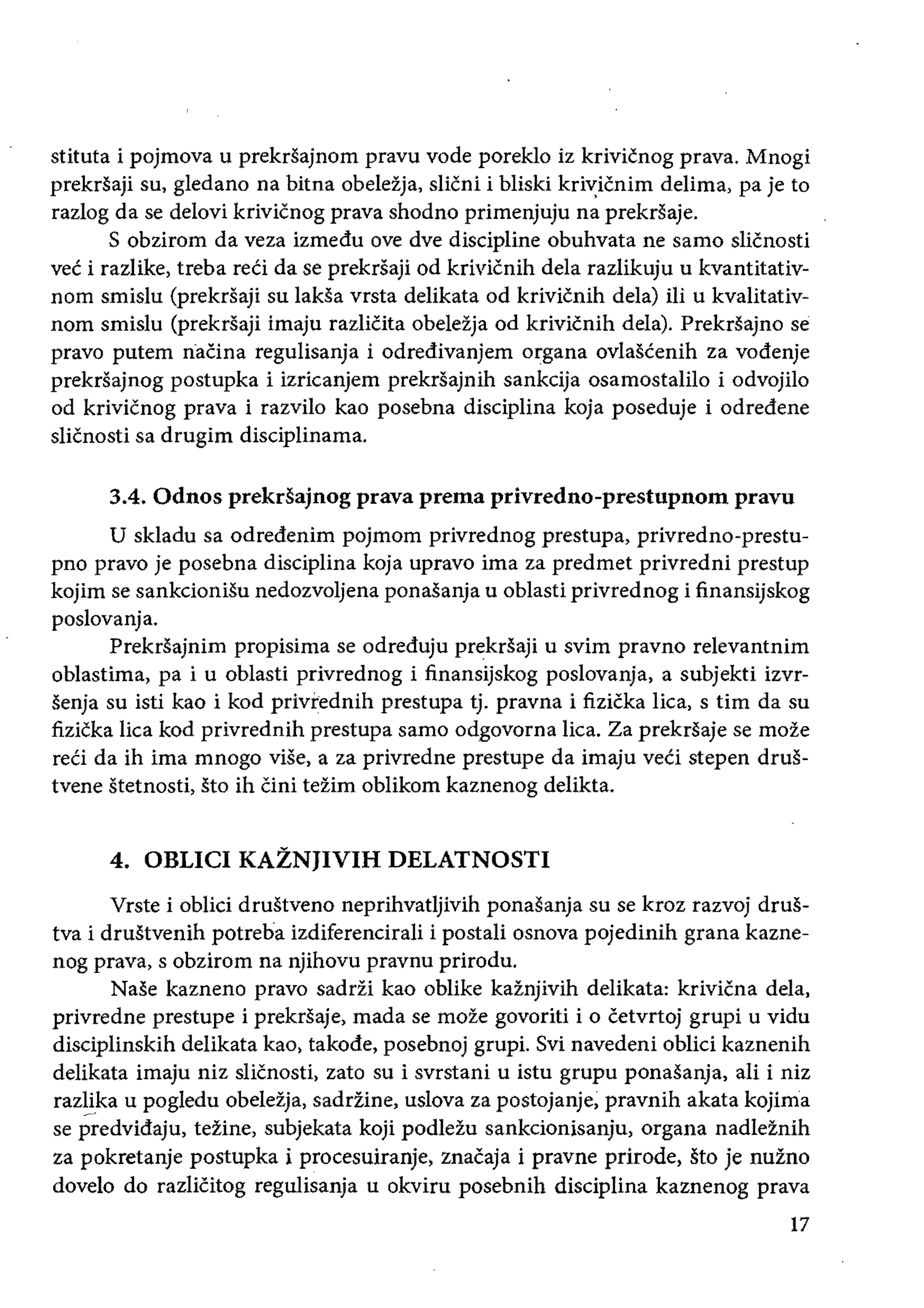 stituta i pojmova u prekrsajnom pravu vode poreklo iz krivicnog prava. Mnogi
prekrsaji su, gledano na bitna obeleija, slicni i bliski kriv:icnim delima, pa je to
razlog da se delovi krivicnog prava shodno primenjuju na prekrsaje.
S obzirom da veza izmedu ove dye discipline obuhvata ne samo slicnosti
vee i razlike, treba reCi da se prekrsaji od krivicnih deia razlikuju u kvantitativ­
nom smislu (prekrsaji su laksa vrsta delikata od krivicnih dela) iIi u kvalitativ­
nom smislu (prekrsaji imaju razliCita obelezja od krivicnih dela). Prekrsajno se
pravo putem naCina regulisanja i odredivanjem organa ovlascenih za vodenje
prekdajnog postupka i izricanjem prekrsajnih sankcija osamostalilo i odvojilo
od krivicnog prava i razvilo kao posebna disciplina koja poseduje i odredene
slicnosti sa drugim disciplinama.
3.4. Odnos prekdajnog prava prema privredno-prestupnom pravu
U skladu sa odredenim pojmom privrednog prestupa, privredno-prestu­
pno pravo je posebna disciplina koja upravo ima za predmet privredni prestup
kojim se sankcioniSu nedozvoljena ponasanja u oblasti privrednog i finansijskog
poslovanja.
Prekrsajnim propisima se odreduju prekrsaji u svim pravno relevantnim
oblastima, pa i u oblasti privrednog i finansijskog poslovanja, a subjekti izvr­
senja su isti kao i kod privrednih prestupa tj. pravna i fizicka lica, s tim da su
fizicka lica kod privrednih prestupa samo odgovorna lica. Za prekrsaje se moze
reCi da ih ima mnogo vise, a za privredne prestupe da imaju veci stepen drus­
tvene stetnosti, sto ih Cini tezim oblikom kaznenog delikta.
4. OBLICI KAZNJIVIH DELATNOSTI
Vrste i oblici drustveno neprihvatljivih ponasanja su se kroz razvoj drus­
tva i drustvenih potreba izdiferencirali i postali osnova pojedinih grana kazne­
nog prava, s obzirom na njihovu pravnu prirodu.
Nase kazneno pravo sadrzi kao oblike kaznjivih delikata: krivicna dela.
privredne prestupe i prekdaje, mada se moze govoriti i 0 cetvrtoj grupi u vidu
disciplinskih delikata kao. takode, posebnoj grupi. Svi navedeni oblici kaznenih
delikata imaju niz slicnosti. zato su i svrstani u istu grupu ponasanja, ali i niz
razYka u pogledu obelezja. saddine, uslova za postojanje; pravnih akata kojirria
se predvidaju, tezine, subjekata koji podlezu sankdonisanju, organa nadleznih
za pokretanje postupka i procesuiranje, znacaja i pravne prirode, sto je nufno
dovelo do razliCitog regulisanja u okviru posebnih disciplina kaznenog prava
17
 