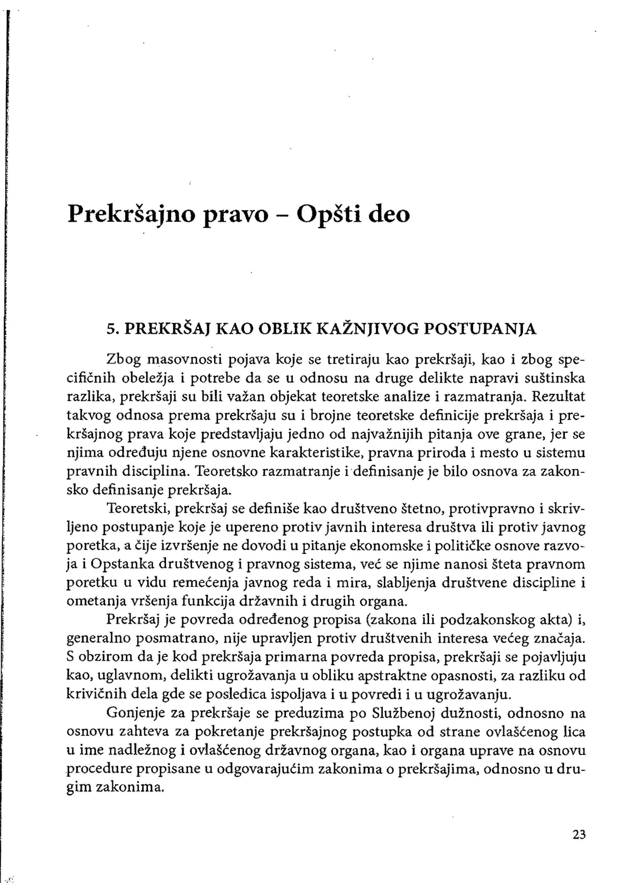 Prekrsajno pravo - Opsti deo 

5. PREKRSAJ KAO OBLIK KAZNJIVOG POSTUPANJA
Zbog masovnosti pojava koje se tretiraju kao prekrsaji, kao i zbog spe­
cificnih obelezja i potrebe da se u odnosu na druge delikte napravi sustinska
razIika, prekrsaji su bili vazan objekat teoretske analize i razmatranja. Rezultat
takvog odnosa prema prekrsaju su i brojne teoretske definicije prekrsaja i pre­
krsajnog prava koje predstavljaju jedno od najvaznijih pitanja ove grane, jer se
odreduju njene osnovne karakteristike, pravna priroda i mesto u sistemu
pravnih disciplina. Teoretsko razmatranje idefinisanje je bilo osnova za zakon­
sko definisanje prekrsaja.
Teoretski, prekrsaj se definise kao drustveno stetno, protivpravno i skriv­
Ijeno postupanje koje je upereno protiv javnih interesa drustva ili protiv javnog
poretka, a cije izvrsenje ne dovodi u pitanje ekonomske i politicke osnove razvo­
ja i Opstanka drustvenog i pravnog sistema, vee se njime nanosi steta pravnom
poretku u vidu remeeenja javnog reda i mira, slabljenja drustvene discipline i
ometanja vrsenja funkcija ddavnih i drugih organa.
Prekrsaj je povreda odredenog propisa (zakona iii podzakonskog akta) i,
generalno posmatrano, nije upravljen protiv drustvenih interesa veceg znacaja.
S obzirom da je kod prekrsaja primarna povreda propisa, prekrsaji se pojavljuju
kao, uglavnom, delikti ugrozavanja u obliku apstraktne opasnosti, za razliku od
krivicnih dela gde se posledica ispoljava i u povredi i u ugrozavanju.
Gonjenje za prekrSaje se preduzima po Sluzbenoj duznosti, odnosno na
osnovu zahteva za pokretanje prekrsajnog postupka od strane ovlascenog lica
u ime nadleznog i ovlascenog driavnog organa, kao i organa uprave na osnovu
procedure propisane u odgovarajucim zakonima 0 prekriiajima, odnosno u dru­
gim zakonima.
23
 