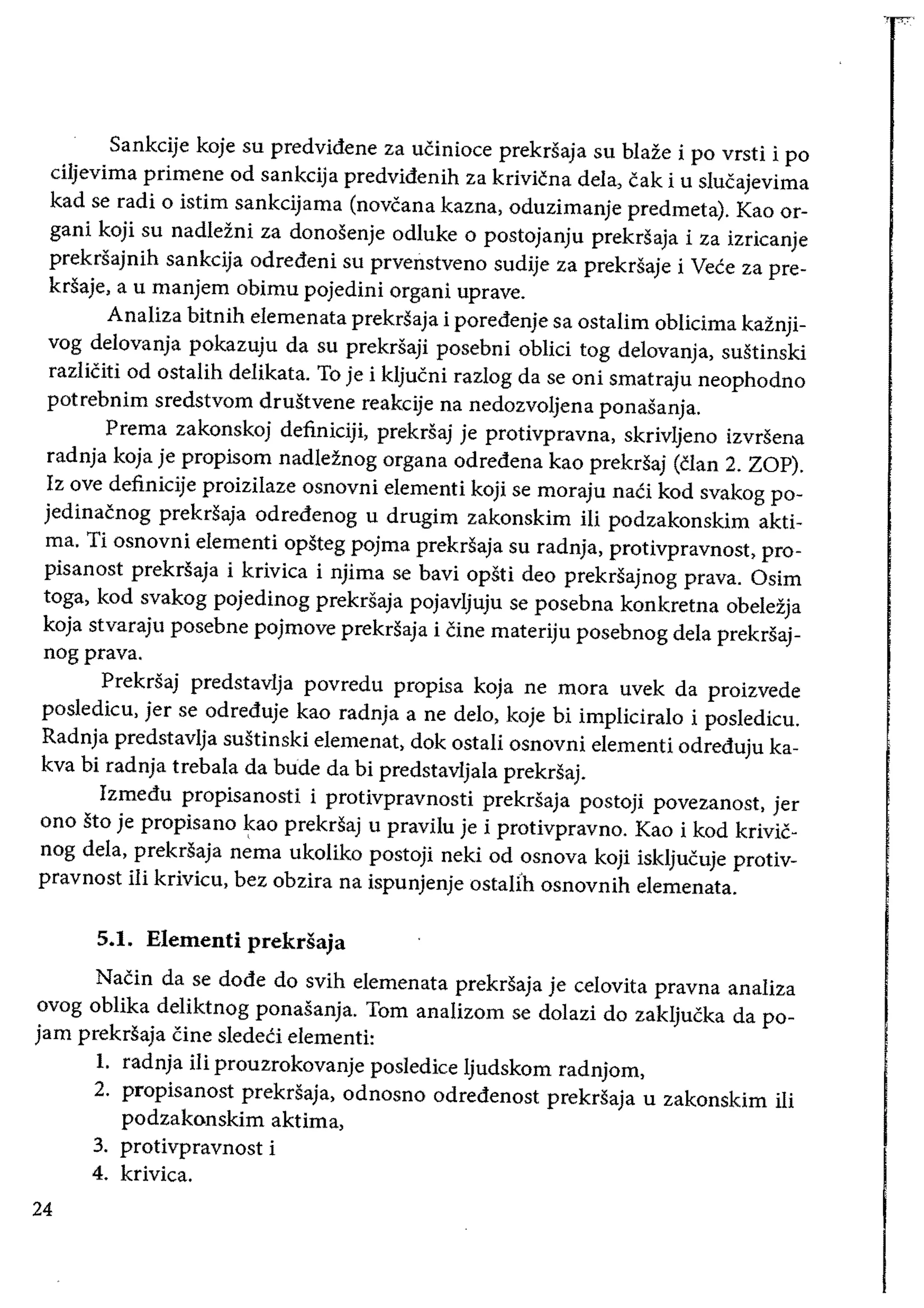 Sankcije koje su predvidene za uCinioce prekrsaja su blaze i po vrsti i po
ciljevima primene od sankcija predvidenih za krivicna dela, cak i u slucajevima
kad se radi 0 istim sankcijama (novcana kazna, oduzimanje predmeta). Kao or­
gani koji su nadlezni za donosenje odluke 0 postojanju prekrSaja i za izricanje
prekrsajnih sankcija odredeni su prvenstveno sudije za prekrsaje i Vece za pre­
krsaje, a u manjem obimu pojedini organi uprave.
Analiza bitnih elemenata prekrsaja i poredenje sa ostalim oblicima kaznji­
vog delovanja pokazuju da su prekrsaji posebni obHci tog delovanja, sustinski
razliCiti od ostalih delikata. To je i kljucni razlog da se oni smatraju neophodno
potrebnim sredstvom drustvene reakcije na nedozvoljena ponasanja.
Prema zakonskoj definiciji, prekrsaj je protivpravna, skrivljeno izvrsena
radnja koja je propisom nadleznog organa odredena kao prekrsaj (clan 2. ZOP).
Iz ove definicije proizilaze osnovni elementi koji se moraju nati kod svakog po­
jedinacnog prekrsaja odredenog u drugim zakonskim iii podzakonskim akti­
rna. Ti osnovni elementi opsteg pojma prekrsaja su radnja, protivpravnost, pro­
pisanost prekrsaja i krivica i njima se bavi opsti deo prekrsajnog prava. Osim
toga, kod svakog pojedinog prekrsaja pojavljuju se posebna konkretna obelezja
koja stvaraju posebne pojmove prekrsaja i Cine materiju posebnog dela prekrsaj­
nogprava.
Prekrsaj predstavlja povredu propisa koja ne mora uvek da proizvede
posledicu, jer se odreduje kao radnja a ne delo, koje bi impliciralo i posledicu.
Radnja predstavlja sustinski elemenat, dok ostali osnovni elementi odreduju ka­
kva bi radnja trebala da bride da bi predstavljala prekrsaj.
Izmedu propisanosti i protivpravnosti prekrSaja postoji povezanost, jer
ono sto je propisano ~ao prekrsaj u pravilu je i protivpravno. Kao i kod krivic­
nog dela, prekrsaja nema ukoliko postoji neki od osnova koji iskljucuje protiv­
pravnost iii krivicu, bez obzira na ispunjenje ostaIfh osnovnih elemenata.
5.1. Elementi prekrsaja
Nacin da se dode do svih elemenata prekrsaja je celovita pravna analiza
ovog oblika deliktnog ponasanja. Tom analizom se dolazi do zakljucka da po­
jam prekrsaja Cine sledeCi elementi:
1. 	 radnja iIi prouzrokovanje posledice ljudskom radnjom,
2. 	 propisanost prekrsaja, odnosno odredenost prekrsaja u zakonskim iIi
podzakonskim aktima,
3. 	 protivpravnost i
4. 	krivica.
24
 