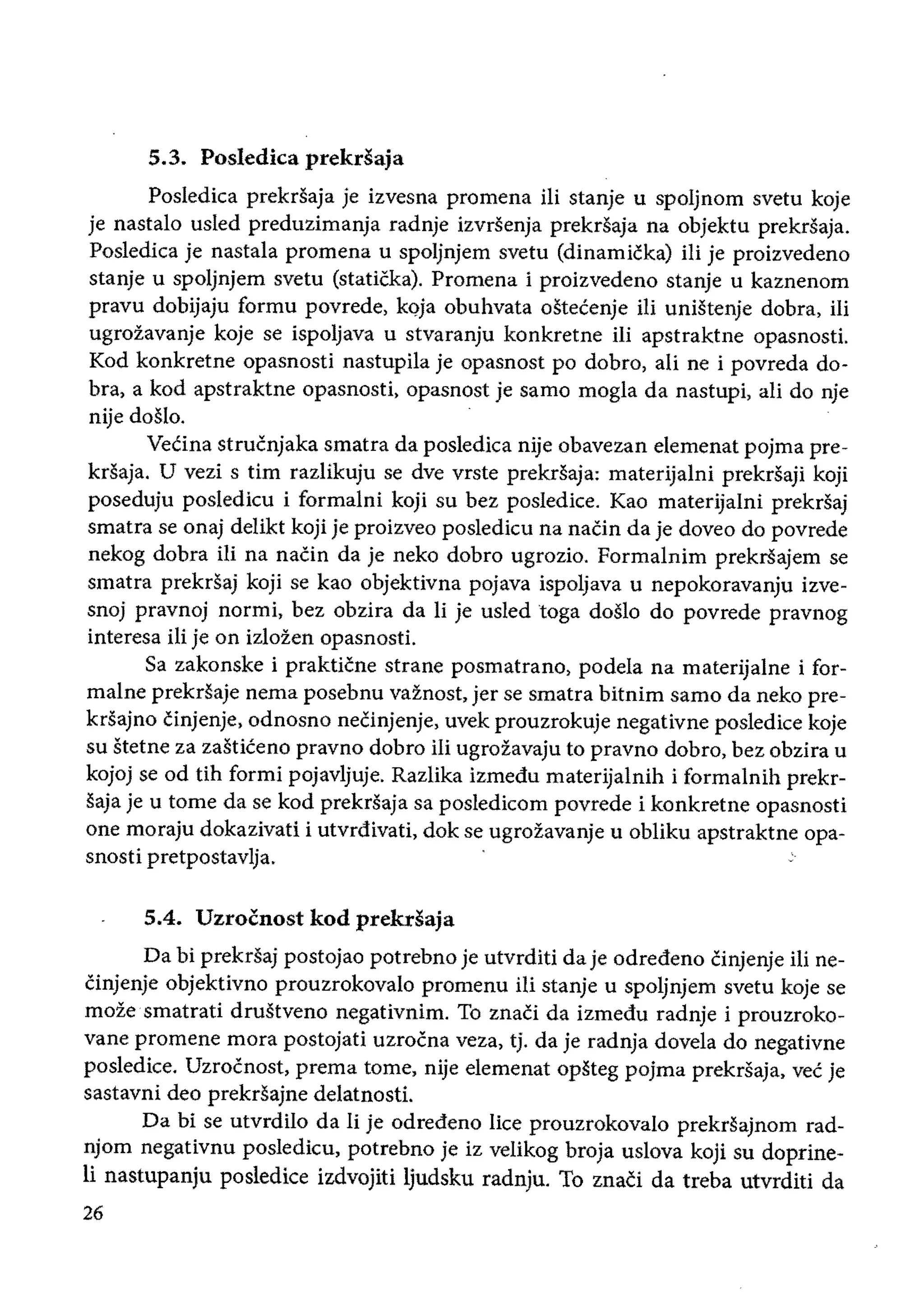 5.3. Posledica prekdaja
Posledica prekrsaja je izvesna promena ili stanje u spoljnom svetu koje
je nastalo usled preduzimanja radnje izvrsenja prekrsaja na objektu prekrSaja.
Posledica je nastala promena u spoljnjem svetu (dinamicka) iIi je proizvedeno
stanje u spoljnjem svetu (staticka). Promena i proizvedeno stanje u kaznenom
pravu dobijaju formu povrede, k()ja obuhvata ostecenje iii unistenje dobra, iIi
ugrozavanje koje se ispoljava u stvaranju konkretne ili apstraktne opasnosti.
Kod konkretne opasnosti nastupila je opasnost po dobro, ali ne i povreda do­
bra, a kod apstraktne opasnosti, opasnost je sarno mogla da nastupi, ali do nje
nije doslo.
Vecina strucnjaka smatra da posledica nije obavezan elemenat pojma pre­
krsaja. U vezi stirn razlikuju se dYe vrste prekrsaja: materijalni prekrsaji koji
poseduju posledicu i formalni koji su bez posledice. Kao materijalni prekrsaj
smatra se onaj delikt koji je proizveo posledicu na naCin da je doveo do povrede
nekog dobra iii na naCin da je neko dobro ugrozio. Formalnim prekriiajem se
smatra prekrsaj koji se kao objektivna pojava ispoljava u nepokoravanju izve­
snoj pravnoj normi, bez obzira da Ii je usled toga doslo do povrede pravnog
interesa iii je on izlozen opasnosti.
Sa zakonske i prakticne strane posmatrano, podela na materijaine i for­
maIne prekrsaje nema posebnu vaznost, jer se smatra bitnim sarno da neko pre­
krsajno cinjenje, odnosno neCinjenje, uvek prouzrokuje negativne posledice koje
su stetne za zasticeno pravno dobro iii ugrozavaju to pravno dobro, bez obzira u
kojoj se od fih formi pojavljuje. RazIika izmedu materijalnih i formalnih prekr­
saja je u tome da se kod prekrsaja sa posledicom povrede i konkretne opasnosti
one moraju dokazivati i utvrdivati, dok se ugrozavanje u obliku apstraktne opa­
snosH pretpostavlja.
5.4. Uzrocnost kod prekdaja
Da bi prekrsaj postojao potrebno je utvrditi da je odredeno Cinjenje iIi ne­
Cinjenje objektivno prouzrokovalo promenu iIi stanje u spoljnjem svetu koje se
moze·smatrati drustveno negativnim. To znaCi da izmedu radnje i prouzroko­
vane promene mora postojati uzrocna veza, tj. da je radnja dovela do negativne
posledice. Uzrocnost, prema tome, nije elemenat opsteg pojma prekrsaja, vee je
sastavni deo prekrsajne delatnosti.
Da bi se utvrdilo da Ii je odredeno lice prouzrokovalo prekrsajnom rad­
njom negativnu posledicu, potrebno je iz velikog broja uslova koji su doprine­
li nastupanju posledice izdvojiti Ijudsku radnju. To znaci da treba utvrditi da
26
 