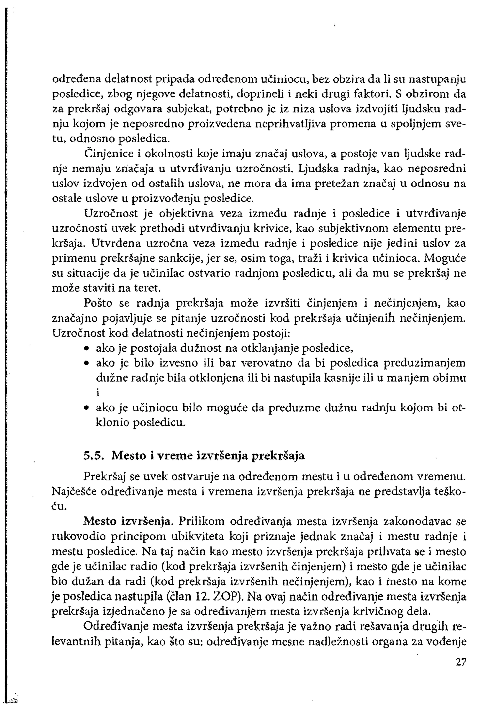 odredena delatnost pripada odredenom uciniocu, bez obzira da Ii su nastupanju
posledice, zbog njegove delatnosti, doprineli i neki drugi faktori. S obzirom da
za prekrsaj odgovara subjekat, potrebno je iz niza uslova izdvojiti ljudsku rad­
nju kojom je neposredno proizvedena neprihvatljiva promena u spoljnjem sve­
tu, odnosno posledica.
Cinjenice i okolnosti koje imaju znacaj uslova, a postoje van ljudske rad­
nje nemaju zIiacaja u utvrdivanju uzrocnosti. Ljudska radnja, kao neposredni
uslov izdvojen od ostalih uslova, ne mora da ima preteian znacaj u odnosu na
ostale uslove u proizvodenju posledice.
Uzrocnost je objektivna veza izmedu radnje i posledice i utvrdivanje
uzrocnosti uvek prethodi utvrdivanju krivice, kao subjektivnom elementu pre­
krsaja. Utvrdena uzrocna veza izmedu radnje i posledice nije jedini uslov za
primenu prekrsajne sankcije, jer se, osim toga, trazi i krivica ucinioca. Moguce
su situacije da je ucinilac ostvario radnjom posledicu, ali da mu se prekrsaj ne
moze staviti na teret.
Posto se radnja prekrsaja moze izvrsiti Cinjenjem i necinjenjem, kao
znacajno pojavljuje se pitanje uzrocnosti kod prekrsaja uCinjenih neCinjenjem.
Uzrocnost kod delatnosti necinjenjem postoji:
• 	ako je postojala duznost na otklanjanje posledice,
• 	 ako je bilo izvesno iIi bar verovatno da bi posledica preduzimanjem
duzne radnje bila otklonjena iii bi nastupila kasnije iii u manjem obimu
i
• 	 ako je uciniocu bilo moguce da preduzme duinu radnju kojom bi ot­
klonio posledicu.
5.5. Mesto i vreme izvdenja prekdaja
Prekrsaj se uvek ostvaruje na odredenom mestu i u odredenom vremenu.
Najcesce odredivanje mesta i vremena izvrsenja prekrsaja ne predstavlja tesko­
cu.
Mesto izvdenja. Prilikom odredivanja mesta izvrsenja zakonodavac se
rukovodio principom ubikviteta koji priznaje jednak znacaj i mestu radnje i
mestu posledice. Na taj naCin kao mesto izvrsenja prekrsaja prihvata se i mesto
gde je ucinilac radio (kod prekd(jlja izvrsenih Cinjenjem) i mesto gde je ucinilac
bio duzan da radi (kod prekrSaja izvrsenih neCinjenjem), kao i inesto na kome
je posledica nastupila (Clan 12. ZOP), Na ovaj nacin odredivanje mesta izvrsenja
prekrsaja iZjednaceno je sa odredivanj¢m mesta izvrsenja krivicnog dela.
Odredivanje mesta izvrsenja prekrsaja je vazno radi resavanja drugih re­
levantnih pitanja, kao 8tO su: odredivanje mesne nadleznosti organa za vodenje
27
 