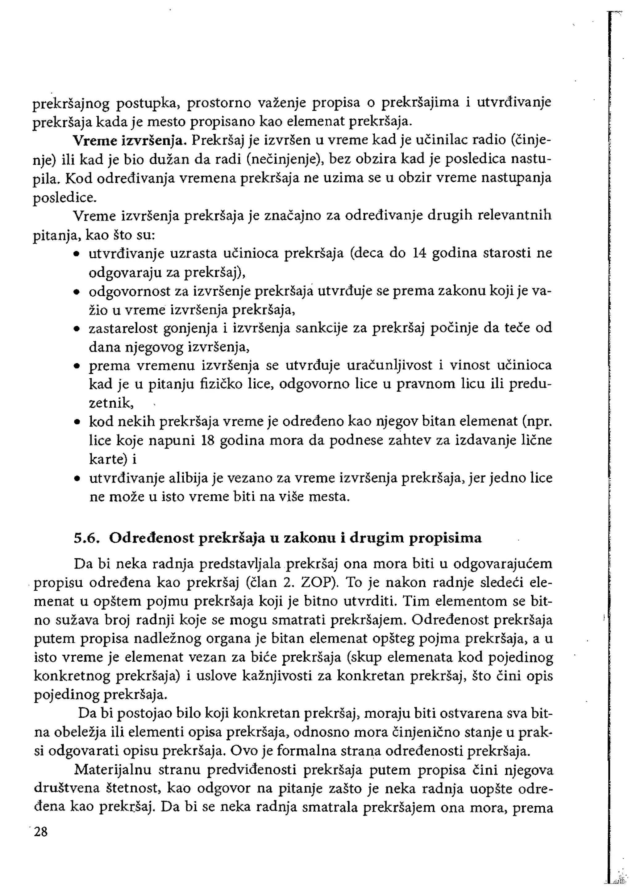 prekrsajnog postupka, prostorno vazenje propisa 0 prekrsajima i utvrdivanje
prekrsaja kada je mesto propisano kao elemenat prekrsaja.
Vreme izvdenja. Prekrsaj je izvrsen u vreme kad je uCinilac radio CCinje­
nje) iIi kad je bio duzan da radi CneCinjenje), bez obzira kad je posledica nastu­
pila. Kod odredivanja vremena prekrsaja ne uzima se u obzir vreme nastupanja
posledice.
Vreme izvrsenja prekrsaja je znaeajno za odredivanje drugih relevantnih
pitanja, kao sto su:
• 	 utvrdivanje uzrasta ueinioca prekrsaja (deca do 14 godina starosti ne
odgovaraju za prekrSaj),
• 	 odgovornost za izvrsenje prekrsaja utvrduje se prema zakonu koji je va­
zio u vreme izvrsenja prekrSaja,
• 	 zastarelost gonjenja i izvrsenja sankdje za prekrsaj poeinje da teee od
dana njegovog izvrsenja,
• 	prema vremenu izvrsenja se utvrduje uraeunljivost i vinost uCinioca
kad je u pitanju fizieko lice, odgovorno lice u pravnom lieu iii predu­
zetnik,
• 	kod nekih prekrsaja vreme je odredeno kao njegov bitan elemenat (npr.
lice koje napuni 18 godina mora da podnese zahtev za izdavanje Hene
karte) i
• 	utvrdivanje alibija je vezano za vreme izvrsenja prekrsaja, jer jedno lice
ne moze u isto vreme biti na viSe mesta.
5.6. Odredenost prekdaja u zakonu i drugim propisima
Da bi neka radnja predstavljalaprekrsaj ona mora biti u odgovarajueem
propisu odredena kao prekrsaj (Clan 2. ZOP). To je nakon radnje sledeei ele­
menat u opstem pojmu prekrsaja koji je bitno utvrditi. Tim elementom se bit­
no suzava broj radnji koje se mogu smatrati prekrSajem. Odredenost prekrsaja
putem propisa nadleznog organa je bitan elemenat opsteg pojma prekrSaja, a u
isto vreme je elemenat vezan za biee prekrsaja (skup elemenata kod pojedinog
konkretnog prekrsaja) i uslove kainjivosti za konkretan prekrsaj, sto Cini opis
pojedinog prekrsaja.
Da bi postojao bilo koji konkretan prekrsaj, moraju biti ostvarena sva bit­
na obeleija iIi elementi opisa prekrsaja, odnosno mora Cinjenicno stanje u prak­
si odgovarati opisu prekrsaja. Ovo je formalna strana odredenosti prekrSaja.
Materijalnu stranu predvidenosti prekrsaja putem propisa eini njegova
drustvena stetnost, kao odgovor na pitanje zasto je neka radnja uopste odre­
dena kao prekr:saj. Da bi se neka radnja smatrala prekrSajem ona mora, prema
28
 