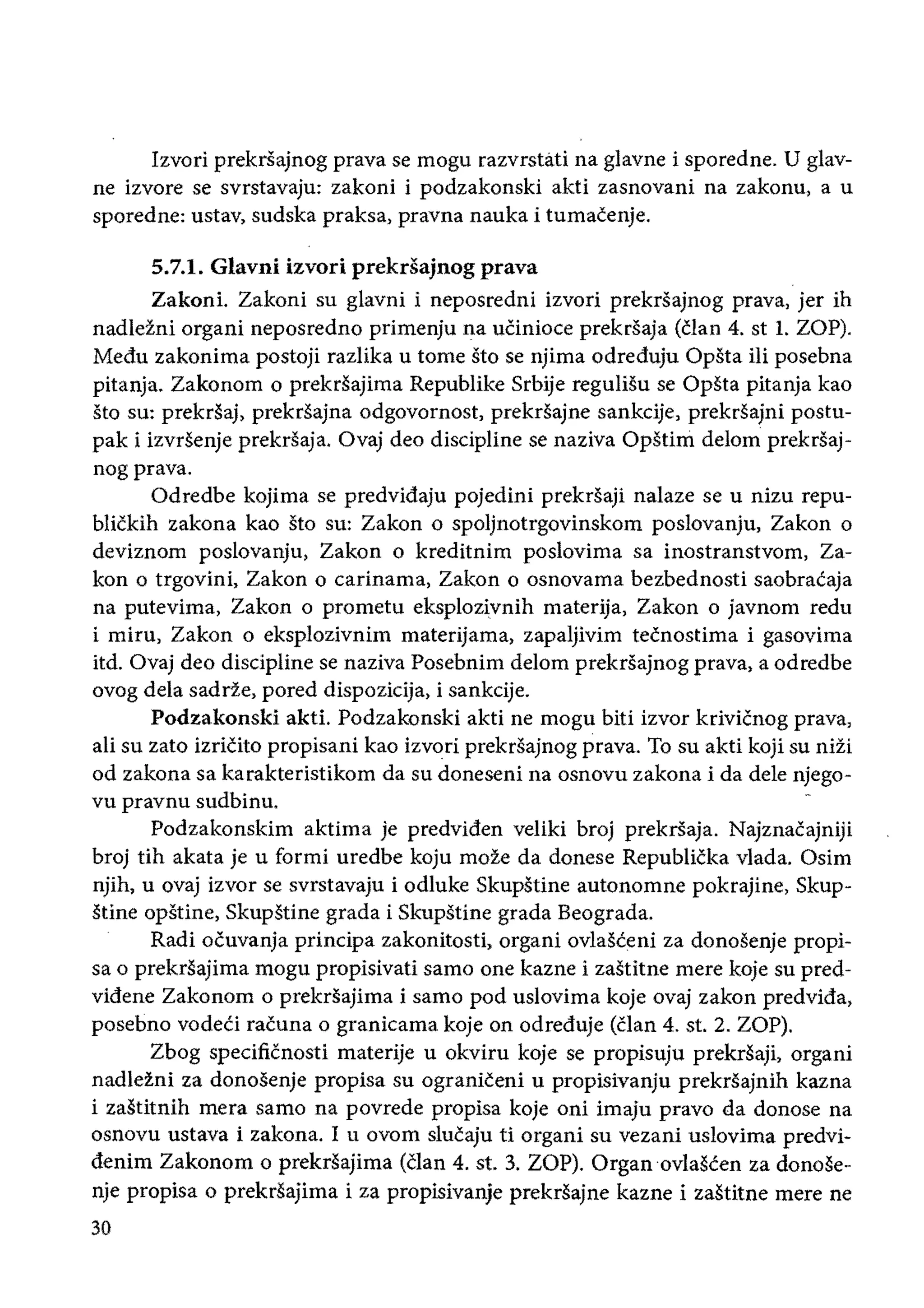 Izvori prekrsajnog prava se mogu razvrstati na glavne i sporedne. U glav­
ne izvore se svrstavaju: zakoni i podzakonski akti zasnovani na zakonu, a u
sporedne: ustav, sudska praksa, pravna nauka i tumacenje.
5.7.1. Glavni izvori prekrsajnog prava
Zakoni. Zakoni su glavni i neposredni izvori prekrsajnog prava, jer ih
nadleZni organi neposredno primenju na uCinioce prekrsaja (clan 4. st 1. ZOP).
Medu zakonima postoji razlika u tome sto se njima odreduju Opsta iii posebna
pitanja. Zakonom 0 prekrsajima Republike Srbije regulisu se Opsta pitanja kao
sto su: prekrsaj, prekrsajna odgovornost, prekrSajne sankcije, prekrsajni postu­
pak i izvrsenje prekrsaja. Ovaj deo discipline se naziva OpStini delom prekrsaj­
nogprava.
Odredbe kojima se predvidaju pojedini prekrsaji nalaze se u nizu repu­
blickih zakona kao sto su: Zakon 0 spoljnotrgovinskom poslovanju, Zakon 0
deviznom poslovanju, Zakon 0 kreditnim poslovima sa inostranstvom, Za­
kon 0 trgovini, Zakon 0 carinama, Zakon 0 osnovama bezbednosti saobracaja
na putevima, Zakon 0 prometu eksplozivnih materija, Zakon 0 javnom redu
i miru, Zakon 0 eksplozivnim materijama, zapaljivim tecnostima i gasovima
itd. Ovaj deo discipline se naziva Posebnim ddom prekrsajnog prava, a odredbe
ovog dela sadrze, pored dispozicija, i sankcije.
Podzakonski akti. Podzakonski akti ne mogu bili izvor krivicnog prava,
ali su zato izricito propisani kao izvori prekrsajnog prava. To su akti koji su nizi
od zakona sa karakteristikom da su doneseni na osnovu zakona i da dele njego­
vu pravnu sudbinu.
Podzakonskim aktima je predviden veliki broj prekrsaja. Najznacajniji
broj tih akata je u formi uredbe koju moze da donese Republicka vlada. Osim
njih, u ovaj izvor se svrstavaju i odluke Skupstine autonomne pokrajine, Skup­
stine opstine, Skupstine grada i Skupstine grada Beograda.
Radi ocuvanja principa zakonitosti, organi ovlasceni za donosenje propi­
sa 0 prekrsajima mogu propisivati sarno one kazne i zastitne mere koje su pred­
videne Zakonom 0 prekdajima i sarno pod uslovima koje ovaj zakon predvida,
posebno vodeci racuna 0 granicama koje on odreduje (clan 4. st. 2. ZOP).
Zbog specificnosti materije u okviru koje se propisuju prekrsaji, organi
nadlezni za donosenje propisa su ograniceni u propisivanju prekrsajnih kazna
i zastitnih mera sarno na povrede propisa koje oni imaju pravo da donose na
osnovu ustava i zakona. I u ovom slucaju ti organi su vezani uslovima predvi­
denim Zakonom 0 prekrSajima (Clan 4. st. 3. ZOP). Organovlascen za donose­
nje propisa 0 prekrsajima i za propisivanje prekrsajne kazne i zastitne mere ne
30
 
