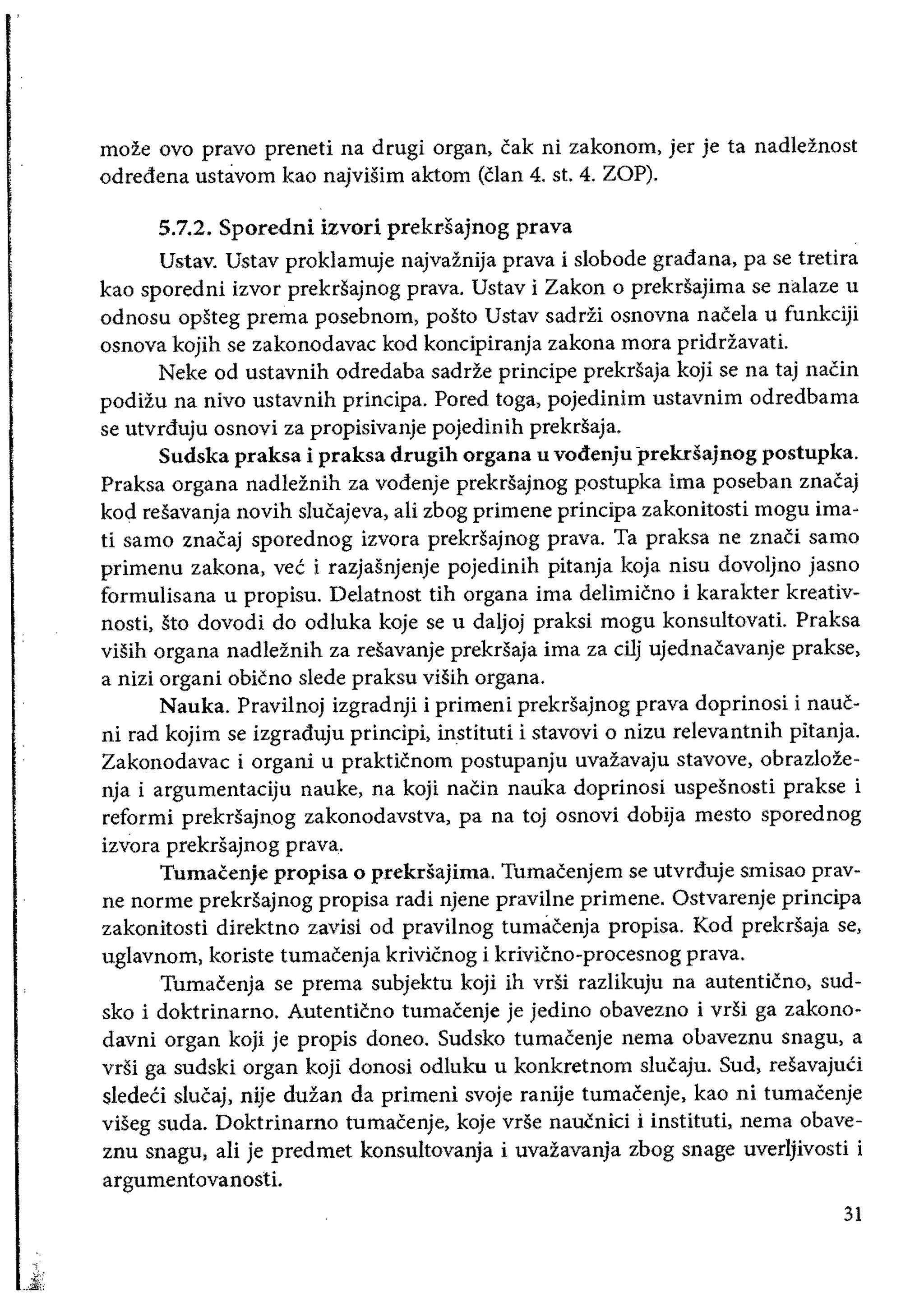 moze ovo pravo preneti na drugi organ, cak ni zakonom, jer je ta nadleZnost
odredena ustavom kao najvisim aktom (clan 4. st. 4. ZOP).
5.7.2. Sporedni izvori prekdajnog prava
Ustav. Ustav proklamuje najvaznija prava i slobode gradana, pa se tretira
kao sporedni izvor prekrsajnog prava. Ustav i Zakon 0 prekrsajima se nalaze u
odnosu opsteg prema posebnom, posto Ustav saddi osnovna nacela u funkciji
osnova kojih se zakonodavac kod koncipiranja zakona mora priddavati.
Neke od ustavnih odredaba sadde principe prekrsaja koji se na taj naCin
podizu na nivo ustavnih principa. Pored toga, pojedinim ustavnim odredbama
se utvrduju osnovi za propisivanje pojedinih prekrsaja.
Sudska praksa i praksa drugih organa u vodenju prekdajnog postupka.
Praksa organa nadleznih za vodenje prekrsajnog postupka ima poseban znacaj
kod resavanja novih slucajeva, ali zbog primene principa zakonitosti mogu ima­
ti sarno znacaj sporednog izvora prekrsajnog prava. Ta praksa ne znaCi sarno
primenu zakona, vec i razjasnjenje pojedinih pitanja koja nisu dovoljno jasno
formulisana u propisu. Delatnost tih organa ima delimicno i karakter kreativ­
nosti, sto dovodi do odluka koje se u daljoj praksi mogu konsultovati. Praksa
visih organa nadleznih za resavanje prekrsaja ima za cilj ujednacavanje prakse,
a nizi organi obicno slede praksu viSih organa.
Nauka. Pravilnoj izgradnji i primeni prekrsajnog prava doprinosi i naue­
ni rad kojim se izgraduju principi, instituti i stavovi 0 nizu relevantnih pitanja.
Zakonodavac i organi u prakticnom postupanju uvazavaju stavove, obrazloze­
nja i argumentaciju nauke, na koji naCin nauka doprinosi uspesnosti prakse i
reformi prekrSajnog zakonodavstva, pa na toj osnovi dobija mesto sporednog
izvora prekrsajnog prava.
Tumacenje propisa 0 prekdajima. Tumacenjem se utvrduje smisao prav­
ne norme prekrsajnog propisa radi njene pravilne primene. Ostvarenje principa
zakonitosti direktno zavisi od pravilnog tumaeenja propisa. Kod prekrsaja se,
uglavnom, koriste tumacenja krivicnog i krivicno-procesnog prava.
Tumacenja se prema subjektu koji ih vrsi razlikuju na autenticno, sud­
sko i doktrinarno. Autenticno tumacenje je jedino obavezno i vrsi ga zakono­
davni organ koji je propis doneo. Sudsko tumaeenje nema obaveznu snagu, a
vrsi ga sudski organ koji donosi odluku u konkretnom slucaju. Sud, resavajuCi
sledeCi slucaj, nije dufan da primeni svoje ranije tumacenje, kao ni tumacenje
viSeg suda. Doktrinarno tumacenje, koje vrse naucnici i instituti, nema obave­
znu snagu, ali je predmet konsultovanja i uvazavanja zbog snage uverljivosti i
argumentovanosti.
31
 