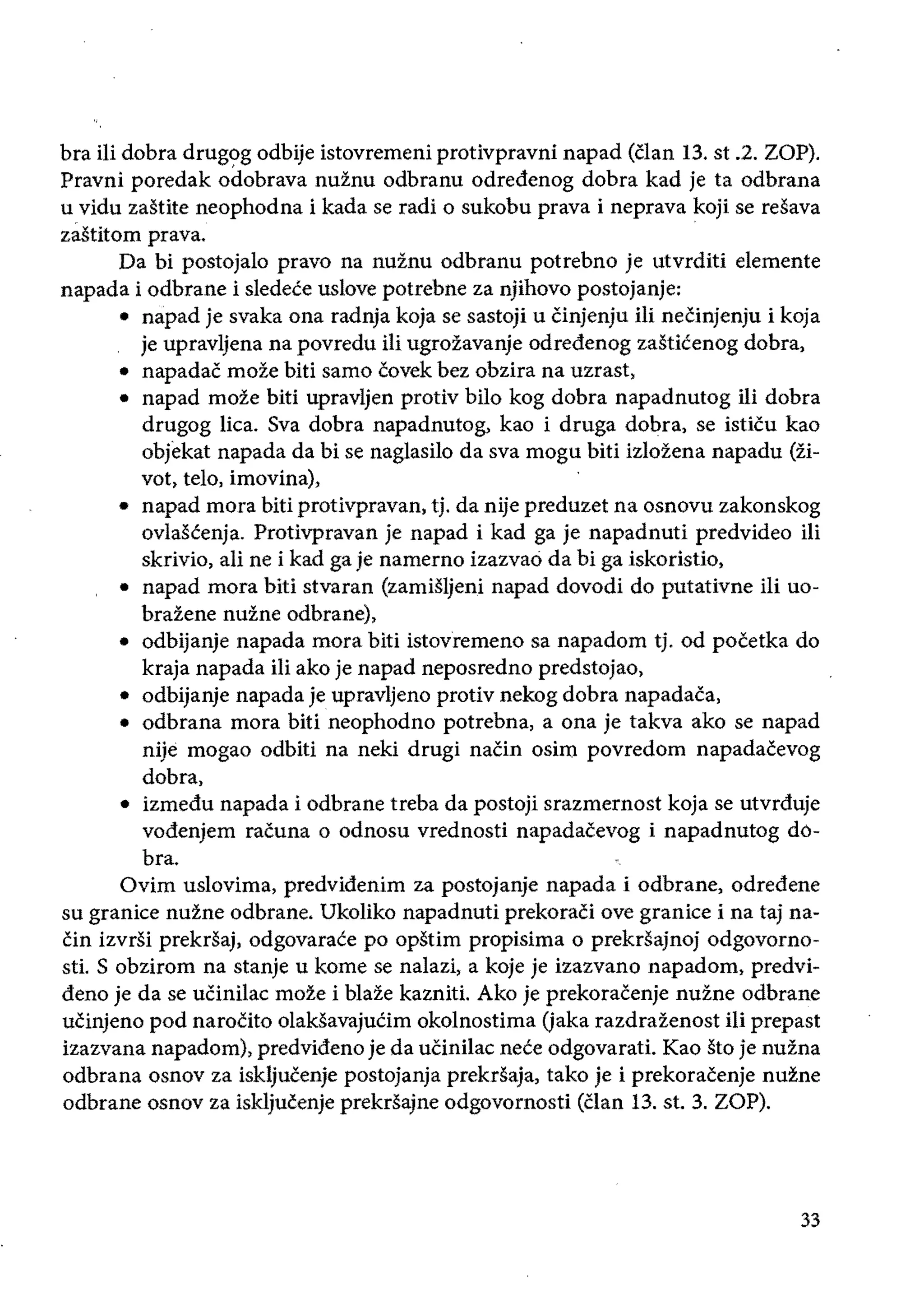 bra ili dobra drugog odbije istovremeni protivpravni napad (clan 13. st .2. ZOP).
Pravni poredak odobrava nuinu odbranu odredenog dobra kad je ta odbrana
u vidu zaStite neophodna i kada se radi 0 sukobu prava i neprava koji se resava
zastitom prava.
Da bi postojalo pravo na nuinu odbranu potrebno je utvrditi elemente
napada i odbrane i sledece uslove potrebne za njihovo postojanje:
• 	napad je svaka ona radnja koja se sastoji u Cinjenju ili neeinjenju i koja
je upravljena na povredu iIi ugrozavanje odredenog zasticenog dobra,
• 	 napadac moze biti samo eovek bez obzira na uzrast,
• 	 napad moze biti upravljen protiv bilo kog dobra napadnutog Hi dobra
drugog lica. Sva dobra napadnutog, kao i druga dobra, se isticu kao
objekat napada da bi se naglasilo da sva mogu biti izlozena napadu (zi­
vot, telo, imovina),
• 	 napad mora biti protivpravan, tj. da nije preduzet na osnovu zakonskog
ovlascenja. Protivpravan je napad i kad ga je napadnuti predvideo ili
skrivio, ali ne i kad ga je namerno izazvao da bi ga iskoristio,
• 	 napad mora biti stvaran (zamisljeni napad dovodi do putativne iIi uo­
brazene nuine odbrane),
• odbijanje napada mora biti istovremeno sa napadom tj. od poeetka do
kraja napada iii ako je napad neposredno predstojao,
• odbijanje napada je upravljeno protiv nekog dobra napadaca,
• odbrana mora biti neophodno potrebna, a ona je takva ako se napad
nije mogao odbiti na neki drugi naCin osim povredom napadaeevog
dobra,
• 	 izmedu napada i odbrane treba da posto;i srazmernost koja se utvrduje
vodenjem racuna 0 odnosu vrednosti napadacevog i napadnutog do­
bra.
Ovim uslovima, predvidenim za postojanje napada i odbrane, odredene
su granice nuzne odbrane. Ukoliko napadnuti prekoraCi ove granice i na taj na­
cin izvrsi prekrsaj, odgovarace po opstim propisima 0 prekrsajnoj odgovorno­
st1. S obzirom na stanje u kome se nalazi, a koje je izazvano napadom, predvi­
deno je da se ucinilac moze i blaze kazniti. Ako je prekoraeenje nuine odbrane
ucinjeno pod narocito olaksavajuCim okolnostima (jaka razdrazenost iIi prepast
izazvana napadom), predvideno je da uCinilac nece odgovarati. Kao sto je nuzna
odbrana osnov za iskljucenje postojanja prekrsaja, tako je i prekoracenje nuine
odbrane osnov za iskljucenje prekrsajne odgovornosti (clan 13. st. 3. ZOP).
33
 