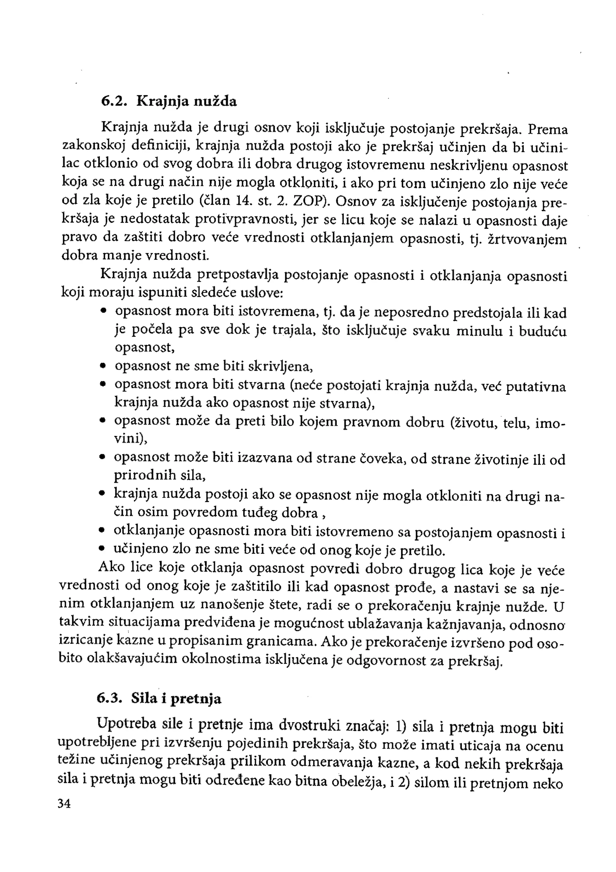 6.2. Krajnja nuzda
Krajnja nuida je drugi osnov koji iskljueuje postojanje prekrsaja. Prema
zakonskoj definiciji, krajnja nuida postoji ako je prekrsaj ueinjen da bi ueini­
lac otklonio od svog dobra iIi dobra drugog istovremenu neskrivljenu opasnost
kOja se na drugi naein nije mogla otkloniti, i ako pri tom uCinjeno zlo nije vece
od zla koje je pretilo (clan 14. st. 2. ZOP). Osnov za iskljueenje postojanja pre­
krsaja je nedostatak protivpravnosti, jer se lieu koje se nalazi u opasnosti daje
pravo da zastiti dobro vece vrednosti otklanjanjem opasnosti, tj. irtvovanjem
dobra manje vrednosti.
Krajnja nuida pretpostavlja postojanje opasnosti i otklanjanja opasnosti
koji moraju ispuniti sledece uslove:
• 	 opasnost mora biti istovremena, tj. da je neposredno predstojala iii kad
je pocela pa sve dok je trajala, sto iskljucu;e svaku minulu i buducu
opasnost,
• opasnost ne sme biti sKnvlJena
• opasnost mora biti stvarna (neee postojati krajnja nuida, vee putativna
krajnja nuida ako opasnost nije stvarna),
• opasnost moie da preti bilo kojem pravnom dobru (:livotu, telu, imo­
vini),
• opasnost moie biti izazvana od strane coveka, od strane iivotinje iii od
prirodnih sila,
• 	 krajnja nuida postoji ako se opasnost nije mogla otkloniti na drugi na­
cin osim povredom tudeg dobra,
• otklanjanje opasnosti mora biti istovremeno sa postojanjem opasnosti i
• 	 ucinjeno zlo ne sme biti veee od onog koje je pretilo.
Ako lice koje otklanja opasnost povredi dobro drugog liea koje je vece
vrednosti od onog koje je zastitilo Hi kad opasnost prode, a nastavi se sa nje­
nim otklanjanjem uz nanosenje stete, radi se 0 prekoracenju krajnje nuzde. U
takvim situacijama predvidena je mogucnost ublazavanja kaznjavanja, odnosno
izricanje kazne u propisanim granicama. Ako je prekoraeenje izvrseno pod oso­
bito olaksavajucim okolnostima iskljucena je odgovornost za prekrsaj.
6.3. Sila i pretnja
Upotreba sile i pretnje ima dvostruki znacaj: 1) sila i pretnja mogu biti
upotrebljene pri izvrsenju pojedinih prekrsaja, Sto mote imati uticaja na oeenu
tezine ucinjenog prekrsaja priIikom odmeravanja kazne, a kod nekih prekrsaja
sila i pretnja mogu biti odredene kao bitna obeleija, i 2) sHorn iii pretnjom neko
34
 