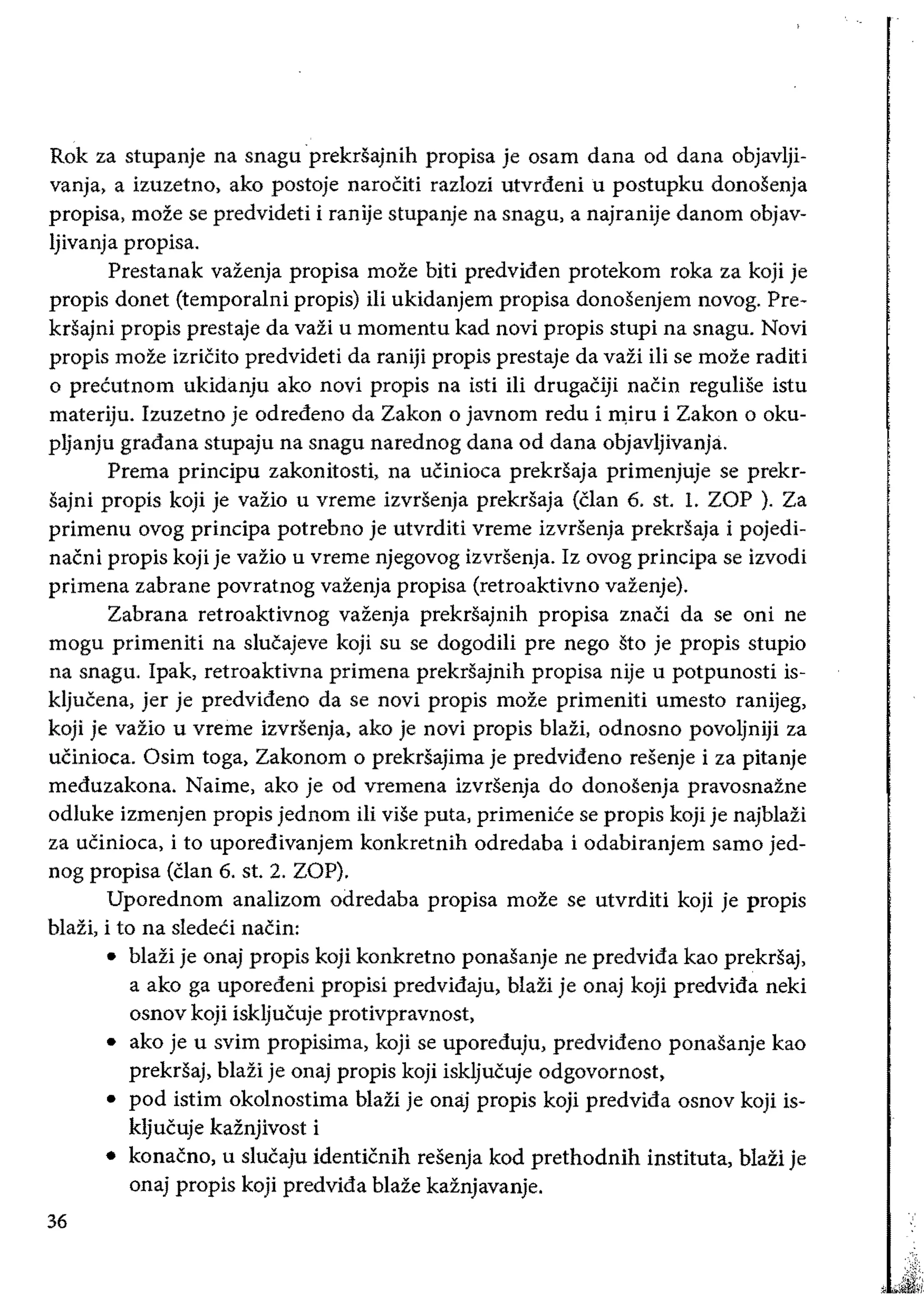 Rok za stupanje na snagu prekrsajnih propisa je osam dana od dana objavlji­
vanja, a izuzetno, ako postoje narociti razlozi utvrdeni u postupku donosenja
propisa, moze se predvideti i ranije stupanje na snagu, a najranije danom objav­
Ijivanja propisa.
Prestanak vazenja propisa moze biti predviden protekom roka za koji je
propis donet (temporalni propis) iIi ukidanjem propisa donosenjem novog. Pre­
krsajni propis prestaje da vazi u momentu kad novi propis stupi na snagu. Novi
propis moze izriCito predvideti da raniji propis prestaje da vazi iIi se moze raditi
o precutnom ukidanju ako novi propis na isti iii drugaCiji naCin reguIise istu
materiju. Izuzetno je odredeno da Zakon 0 javnom redu i m,iru i Zakon 0 oku­
pljanju gradana stupaju na snagu narednog dana od dana objavljivanja.
Prema principu zakonitosti, na uCinioca prekrsaja primenjuje se prekr­
sajni propis koji je vaZio u vreme izvrSenja prekrsaja (Clan 6. st. L ZOP ). Za
primenu ovog principa potrebno je utvrditi vreme izvrsenja prekrsaja i
nacni propis koji je vazio u vreme njegovog izvrsenja. Iz ovog principa se izvodi
primena zabrane povratnog vazenja propisa (retroaktivno vazenje).
Zabrana retroaktivnog vazenja prekrsajnih propisa znaCi da se oni ne
mogu primeniti na slucajeve koji su se dogodili pre nego sto je propis stupio
na snagu. Ipak, retroaktivna primena prekrsajnih propisa nije u potpunosti is­
kljucena, jer je predvideno da se novi propis moze primeniti umesto ranijeg,
koji je vazio u vreme izvrsenja, ako je novi propis blazi, odnosno povoljniji za
ucinioca. Osim toga, Zakonom 0 prekrsajima je predvideno resenje i za pitanje
meduzakona. Nairne, ako je od vremena izvrsenja do donosenja pravosnazne
odluke izmenjen propis jednom iii viSe puta, primenice se propis koji je najblazi
za ucinioca, i to uporedivanjem konkretnih odredaba i odabiranjem sarno jed­
nog propisa (Clan 6. st. 2. ZOP).
Uporednom analizom odredaba propisa moze se utvrditi koji je propis
blazi, i to na sledeCi nacin:
• 	blazi je onaj propis koji konkretno ponasanje ne predvida kao prekrsaj,
a ako ga uporedeni propisi predvidaju, blazi je onaj koji predvida neki
osnov koji iskljucuje protivpravnost,
• 	 ako je u svim propisima, koji se uporeduju, predvideno ponasanje kao
prekrsaj, blazi je onaj propis koji iskljucuje odgovornost,
• 	pod istim okolnostima blazi je onaj propis koji predvida osnov koii is­
kljucuje kaznjivost i
• 	 konacno, u slucaju identicnih resenja kod prethodnih instituta, blazi je
onaj propis koji predvida blaze kaznjavanje.
36
 