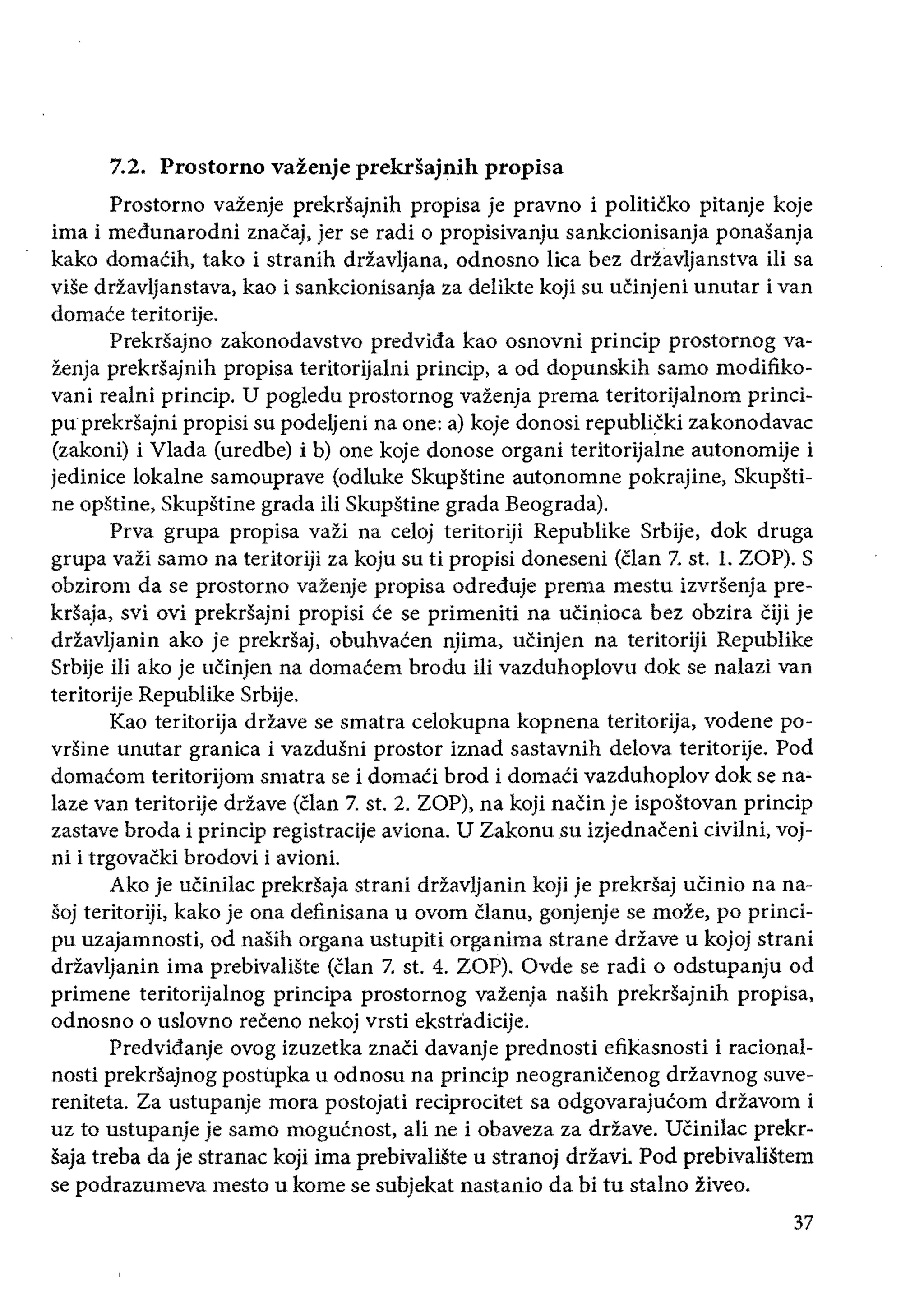 7.2. Prostorno vazenje prekrsajnih propisa
Prostorno vazenje prekrsajnih propisa je pravno i politicko pitanje koje
ima i medunarodni znacaj, jer se radi 0 propisivanju sankcionisanja ponasanja
kako domaCih, tako i stranih drZavljana, odnosno lica bez drtavljanstva iIi sa
viSe drzavljanstava, kao i sankcionisanja za delikte koji su ucinjeni unutar ivan
domace teritorije.
Prekrsajno zakonodavstvo predvida kao osnovni princip prostornog va­
zenja prekrSajnih propisa teritorijalni princip, a od dopunskih sarno modifiko­
vani realni princip. U pogledu prostornog vazenja prema teritorijalnom princi­
puprekrsajni propisi su podeljeni na one: a) koje donosi republicki zakonodavac
(zakoni) i Vlada (uredbe) i b) one koje donose organi teritorijalne autonomije i
jedinice lokalne samouprave (odluke SkupStine autonomne pokrajine, Skupsti­
ne opstine, Skupstine grada iIi Skupstine grada Beograda).
Prva grupa propisa vazi na ce10j teritoriji Republike Srbije, dok druga
grupa vazi sarno na teritoriji za koju su ti propisi doneseni (clan 7. st. L ZOP). S
obzirom da se prostorno propisa odreduje prema mestu izvrsenja pre­
krSaja, svi ovi prekrsajni propisi ce se primeniti na ucinioca bez obzira Ciji je
driavljanin ako je prekrsaj, obuhvacen njima, utinjen na teritoriji Republike
Srbije iIi ako je ucinjen na domacem brodu ili vazduhoplovu dok se nalazi van
teritorije Republike Srbije.
Kao teritorija drzave se smatra celokupna kopnena teritorija, vodene po­
vrSine unutar granica i vazdusni prostor iznad sastavnih delova teritorije. Pod
domacom teritorijom smatra se i domaCi brod i domaCi vazduhoplov dok se na~
laze van teritorije drZave (clan 7. st. 2. ZOP), na koji naCin je ispostovan princip
zastave broda i princip registracije aviona. U Zakonusu izjednaceni civilni, voj­
ni i trgovacki brodovi i avioni.
Ako je uCinilac prekrsaja strani driavljanin koji je prekrsaj uCinio na na­
soj teritoriji, kako je ona definisana u ovom Clanu, se moze, po princi­
pu uzajamnosti, od nasih organa ustupiti organima strane drtave u kojoj strani
drZavljanin ima prebivaliste (clan 7. st. 4. ZOP). Ovde se radi 0 odstupanju od
primene teritorijalnog principa prostornog vazenja nasih prekrsajnih propisa,
odnosno 0 uslovno receno nekoj vrsti ekstradicije.
Predvidanje ovog izuzetka znati davanje prednosti efikasnosti i racional­
nosti prekrsajnog postilpka u odnosu na princip neogranicenog ddavnog suve­
reniteta. Za ustupanje mora postojati reciprocitet sa odgovarajucom ddavom i
uz to ustupanje je sarno mogucnost, ali ne i obaveza za drzave. UCinilac prekr­
saja treba da je stranac koji ima prebivaliSte u stranoj drzavi. Pod prebivalistem
se podrazumeva mesto u kome se subjekat nastanio da bi tu stalno ziveo.
37
 