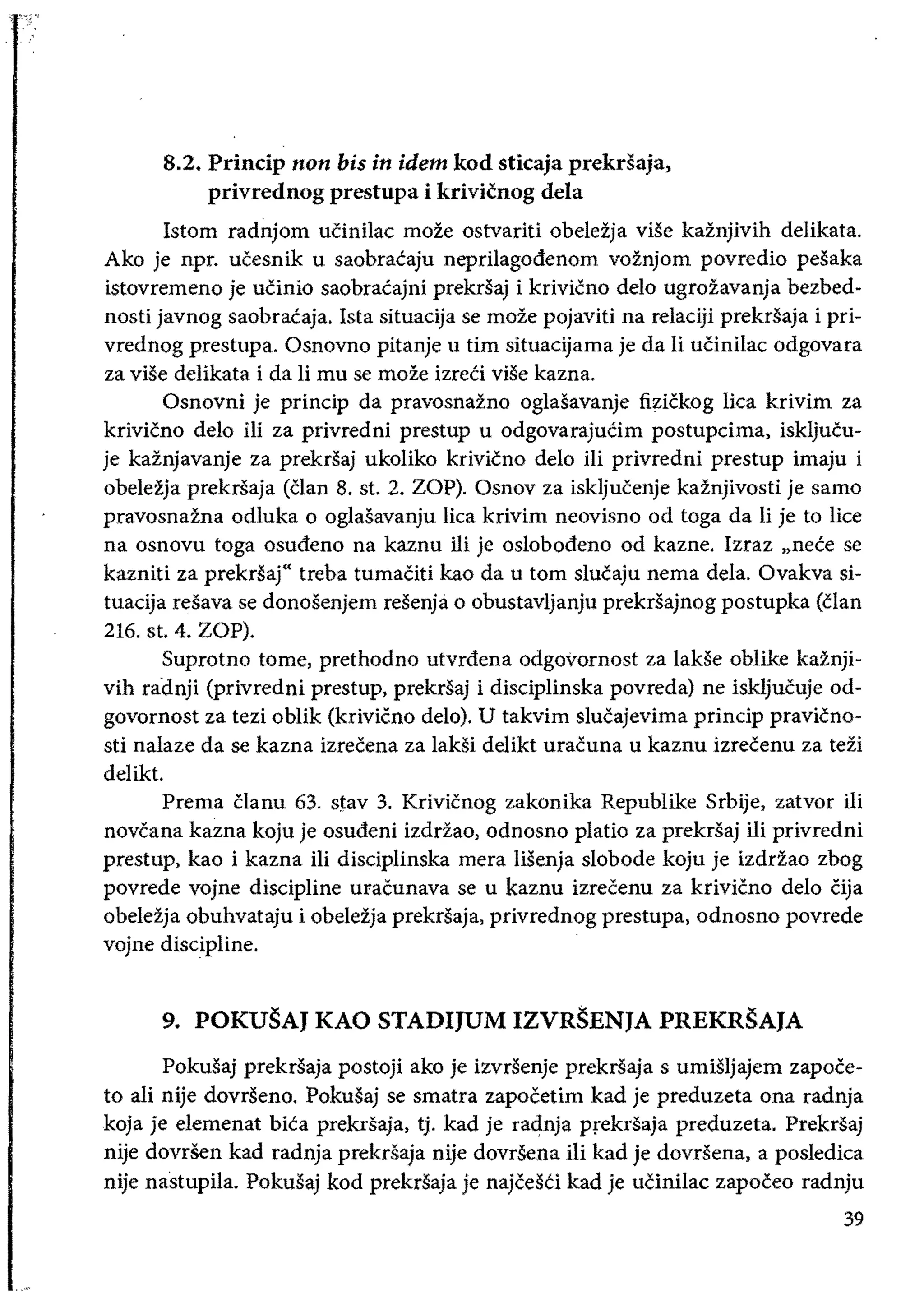 8.2. Princip non bis in idem kod sticaja prekrsaja, 

privrednog prestupa i krivicnog dela 

Istom radnjom uCinilac moze ostvariti obeleija vise kaznjivih delikata.
Ako je npr. ucesnik u saobracaju neprilagodenom voznjom povredio pesaka
istovremeno je uCinio saobracajni prekrsaj i krivicno delo ugrozavanja bezbed­
nosti javnog saobracaja. Ista situacija se moze pojaviti na relaciji prekrsaja i pri­
vrednog prestupa. Osnovno pitanje u tim situacijama je da Ii uCinilac odgovara
za vise delikata i da li mu se moze izreCi viSe kazna.
Osnovni je princip da pravosnazno oglasavanje fizickog lica krivim za
krivicno delo iii za privredni prestup u odgovarajuCim postupcima, iskljucu­
je kaznjavanje za prekrsaj ukoIiko krivicno delo iii privredni prestup imaju i
obelezja prekrsaja (clan 8. st. 2. ZOP). Osnov za iskljucenje kaznjivosti je sarno
pravosnazna odluka 0 oglasavanju lica krivim neovisno od toga da Ii je to lice
na osnovu toga osudeno na kaznu iii je oslobodeno od kazne. Izraz "nece se
kazniti za prekrsaj" treba tumaCiti kao da u tom slucaju nema dela. Ovakva si­
tuacija resava se donosenjem resenja 0 obustavljanju prekrsajnog postupka (clan
216. st. 4. ZOP).
Suprotno tome, prethodno utvrdena odgovornost za lakSe obIike kaznji­
vih radnji (privredni prestup, prekrsaj i disciplinska povreda) ne iskljucuje od­
govornost za tezi oblik (krivieno delo). U takvim slucajevima princip pravicno­
sti nalaze da se kazna izrecena za laksi delikt uracuna u kaznu izrecenu za tezi
delikt.
Prema Clanu 63. stay 3. Krivicnog zakonika Republike Srbije, zatvor iii
noveana kazna koju je osudeni izddao, odnosno platio za prekrsaj iIi privredni
prestup, kao i kazna iIi disciplinska mera lisenja slobode koju je izddao zbog
povrede vojne discipline uracunava se u kaznu izrecenu za krivicno delo Cija
obelezja obuhvataju i obelezja prekrSaja, privrednog prestupa, odnosno povrede
vojne discipline.
9. POKUSAJ KAO STADIJUM IZVRSENJA PREKRSAJA
Pokusaj prekrsaja postoji ako je izvrsenje prekrsaja s ummjajem zapoce­
to ali nije dovrseno. Pokusaj se smatra zapocetim kad je preduzeta ona radnja
koja je elemenat biCa prekrsaja, tj. kad je radnja prekrsaja preduzeta. Prekrsaj
nije dovrsen kad radnja prekrSaja nije dovrSena iii kad je dovrsena, a posledica
nije nastupila. Pokusaj kod prekrsaja je najcesCi kad je uCinilac zapoceo radnju
39
 