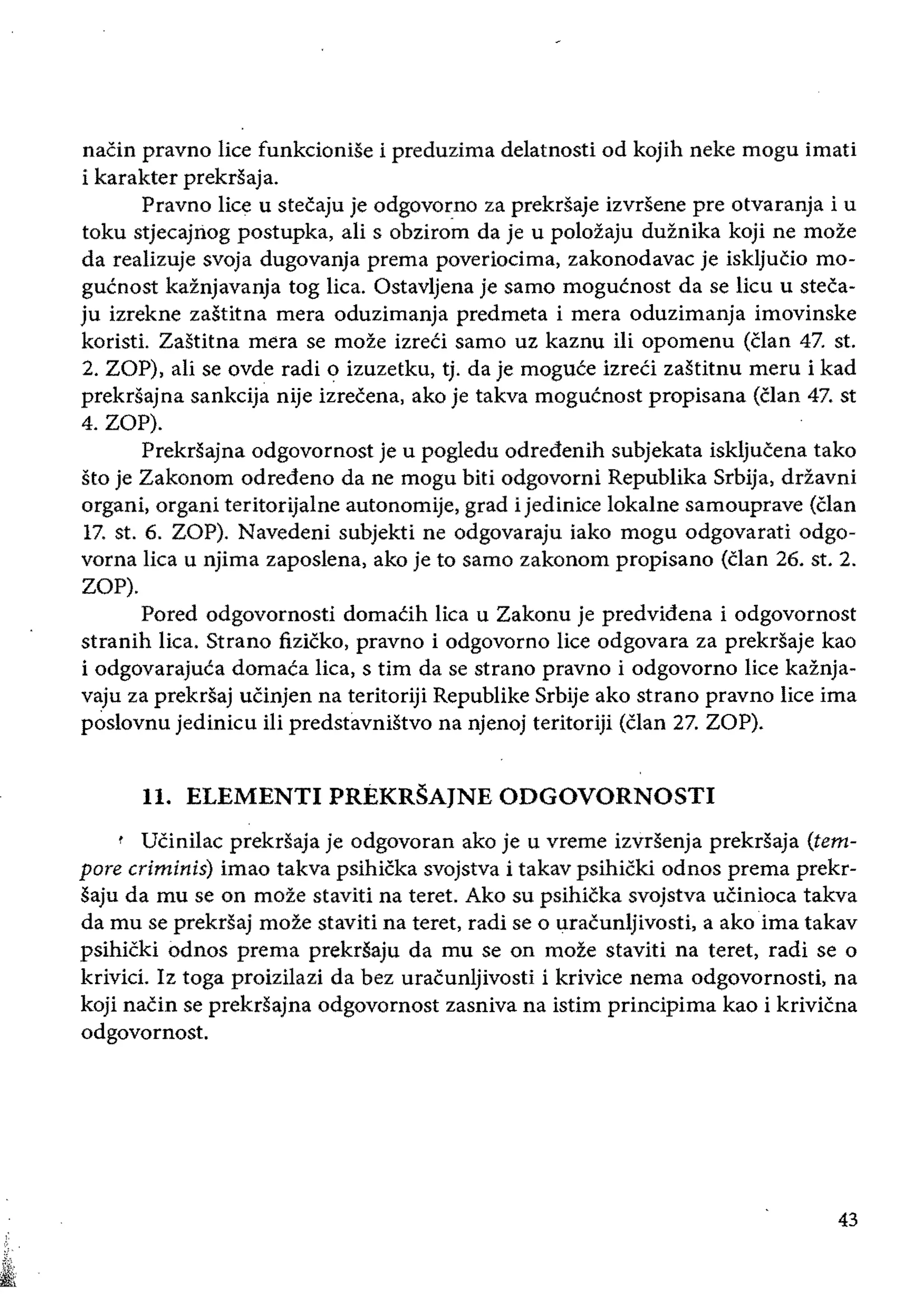 naCin pravno lice funkcionise i preduzima delatnosti od kojih neke mogu imati
i karakter prekrsaja.
Pravno lice u stecaju je odgovorno za prekrsaje izvrSene pre otvaranja i u
toku stjecajIiog postupka, ali s obzirom da je u poloZaju duznika koji ne moze
da realizuje svoja dugovanja prema poveriocima, zakonodavac je iskljucio mo­
gucnost kaznjavanja tog lica. Ostavljena je samo mogucnost da se lieu u steca­
ju izrekne zastitna mera oduzimanja predmeta i mera oduzimanja imovinske
koristi. Zastitna mera se moze izreCi samo uz kaznu iIi opomenu (Clan 47. st.
2. ZOP), ali se ovde radi 0 izuzetku, tj. da je moguce izreci zastitnu meru i kad
prekrsajna sankcija nije izrecena, ako je takva mogucnost propisana (clan 47. st
4. ZOP).
Prekrsajna odgovornost je u pogledu odredenih subjekata iskljucena tako
sto je Zakonom odredeno da ne mogu biti odgovorni Republika Srbija, drzavni
organi, organi teritorijalne autonomije, grad i jedinice lokalne samouprave (clan
17. st. 6. ZOP). Navedeni subjekti ne odgovaraju iako mogu odgovarati odgo­
vorna lica u njima zaposlena, ako je to samo zakonom propisano (clan 26. st. 2.
ZOP).
Pored odgovornosti domaCih lica u Zakonu je predvidena i odgovornost
stranih lica. Strano fizicko, pravno i odgovorno lice odgovara za prekrSaje kao
i odgovarajuca domaca lica, s tim da se strano pravno i odgovorno lice kaznja­
vaju za prekrsaj uCinjen na teritoriji Republike Srbije ako strano pravno lice ima
poslovnu jedinicu iii predstilVniStvo na njenoj teritoriji (clan 27. ZOP).
11. ELEMENTI PREKRSAJNE ODGOVORNOSTI
t UCinilac prekrsaja je odgovoran ako je u vreme izvrsenja prekrsaja (tem­
pore criminis) imao takva psihicka svojstva i takav psihicki odnos prema prekr­
saju da mu se on moze staviti na teret. Ako su psihicka svojstva uCinioca takva
da mu se prekrSaj moze staviti na teret, radi se 0 uracunljivosti, a ako ima takav
psihicki odnos prema prekrSaju da mu se on moze staviti na teret, radi se 0
krivid. Iz toga proizilazi da bez uracunljivosti i krivice nema odgovornosti, na
koji naCin se prekrsajna odgovornost zasniva na istim principima kao i krivicna
odgovornost.
43
 
