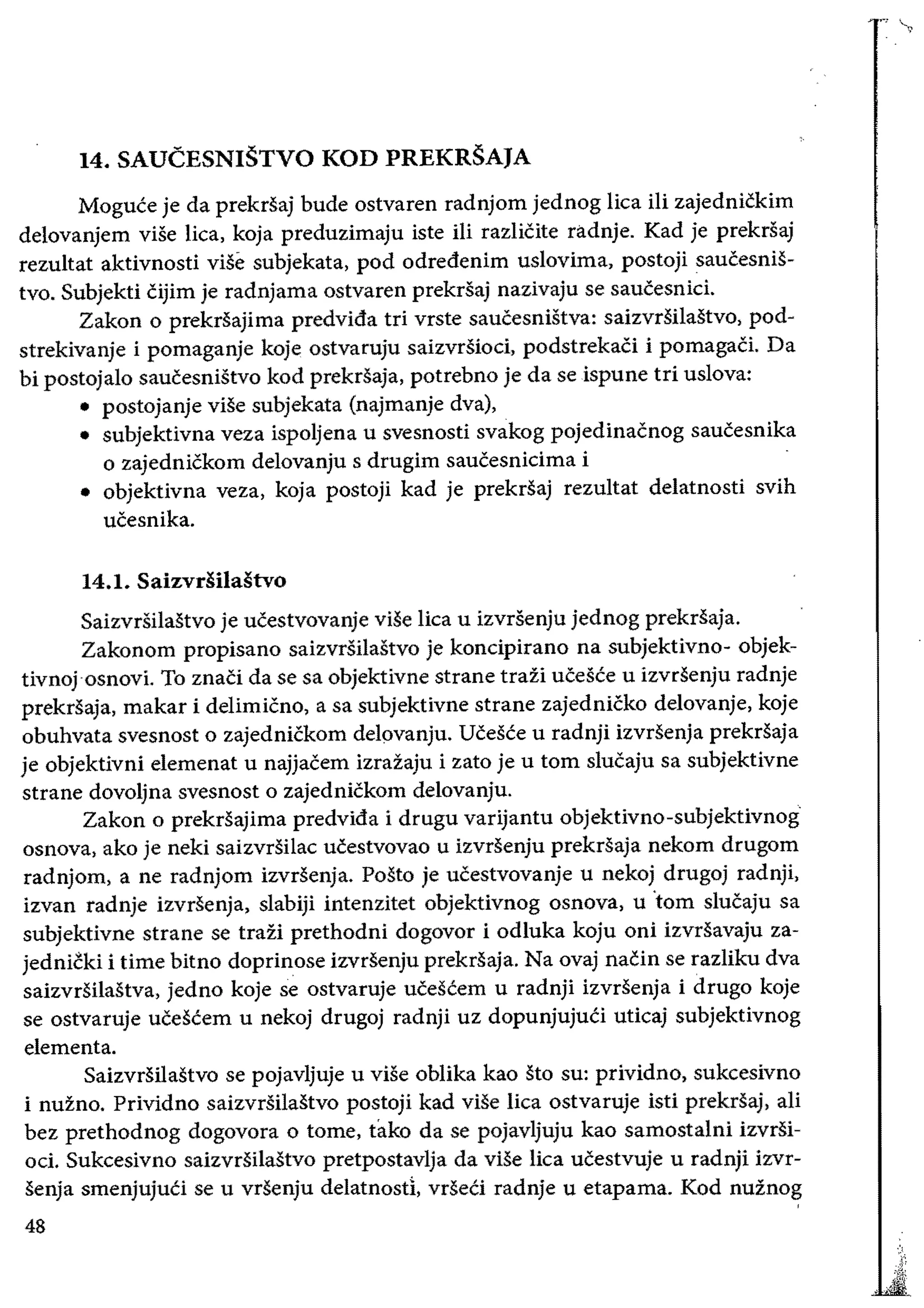 14. SAUCESNISTVO KOD PREKRSAJA
Moguee je da prekrsaj bude ostvaren radnjom jednog lica iIi zajednickim
delovanjem viSe lica, koja preduzimaju iste iii razlicite radnje. Kad je prekrsaj
rezultat aktivnosti vise subjekata, pod odredenim uslovima, postoji saucesniS­
tvo. Subjekti cijim je radnjama ostvaren prekrsaj nazivaju se saucesnici.
Zakon 0 prekrsajima predvida tri vrste saucesnistva: saizvrsilastvo, pod­
strekivanje i pomaganje koje ostvaruju saizvrsioci, podstrekaCi i pomagaci. Da
bi postojalo saucesnistvo kod prekrsaja, potrebno je da se ispune tri uslova:
• 	postojanje vise subjekata (najmanje dva),
• 	 subjektivna veza ispoljena u svesnosti svakog pojedinacnog saucesnika
o zajednickom delovanju s drugim saucesnicima i
• 	 objektivna veza, koja postoji kad je prekrsaj rezultat delatnosti svih
ucesnika.
14.1. Saizvdilastvo
Saizvrsilastvo je ucestvovanje vise lica u izvrsenju jednog prekrSaja.
Zakonom propisano saizvrsilastvo je koncipirano na subjektivno- objek­
tivnojosnovi. To znaci da se sa objektivne strane trazi ucesee u izvrsenju radnje
prekrsaja, makar i delimicno, a sa subjektivne strane zajednicko delovanje, koje
obuhvata svesnost 0 zajednickom del()vanju. Ucesee u radnji izvrsenja prekrsaja
je objektivni elemenat u najjacem izrazaju i zato je u tom slucaju sa subjektivne
strane dovoljna svesnost 0 zajednickom delovanju.
Zakon 0 prekrsajima predvida i drugu varijantu objektivno-subjektivnog
osnova, ako je neki saizvrsilac ucestvovao u izvrsenju prekrsaja nekom drugom
radnjom, a ne radnjom izvrsenja. Posto je ucestvovanje u nekoj drugoj radnji,
izvan radnje izvrsenja, slabiji intenzitet objektivnog osnova, u 'tom slucaju sa
subjektivne strane se trazi prethodni dogovor i odluka koju oni izvrsavaju za­
jednicki i time bitno doprinose izvrsenju prekrsaja. Na ovaj nacin se razliku dva
saizvrSilastva, jedno koje se ostvaruje uceseem u radnji izvrsenja i drugo koje
se ostvaruje uCeSeem u nekoj drugoj radnji uz dopunjujuti uticaj subjektivnog
elementa.
Saizvrsilastvo se pojavljuje u vise oblika kao sto su: prividno, sukcesivno
i nuzno. Prividno saizvrsilastvo postoji kad viSe lica ostvaruje isti prekrsaj, ali
bez prethodnog dogovora 0 tome, tako da se pojavljuju kao samostalni izvrsi­
od. Sukcesivno saizvrsilastvo pretpostavlja da viSe lica ucestvuje u radnji izvr­
senja smenjujuCi se u vrsenju delatnostl, vrseei radnje u etapama. Kod nuznog
48
 