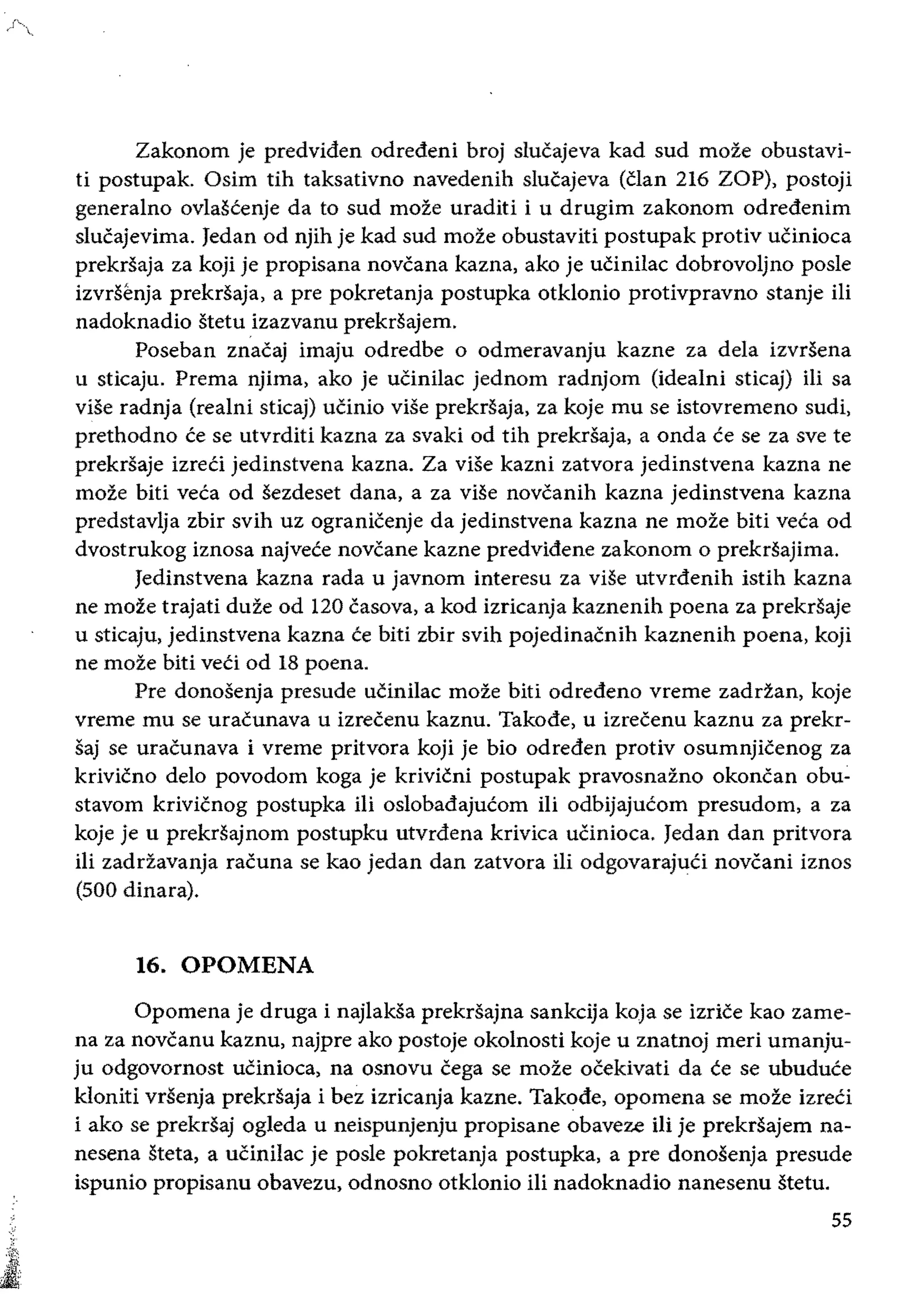 Zakonom je predviden odredeni broj slucajeva kad sud moze obustavi­
ti postupak. Osim tih taksativno navedenih slucajeva (Clan 216 ZOP), postoji
generalno ovlascenje da to sud moze uraditi i u drugim zakonom odredenim
slucajevima. Jedan od njih je kad sud moze obustaviti postupak protiv uCinioea
prekrsaja za koji je propisana novcana kazna, ako je uCinilae dobrovoljno posle
izvrsenja prekrsaja, a pre pokretanja postupka otklonio protivpravno stanje iii
nadoknadio stetu izazvanu prekrsajem.
Poseban znacaj imaju odredbe 0 odmeravanju kazne za dela izvrsena
u sticaju. Prema njima, ako je ucinilae jednom radnjom (idealni stieaj) iii sa
vise radnja (realni stieaj) ucinio vise prekrsaja, za koje mu se istovremeno sudi,
prethodno ce se utvrditi kazna za svaki od tih prekrsaja, a onda ce se za sve te
prekrsaje izreCi jedinstvena kazna. Za vise kazni zatvora jedinstvena kazna ne
moze biti veca od sezdeset dana, a za viSe novcanih kazna jedinstvena kazna
predstavlja zbir svih uz ogranicenje da jedinstvena kazna ne moze biti veca od
dvostrukog iznosa najvete novcane kazne predvidene zakonom 0 prekrsajima.
Jedinstvena kazna rada u javnom interesu za vise utvrdenih istih kazna
ne moze trajati duze od 120 casova, a kod izricanja kaznenih poena za prekrsaje
u sticaju, jedinstvena kazna ce biti zbir svih pojedinacnih kaznenih poena, koji
ne moze biti veti od 18 poena.
Pre donosenja presude ucinilae moze biti odredeno vreme zaddan, koje
vreme mu se uracunava u izrecenu kaznu. Takode, u izrecenu kaznu za prekr­
saj se uracunava i vreme pritvora koji je bio odreden protiv osumnjicenog za
krivicno delo povodom koga je krivicni postupak pravosnazno okoncan obu­
stavom krivicnog postupka iii oslobadajucom iIi odbijajucom presudom, a za
koje je u prekrsajnom postupku utvrdena krivica ucinioea. Jedan dan pritvora
iIi zaddavanja racuna se kao jedan dan zatvora iii odgovarajuti novcani iznos
(500 dinara).
16.0POMENA
Opomena je druga i najlaksa prekrsajna sankcija koja se izrice kao zame­
na za novcanu kaznu, najpre ako postoje okolnosti koje u znatnoj meri umanju­
ju odgovornost uCinioea, na osnovu cega se moze ocekivati da ce se ubuduce
kloniti vrllenja prekrsaja i bez izricanja kazne. Takode, opomena se moze izreti
i ako se prekrSaj ogleda u neispunjenju propisane obaveze iii je prekrsajem na­
nesena steta, a uCinilae je posle pokretanja postupka, a pre donosenja presude
ispunio propisanu obavezu, odnosno otklonio iIi nadoknadio nanesenu stetu.
55
 