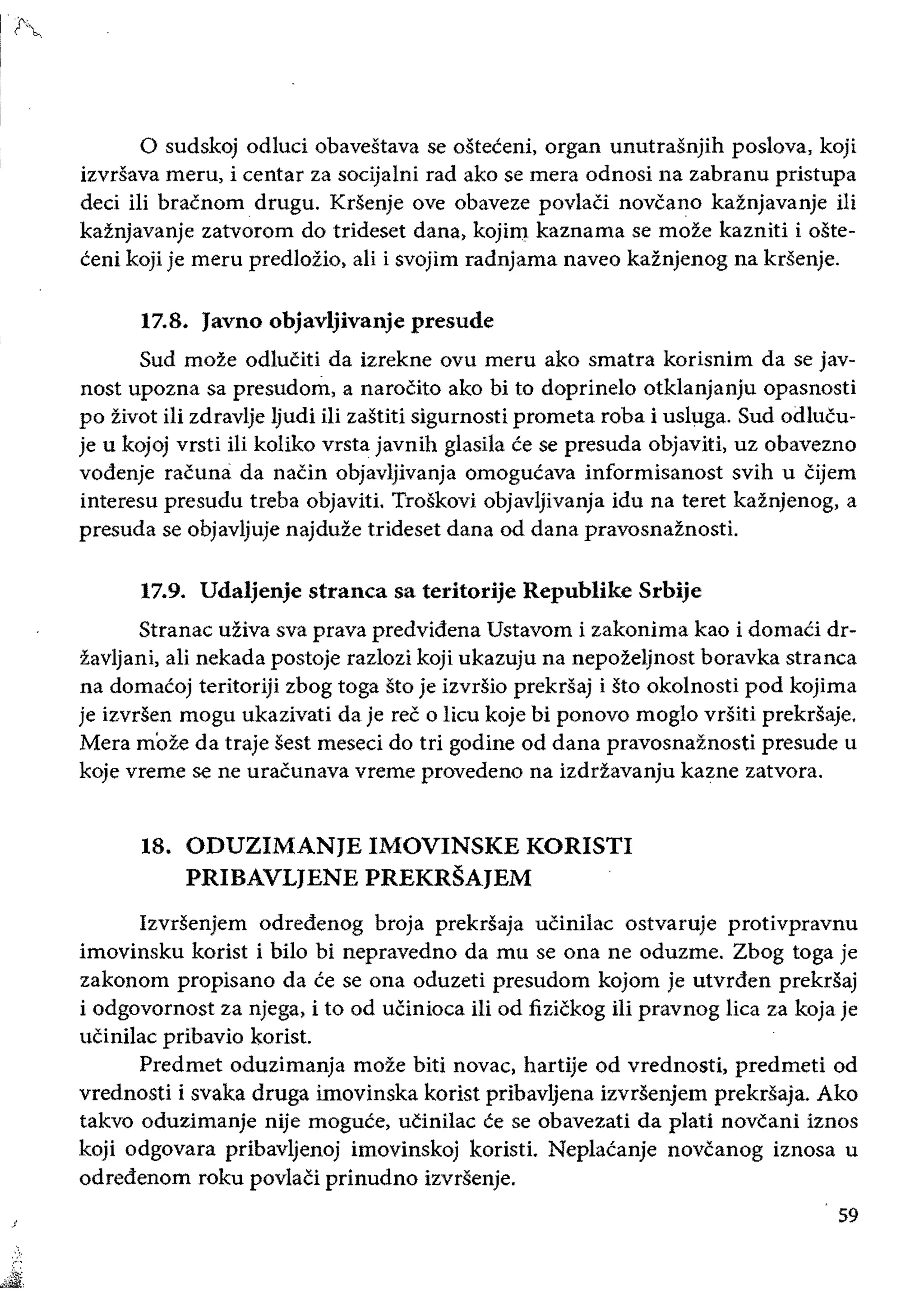 o sudskoj odluci obavestava se osteceni, organ unutrasnjih poslova, koji
izvrsava meru, i eentar za socijalni rad ako se mera odnosi na zabranu pristupa
deei iii bracnom drugu. Krsenje ove obaveze povlaci noveano kaznjavanje iIi
kaznjavanje zatvorom do trideset dana, kojin:l kaznama se moze kazniti i oste­
ceni koji je meru predlozio, ali i svojim radnjama naveo kaznjenog na krsenje.
17.8. 	Javno objavljivanje presude
Sud moze odluciti da izrekne ovu meru ako smatra korisnim da se jav­
nost upozna sa presudom, a naroCito ako bi to doprine1o otklanjanju opasnosti
po zivot ili zdravlje Ijudi iIi zastiti sigurnosti prometa roba i usluga. Sud odlucu­
je u kojoj vrsti Hi koliko vrsta javnih glasila ce se presuda objaviti, uz obavezno
vodenje raeuna da naein objavljivanja omogucava informisanost svih u Cijem
interesu presudu treba objaviti. Troskovi objavljivanja idu na teret kaznjenog, a
presuda se objavljuje najduze trideset dana od dana pravosnaznosti.
17.9. 	Udaljenje stranea sa teritorije Republike Srbije
Stranae uziva sva prava predvidena Ustavom i zakonima kao i domaCi dr­
zavijani, ali nekada postoje razlozi koji ukazuju na nepoieljnost boravka stranea
na domacoj teritoriji zbog toga sto je izvrsio prekrsaj i sto okolnosti pod kojima
je izvrsen mogu ukazivati da je ree 0 lieu koje bi ponovo mogIo vrsiti prekrSaje.
Mera moZe da traje sest meseci do tri godine od dana pravosnaznosti presude u
koje vreme se ne uraeunava vreme provedeno na izdrZavanju kazne zatvora.
18. 	ODUZIMANJE IMOVINSKE KORISTI 

PRIBAVLJENE PREKRSAJEM 

Izvrsenjem odredenog broja prekrsaja uCinilac ostvaruje protivpravnu
imovinsku korist i bilo bi nepravedno da mu se ona ne oduzme. Zbog toga je
zakonom propisano da ce se ona oduzeti presudom kojom je utvrden prekrsaj
i odgovornost za njega, i to od uCinioea Hi od fiziekog iii pravnog lica za koja je
ueinilae pribavio korist.
Predmet oduzimanja moze biti novae, hartije od vrednosti, predmeti od
vrednosti i svaka druga imovinska korist pribavljena izvrsenjem prekrsaja. Ako
takvo oduzimanje nije moguce, ucinilae ce se obavezati da pIaU novcani iznos
koji odgovara pribavljenoj imovinskoj koristi. Neplacanje novcanog iznosa u
odredenom roku povlaci prinudno izvrsenje.
59
 