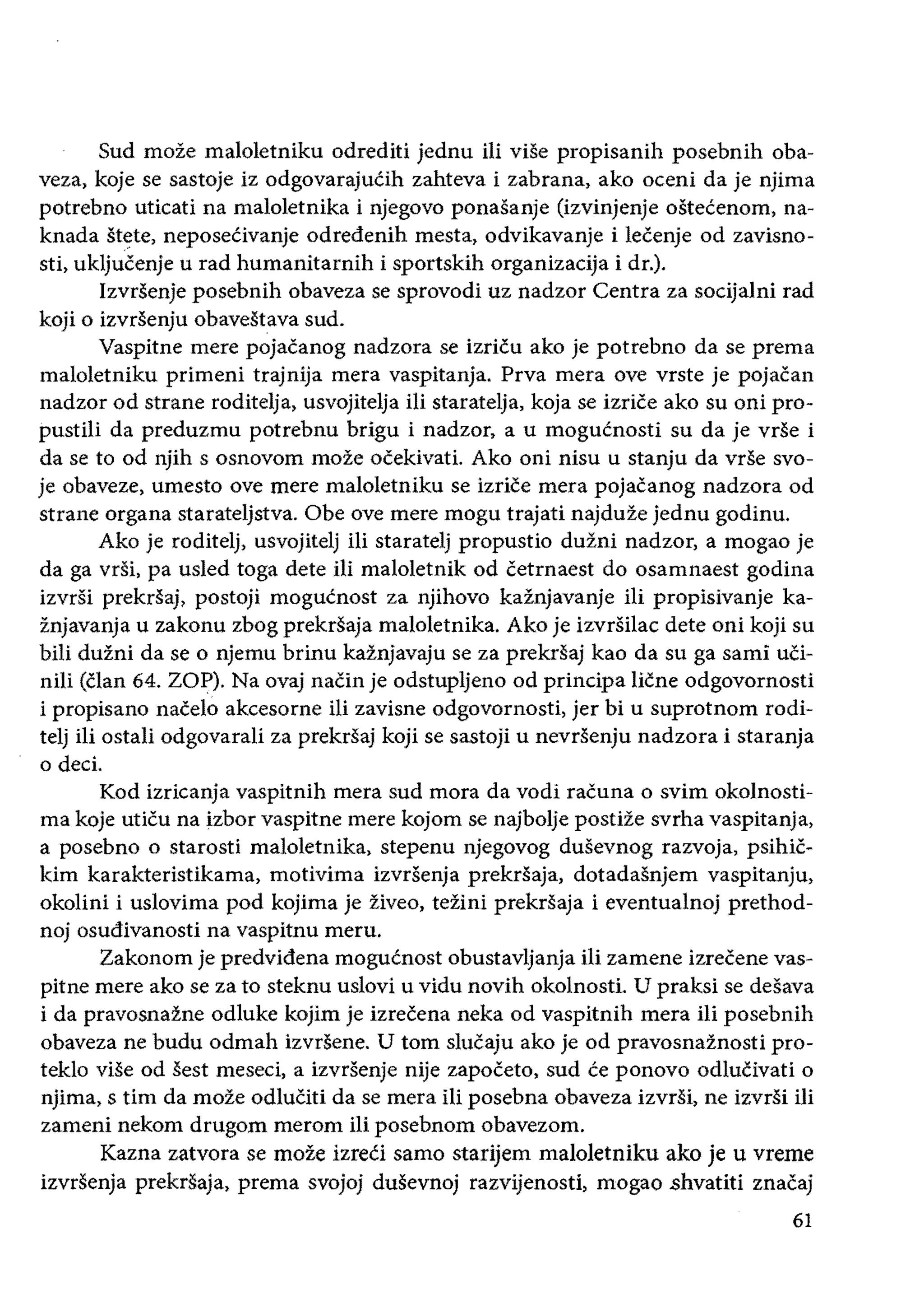 Sud moze maloletniku odrediti jednu iii viSe propisanih posebnih oba­
veza, koje se sastoje iz odgovarajuCih zahteva i zabrana, ako oceni da je njima
potrebno uticati na maloletnika i njegovo ponasanje (izvinjenje ostecenom, na­
knada st~te, neposeCivanje odredenih mesta, odvikavanje i lecenje od zavisno­
sti, ukljucenje urad humanitarnih i sportskih organizacija i dr.).
Izvrsenje posebnih obaveza se sprovodi uz nadzor Centra za socijalni rad
koji 0 izvrsenju obavestava sud.
Vaspitne mere pojacanog nadzora se izricu ako je potrebno da se prema
maloletniku primeni trajnija mera vaspitanja. Prva mera ove vrste je pojacan
nadzor od strane roditelja, usvojitelja iIi staratelja, koja se izrice ako su oni pro­
pustili da preduzmu potrebnu brigu i nadzor, a u mogucnosti su da je vrse i
da se to od njih s osnovom moze ocekivati. Ako oni nisu u stanju da vrse svo­
je obaveze, umesto ove mere maloletniku se izrice mera pojacanog nadzora od
strane organa starateljstva. Obe ove mere mogu trajati najduze jednu godinu.
Ako je roditelj, usvojitelj iIi staratelj propustio duzni nadzor, a mogao je
da ga vrsi, pa usled toga dete iii maloletnik od cetrnaest do osamnaest godina
izvrsi prekrsaj, postoji mogucnost za njihovo kaznjavanje iii propisivanje ka­
znjavanja u zakonu zbog prekrsaja maloletnika. Ako je izvrsilac dete oni koji su
bili duzni da se 0 njemu brinu kaznjavaju se za prekrsaj kao da su ga sami uci­
niH (clan 64. ZOP). Na ovaj naCin je odstupljeno od principa Hene odgovornosti
i propisano nacelo akcesorne iii zavisne odgovornosti, jer bi u suprotnom rodi­
telj iii ostali odgovarali za prekrsaj koji se sastoji u nevrsenju nadzora i staranja
o deci.
Kod izricanja vaspitnih mera sud mora da vodi racuna 0 svim okolnosti­
rna koje uticu na izbor vaspitne mere kojom se najbolje postize svrha vaspitanja,
a posebno 0 starosti maloletnika, stepenu njegovog dusevnog razvoja, psihic­
kim karakteristikama, motivima izvrsenja prekriiaja, dotadasnjem vaspitanju,
okolini i uslovima pod kojima je ziveo, tezini prekrsaja i eventualnoj prethod­
noj osudivanosti na vaspitnu meru.
Zakonom je predvidena mogucnost obustavljanja iIi zamene izrecene vas­
pitne mere ako se za to steknu uslovi u vidu novih okolnosti. U praksi se desava
i da pravosnazne odluke kojim je izrecena neka od vaspitnih mera iIi posebnih
obaveza ne budu odmah izvrSene. U tom slucaju ako je od pravosnaznosti pro­
teklo vise od sest meseci, a izvrsenje nije zapoeeto, sud ce ponovo odlucivati 0
njima, stirn da moze odluCiti da se mera iii posebna obaveza izvrsi, ne izvrsi iIi
zameni nekom drugom merom iIi posebnom obavezom.
Kazna zatvora se moze izreci samo starijem maloletniku ako je u vreme
izvrsenja prekrsaja, prema svojoj dusevnoj razvijenosti, mogao shvatiti znacaj
61
 