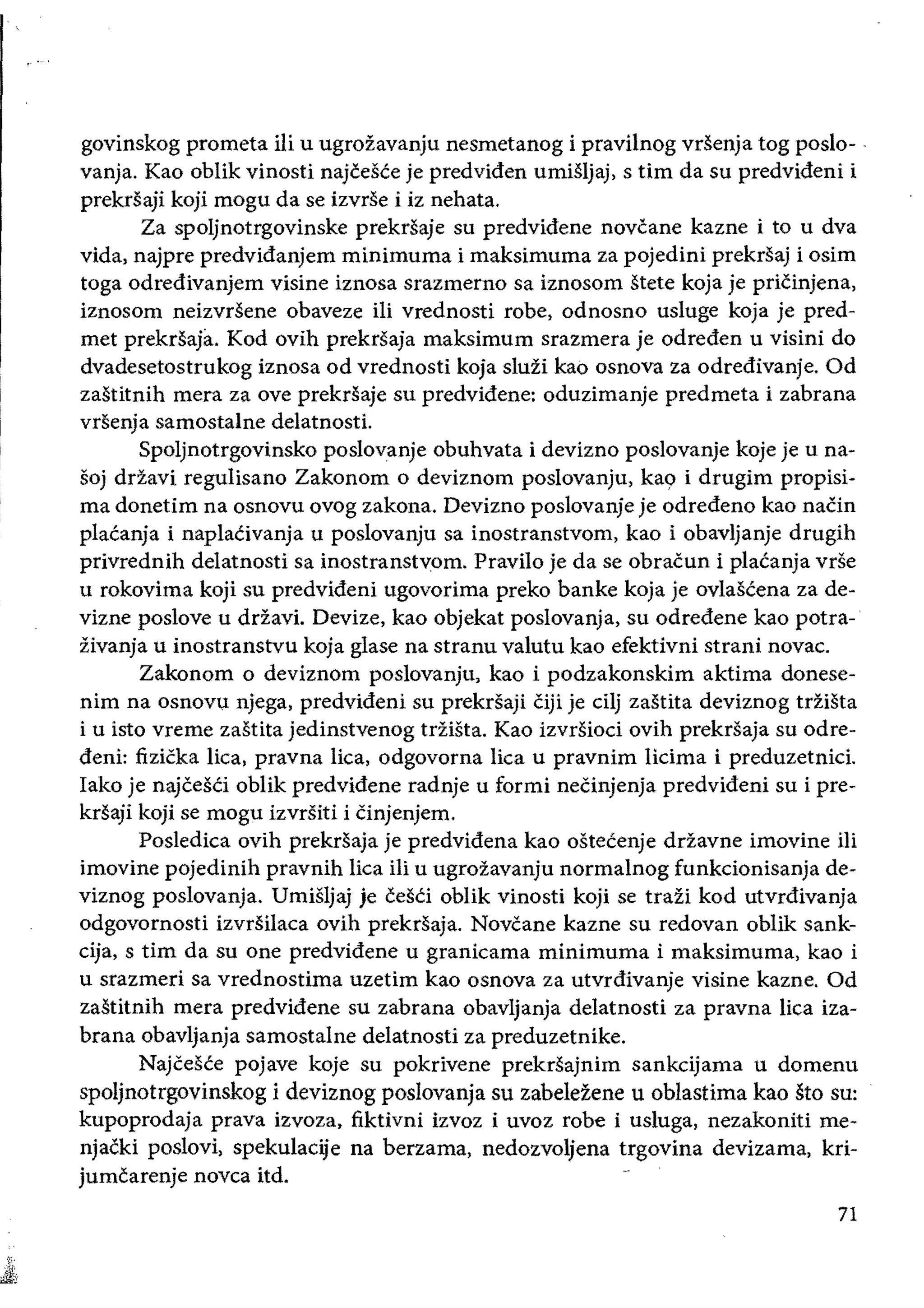 govinskog prometa iii u ugrozavanju nesmetanog i pravilnog vrsenja tog poslo- .
vanja. Kao oblik vinosti najcesce je predviden umisljaj, stirn da su predvideni i
prekrsaji koji mogu da se izvrse i iz nehata.
Za spoljnotrgovinske prekrsaje su predvidene novcane kazne ito u dva
vida, najpre predvidanjem minimuma i maksimuma za pojedini prekrsaj i osim
toga odredivanjem visine iznosa srazmerno sa iznosom stete koja je pricinjena,
iznosom neizvrsene obaveze iIi vrednosti robe, odnosno usluge koja je pred­
met prekrsaja. Kod ovih prekrsaja maksimum srazmera je odreden u visini do
dvadesetostrukog iznosa od vrednosti koja sluzi kao osnova za odredivanje. Od
zastitnih mera za ove prekrsaje su predvidene: oduzimanje predmeta i zabrana
vrsenja samostalne de1atnostL
Spoljnotrgovinsko poslovanje obuhvata i devizno poslovanje koje je u na­
soj drzavi regulisano Zakonom 0 deviznom poslovanju, ka9 i drugim propisi­
rna donetim na osnovu ovog zakona. Devizno poslovanje je odredeno kao naCin
placanja i naplaCivanja u poslovanju sa inostranstvom, kao i obavljanje drugih
privrednih de1atnosti sa inostranstvom. Pravilo je da se obracun i placanja vde
u rokovima koji su predvideni ugovorima preko banke koja je ovlascena za de­
vizne poslove u drZavi. Devize, kao objekat poslovanja, su odredene kao potra­
zivanja u inostranstvu koja glase na stranu valutu kao efektivni strani novae.
Zakonom 0 deviznom poslovanju, kao i podzakonskim aktima donese­
nim na osnovu njega, predvideni su prekrsaji Ciji je eilj zastita deviznog triista
i u isto vreme zastita jedinstvenog triista. Kao izvrsioci ovih prekrsaja su odre­
deni: fizicka Hea, pravna liea, odgovorna lica u pravnim Hcima i preduzetnici.
Iako je najcesCi oblik predvidene radnje u formi neCinjenja predvideni su i pre­
krsaji koji se mogu izvrsiti i cinjenjem.
Posledica ovih prekrsaja je predvidena kao ostetenje ddavne imovine iIi
imovine pojedinih pravnih lica iii u ugrozavanju normalnog funkcionisanja de­
viznog poslovanja. Umisljaj je cesci oblik vinosti koji se trazl kod utvrdivanja
odgovornosti lzvrsilaea ovih prekrsaja. Novcane kazne su redovan oblik sank­
cija, stirn da su one predvidene u granicama minimuma i maksimuma, kao i
u srazmeri sa vrednostima uzetim kao osnova za utvrdivanje visine kazne. Od
zastitnih mera predvidene su zabrana obavljanja delatnosti za pravna Hea iza­
brana obavljanja samostalne delatnosti za preduzetnike.
Najcesce pojave koje su pokrivene prekrsajnim sankcijama u domenu
spoljnotrgovinskog i deviznog poslovanja su zabelezene u oblastima kao sto su:
kupoprodaja prava izvoza, fiktivni izvoz i uvoz robe i usluga, nezakoniti me­
njacki poslovi, spekulaeije na berzama, nedozvoljena trgovina devizama, kri­
jumcarenje novca itd.
71
 