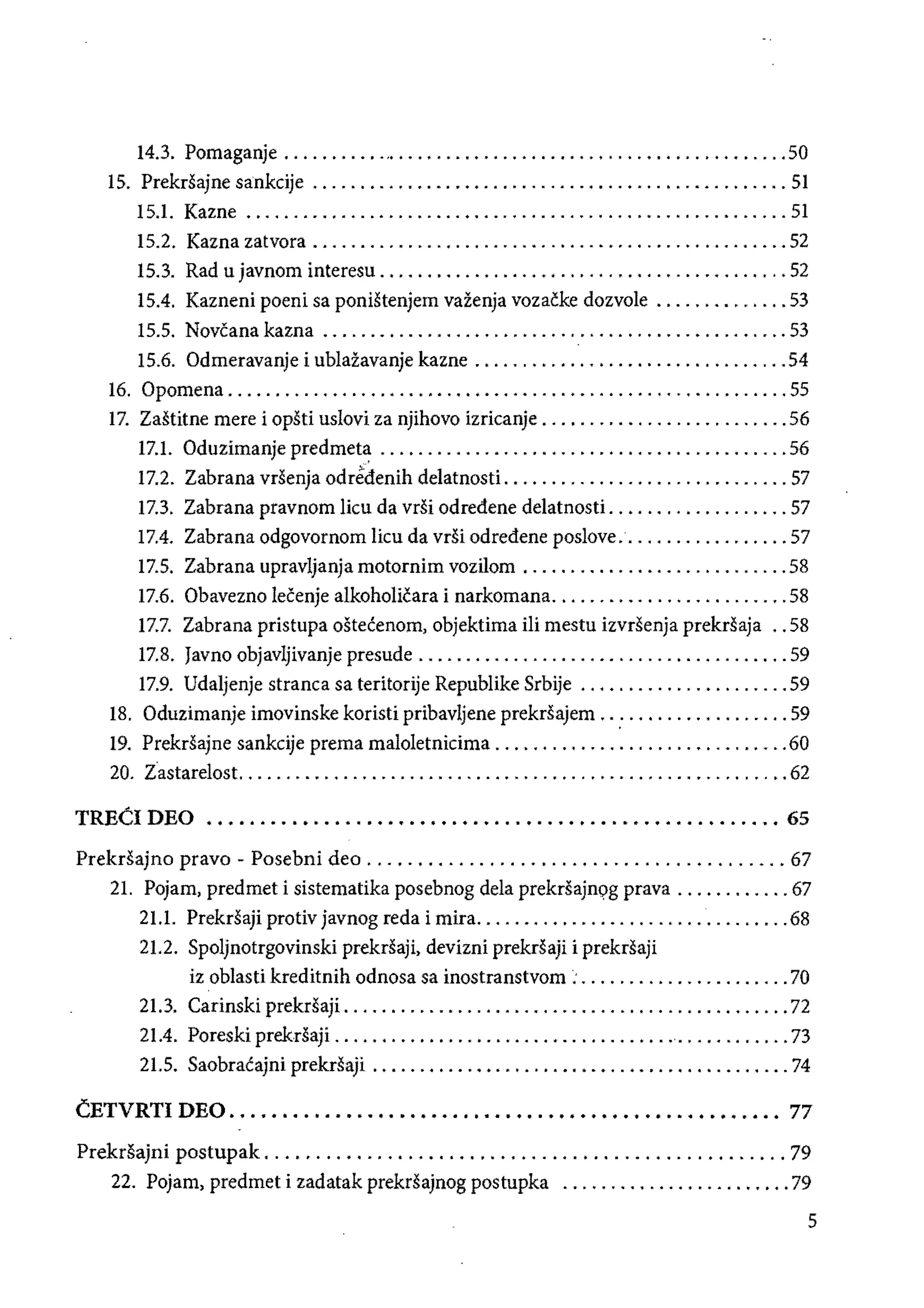 14.3. Pomaganje .......... ".......................................... 50 

15. PrekrSajne sankcije .................................................. 51 

15.1. 	Kazne ......................................................... 51 

15.2. Kazna zatvora .................................................. 52 

15.3. 	Rad u javnom interesu. . . . . . . . . . . . . . . .. . ........................ 52 

15.4. 	Kazneni poeni sa ponistenjem vazenja vozacke dozvole .............. 53 

15.5. 	Novcana kazna ................................................. 53 

15.6. 	Odmeravanje i ublazavanje kazne .................................54 

16. Opomena ........................................................... 55 

17. Zastitne mere i opsti uslovi za njihovo izricanje .......................... 56 

17.1. Oduzimanje predmeta ........................................... 56 

17.2. 	Zabrana vrsenja odredenih delatnosti .............................. 57 

17.3. 	Zabrana pravnom lieu da vrSi odredene delatnosti ................... 57 

17.4. 	Zabrana odgovornom lieu da vrsi odredene poslove.................. 57 

17.5. 	Zabrana upravljanja motornim vozilom ............................ 58 

17.6. 	Obavezno Iecenje alkoholicara i narkomana......................... 58 

17.7. 	 Zabrana pristupa ostecenom, objektima ili mestu izvrsenja prekrsaja .. 58 

17.8. 	Javno objavljivanje presude ....................................... 59 

17.9. 	Udaljenje stranea sa teritorije Republike Srbije ...................... 59 

18. Oduzimanje imovinske koristi pribavljene prekrsajem .. : ................. 59 

19. PrekrSajne sankeije prema maloletnieima ...............................60 

20. tastarelost. ......................................................... 62 

TREeI DEO •........•........•................................... 65 

PrekrSajno pravo - Posebni dec ......................................... 67 

21. POjam, predmet i sistematika posebnog dela prekrsajnqg prava ............ 67 

21.1. 	 PrekrSaji protiv javnog reda i mira.................................68 

21.2. 	Spoljnotrgovinski prekrSaji, devizni prekrSaji i prekrSaji 

iz oblasti kreditnih odnosa sa inostranstvom : ...................... 70 

21.3. 	Carinski prekrsaji. .............................................. 72 

21.4. 	Poreski prek.rsaji ....................................'............ 73 

21.5. 	Saobracajni prekrsaji ............................................ 74 

CETVRTI DEO •.................•.......••....••....•.•......•.•.. 77 

Prekrsajni postupak ................................................... 79 

22. Pojam, predmet i zadatak prekrsajnog postupka ........................ 79 

5
 