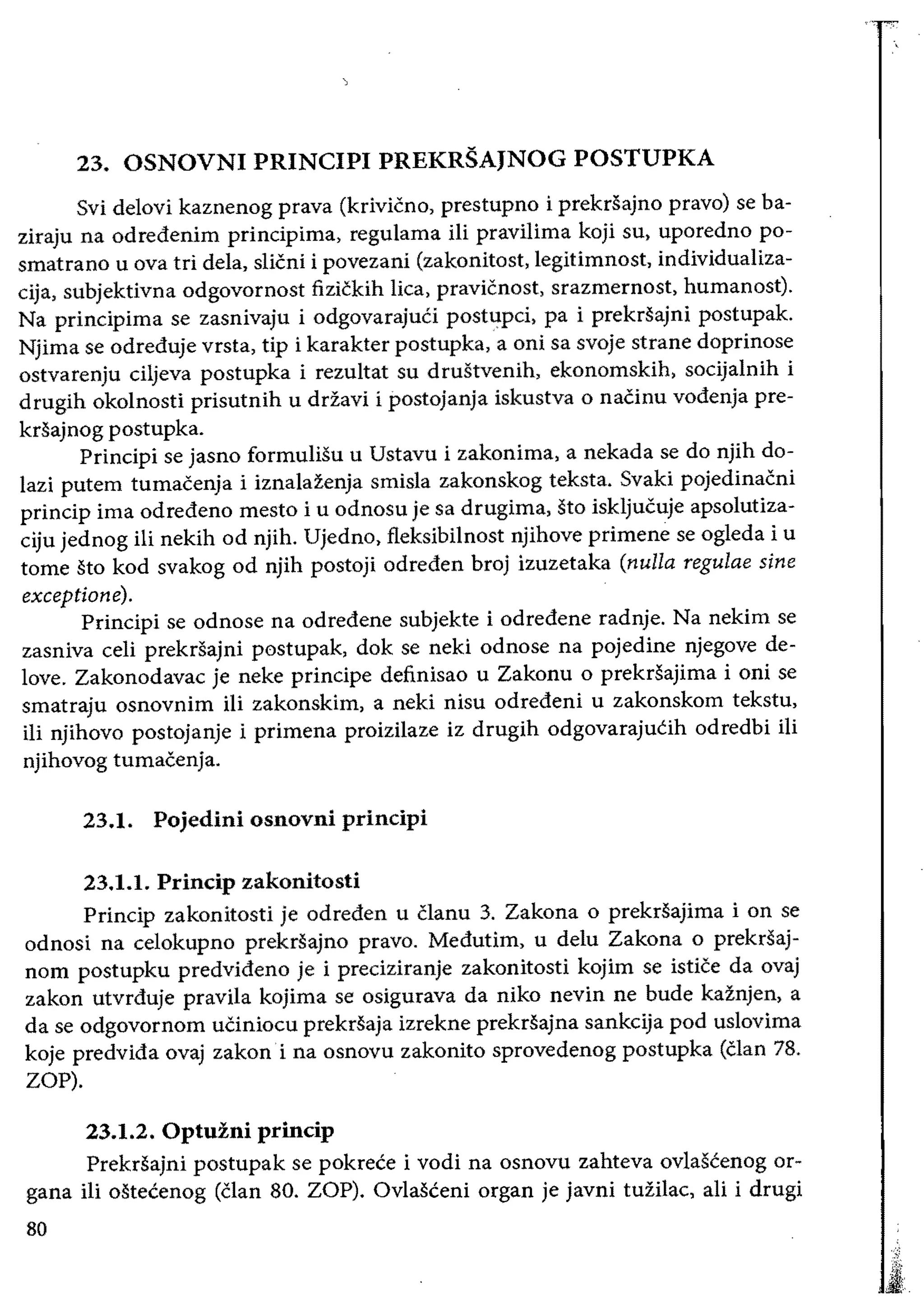 23. OSNOVNI PRINCIPI PREKRSAJNOG POSTUPKA
Svi delovi kaznenog prava (krivicno, prestupno i prekrsajno pravo) se ba­
ziraju na odredenim principima, regulama Hi pravilima koji su, uporedno po­
smatrano u ova tri dela, slicni i povezani (zakonitost, legitimnost, individualiza­
subjektivna odgovornost fizickih lica, pravicnost, srazmernost, humanost).
Na principima se zasnivaju i odgovarajuCi postupci, pa i prekrsajni postupak.
Njima se odreduje vrsta, tip i karakter postupka, a oni sa svoje strane doprinose
ostvarenju ciljeva postupka i rezultat su drustvenih, ekonomskih, socijalnih i
drugih okolnosti prisutnih u drzavi i postojanja iskustva 0 naCinu vodenja pre­
krsajnog postupka.
Principi se jasno formuliSu u Ustavu i zakonima, a nekada se do njih do­
lazi putem tumacenja i iznalazenja smisla zakonskog teksta. Svaki pojedinacni
princip ima odredeno mesto i u odnosu je sa drugima, sto iskljucuje apsolutiza­
ciju jednog ili nekih od njih. Ujedno, fleksibilnost njihove primene se ogleda i u
tome sto kod svakog od njih postoji odreden broj izuzetaka (nulla regulae sine
exceptione).
Principi se odnose na odredene subjekte i odredene radnje. Na nekim se
zasniva celi prekrsajni postupak, dok se neki odnose na pojedine njegove de­
love. Zakonodavac je neke principe definisao u Zakonu 0 prekrsajima i oni se
smatraju osnovnim Hi zakonskim, a neki nisu odredeni u zakonskom tekstu,
iIi njihovo postojanje i primena proizilaze iz drugih odgovarajutih odredbi Hi
njihovog tumacenja.
23.1. Pojedini osnovni principi
23.1.1. Princip zakonitosti
Princip zakonitosti je odreden u clanu 3. Zakona 0 prekrsajima i on se
odnosi na celokupno prekrsajno pravo. Medutim, u delu Zakona 0 prekrsaj­
nom postupku predvideno je i preciziranje zakonitosti kojim se istice da ovaj
zakon utvrduje pravila kojima se osigurava da niko nevin ne bude kaznjen, a
da se odgovornom uCiniocu prekrsaja izrekne prekrsajna sankcija pod uslovima
koje predvida ovaj zakon i na osnovu zakonito sprovedenog postupka (clan 78.
ZOP).
23.1.2. Optuzni princip
Prekrsajni postupak se pokrece i vodi na osnovu zahteva ovlascenog or­
gana Hi ostecenog (clan 80. ZOP). Ovlasceni organ je javni tuZilac, ali i drugi
80
 