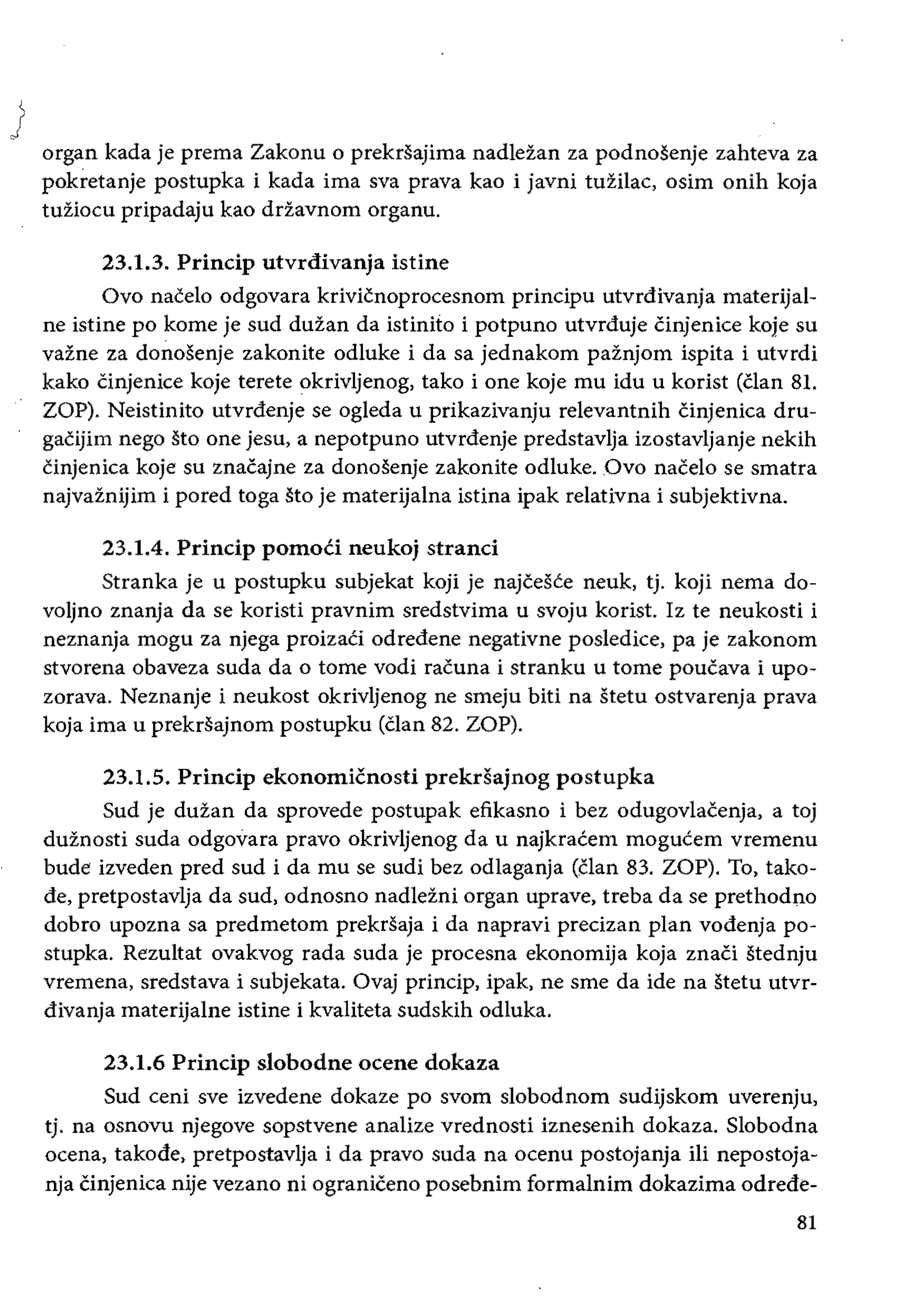 )
organ kada je prema Zakonu 0 prekrsajima nadlezan za podnosenje zahteva za
pokretanje postupka i kada ima sva prava kao i javni tuZilac, osim onih koja
tuziocu pripadaju kao drzavnom organu.
23.1.3. Princip utvrdivanja istine
Ovo nacelo odgovara krivicnoprocesnom principu utvrdivanja materijal­
ne istine po kome je sud duzan da istinito i potpuno utvrduje cinjenice koje su
vazne za donosenje zakonite odluke i da sa jednakom paznjom ispita i utvrdi
kako Cinjenice koje terete okrivljenog, tako i one koje mu idu u korist (clan 81.
ZOP). Neistinito utvrdenje se ogleda u prikazivanju relevantnih cinjenica dru­
gacijim nego sto one jesu, a nepotpuno utvrdenje predstavlja izostavljanje nekih
cinjenica koje su znacajne za donosenje zakonite odluke. Ovo nacelo se smatra
najvaznijim i pored toga sto je materijalna istina ipak relativna i subjektivna.
23.1.4. Princip pomoti neukoj stranci
Stranka je u postupku subjekat koji je najceste neuk, tj. koji nema do­
voljno znanja da se koristi pravnim sredstvima u svoju korist. Iz te neukosti i
neznanja mogu za njega proizaCi odredene negativne posledice, pa je zakonom
stvorena obaveza suda da 0 tome vodi racuna i stranku u tome poucava i upo­
zorava. Neznanje i neukost okrivljenog ne smeju biti na stetu ostvarenja prava
koja ima u prekrsajnom postupku (clan 82. ZOP).
23.1.5. Princip ekonomicnosti prekrSajnog postupka
Sud je duzan da sprovede postupak efikasno i bez odugovlacenja, a toj
duznosti suda odgovara pravo okrivljenog da u najkracem mogucem vremenu
bude izveden pred sud i da mu se sudi bez odlaganja (clan 83. ZOP). To, tako­
de, pretpostavlja da sud, odnosno nadlezni organ uprave, treba da se prethodno
dobro upozna sa predmetom prekrsaja i da napravi precizan plan vodenja po­
stupka. Rezultat ovakvog rada suda je procesna ekonomija koja znaci stednju
vremena, sredstava i subjekata. Ovaj princip. ipak. ne sme da ide na stetu utvr­
divanja materijalne istine i kvaliteta sudskih odluka.
23.1.6 Princip slobodne ocene dokaza
Sud ceni sve izvedene dokaze po svom slobodnom sudijskom uverenju,
tj. na osnovu njegove sopstvene analize vrednosti iznesenih dokaza. Slobodna
ocena, takode, pretpostavlja i da pravo suda na ocenu postojanja Hi nepostoja­
nja Cinjenica nije vezano ni ograniceno posebnim formalnim dokazima odrede­
81
 
