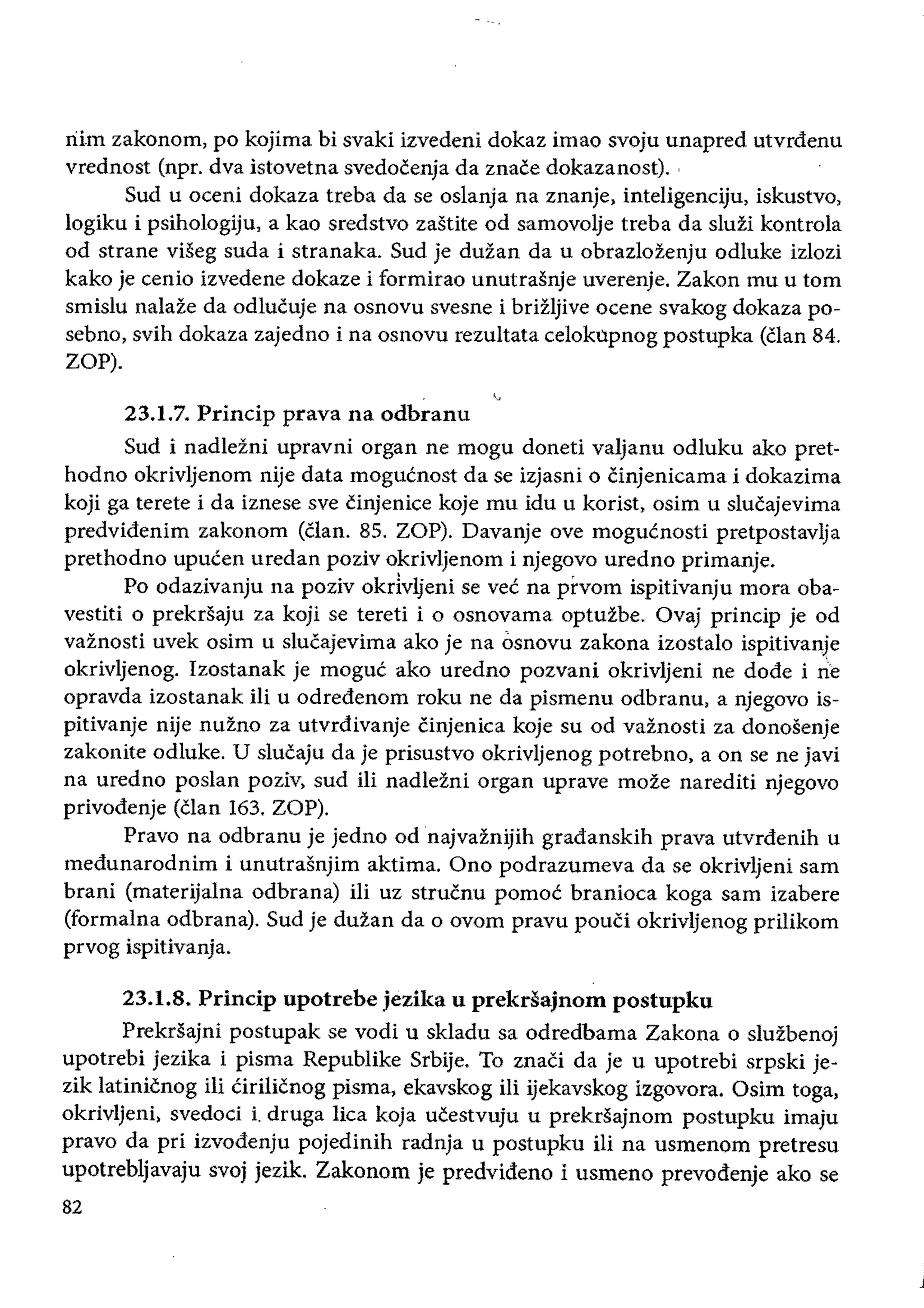 riim zakonom, po kojima bi svaki izvedeni dokaz imao svoju unapred utvrdenu
vrednost (npr. dva istovetna svedocenja da znace dokazanost).
Sud u oceni dokaza treba da se oslanja na znanje, inteligenciju, iskustvo,
logiku i psihologiju, a kao sredstvo zastite od samovolje treba da sluzi kontrola
od strane viseg suda i stranaka. Sud je duzan da u obrazlozenju odluke izlozi
kako je cenio izvedene dokaze i formirao unutrasnje uverenje. Zakon mu u tom
smislu nalaze da odlucuje na osnovu svesne i brizljive ocene svakog dokaza po­
sebno, svih dokaza zajedno i na osnovu rezultata celokupnog postupka (Clan 84.
ZOP).
"23.1.7. Princip prava na odbranu
Sud i nadlezni upravni organ ne mogu doneti valjanu odluku ako pret­
hodno okrivljenom nije data mogucnost da se izjasni 0 cinjenicama i dokazima
koji ga terete i da iznese sve cinjenice koje mu idu u korist, osim u slucajevima
predvidenim zakonom (clan. 85. ZOP). Davanje ove moguenosti pretpostavlja
prethodno upueen uredan poziv okrivljenom i njegovo uredno primanje.
Po odazivanju na poziv okrivljeni se vee na prvom ispitivanju mora oba­
vestiti 0 prekrsaju za koji se tereti i 0 osnovama optuzbe. Ovaj princip je od
vaznosti uvek osim u slucajevima ako je na osnovu zakona izostalo ispitivanje
okrivljenog. Izostanak je moguc ako uredno pozvani okrivljeni ne dode i tie
opravda izostanak iIi u odredenom roku ne da pismenu odbranu, a njegovo is­
pitivanje nije nuzno za utvrdivanje Cinjenica koje su od vaZnosti za donosenje
zakonite odluke. U slucaju da je prisustvo okrivljenog potrebno, a on se ne javi
na uredno poslan poziv, sud Hi nadlezni organ uprave moze narediti njegovo
privodenje (clan 163. ZOP).
Pravo na odbranu je jedno od najvaznijih gradanskih prava utvrdenih u
medunarodnim i unutrasnjim aktima. Ono podrazumeva da se okrivljeni sam
brani (materijalna odbrana) iii uz strucnu pomoe branioca koga sam izabere
(formalna odbrana). Sud je duzan da 0 ovom pravu pouci okrivljenog prilikom
prvog ispitivanja.
23.1.8. Princip upotrebe jezika u prekda;nom postupku
Prekrsajni postupak se vodi u skladu sa odredbama Zakona 0 sluzbenoj
upotrebi jezika i pisma Republike Srbije. To znaCi da je u upotrebi srpski je­
zik latinicnog iii Cirilicnog pisma, ekavskog iIi ijekavskog izgovora. Osim toga,
okrivljeni, svedoci i. druga lica koja ucestvuju u prekrsajnom postupku imaju
pravo da pri izvodenju pojedinih radnja u postupku Hi na usmenom pretresu
upotrebljavaju svoj jezik. Zakonom je predvideno i usmeno prevodenje ako se
82
 