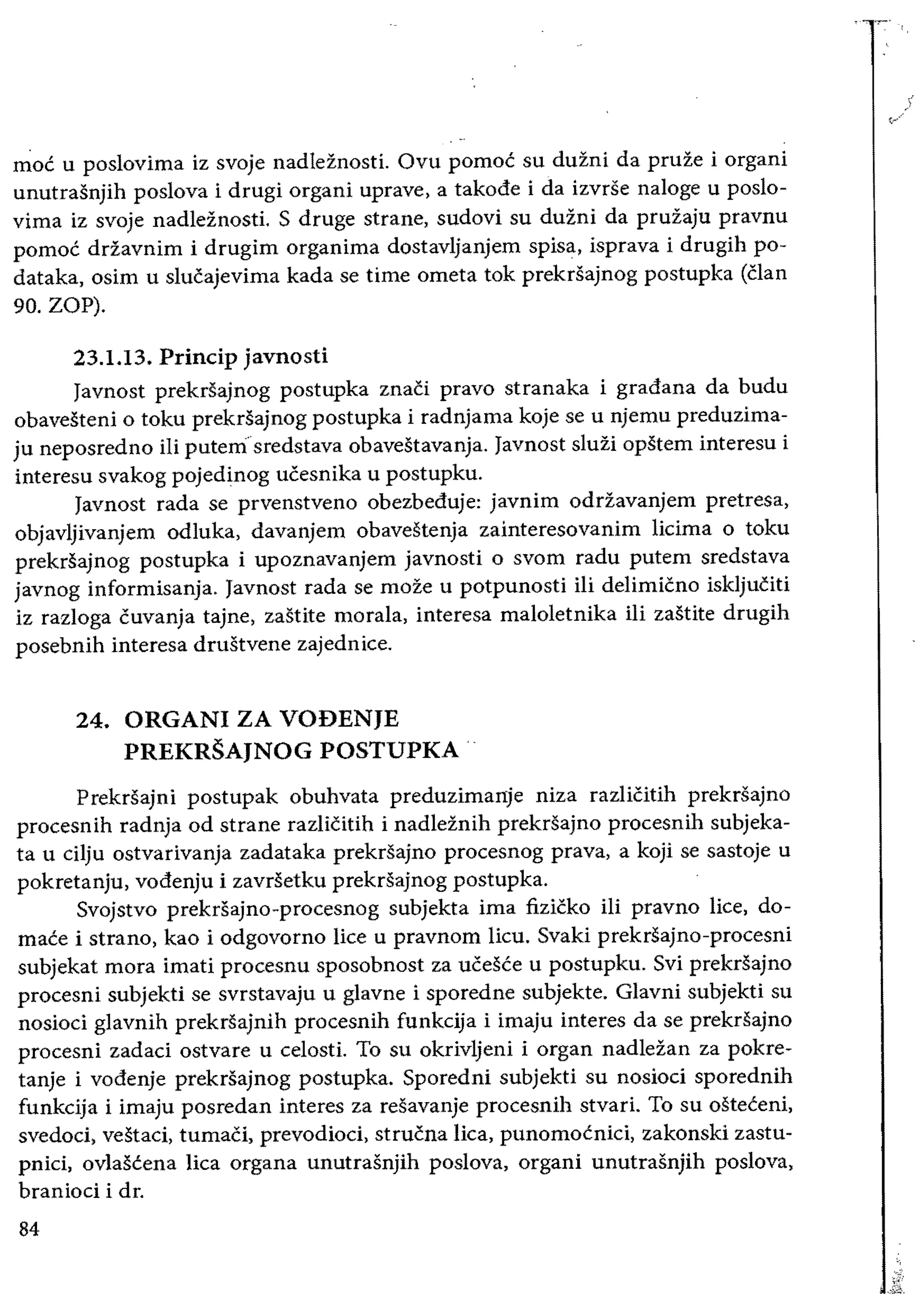 moe u poslovima iz svoje nadleznosti. Ovu pomoc su duzni da pruze i organi
unutrasnjih poslova i drugi organi uprave, a takode i da izvrse naloge u poslo­
virna iz svoje nadleznosti. S druge strane, sudovi su duini da pruiaju pravnu
pomoc drZavnim i drugim organima dostavljanjem spisa, isprava i drugih po­
dataka, osim u slucajevima kada se time ometa tok prekrsajnog postupka (clan
90. ZOP).
23.1.13. Princip javnosti
Javnost prekrsajnog postupka znaCi pravo stranaka i gradana da budu
obavesteni 0 toku prekrsajnog postupka i radnjama koje se u njemu preduzima­
ju neposredno iIi putem"sredstava obavestavanja. Javnost sIuzi opstem interesu i
interesu svakog pojedinog ucesnika u postupku.
Javnost rada se prvenstveno obezbeduje: javnim odrZavanjem pretresa,
objavljivanjem odluka, davanjem obavestenja zainteresovanim licima 0 toku
prekrSajnog postupka i upoznavanjem javnosti 0 svom radu putem sredstava
javnog informisanja. Javnost rada se moze u potpunosti iii delimicno iskljuciti
iz razloga cuvanja tajne, zastite morala, interesa maloletnika iIi zastite drugih
posebnih interesa drustvene zajednice.
24. 	ORGANI ZA VODENJE 

PREKRSAJNOG POSTUPKA 

Prekrsajni postupak obuhvata preduzimanje niza razliCitih prekrsajno
procesnih radnja od strane razlicitih i nadleinih prekrsajno proeesnih subjeka­
ta u cHju ostvarivanja zadataka prekrsajno procesnog prava, a koji se sastoje u
pokretanju, vodenju i zavrsetku prekrsajnog postupka.
Svojstvo prekrsajno-procesnog subjekta ima fizicko iii pravno lice, do­
mace i strano, kao i odgovorno lice u pravnom lieu. Svaki prekrsajno-procesni
subjekat mora imati procesnu sposobnost za ucesce u postupku. Svi prekrsajno
proeesni subjekti se svrstavaju u gIavne i sporedne subjekte. GIavni subjekti su
nosioci gIavnih prekrsajnih procesnih funkcija i imaju interes da se prekrSajno
procesni zadaci ostvare u celosti. To su okrivljeni i organ nadleZan za pokre­
tanje i vodenje prekrsajnog postupka. Sporedni subjekti su nosioci sporednih
funkcija i imaju posredan interes za resavanje procesnih stvari. To su osteceni,
svedoci, vestaci, tumaCi, prevodioci, strucna lica, punomocnici, zakonski zastu­
pnici, ovlascena lica organa unutrasnjih poslova, organi unutrasnjih poslova,
branioci i dr.
84
 