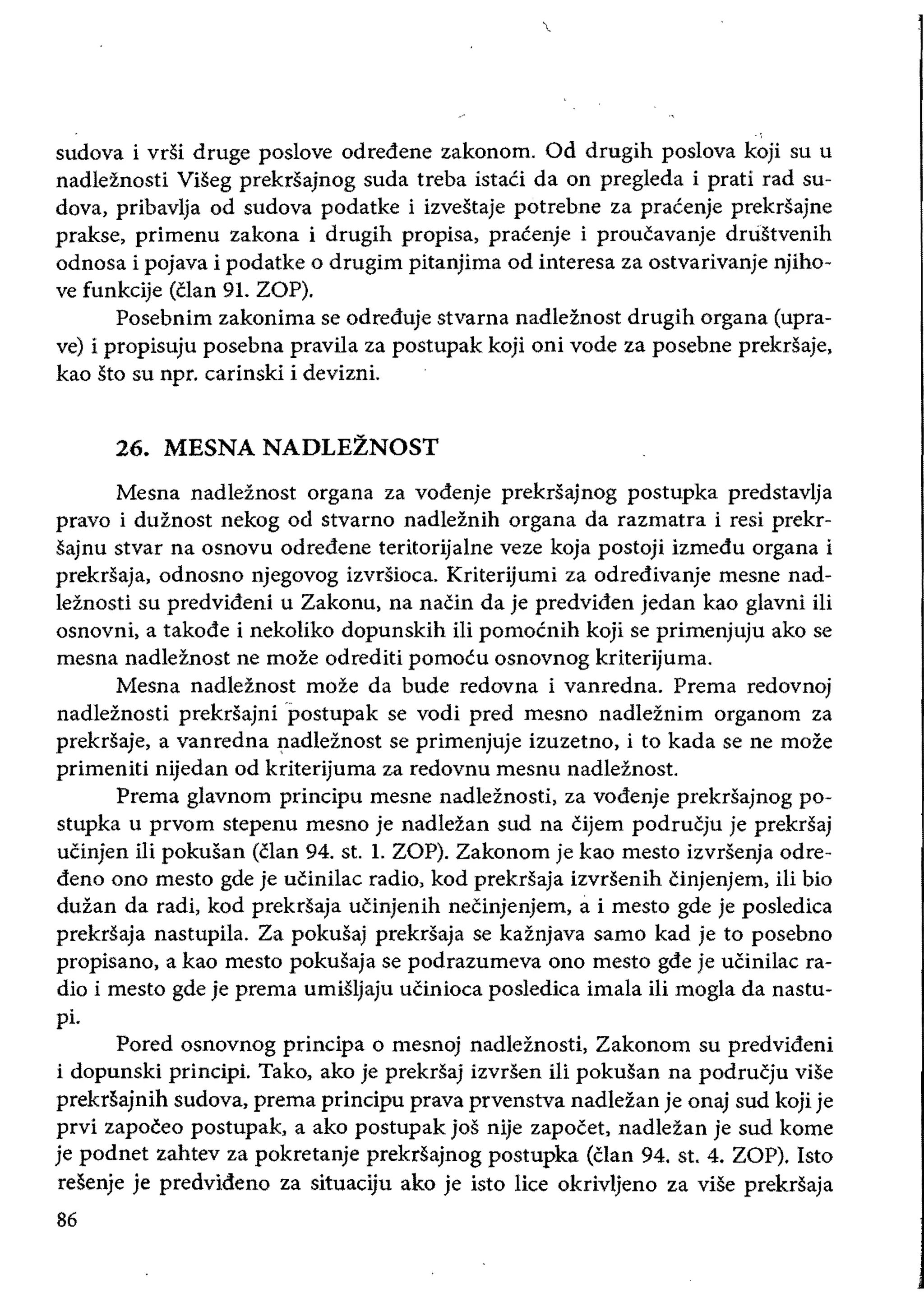 sudova i vdi druge poslove odredene zakonom. Od drugih poslova koji su u
nadleznosti Viseg prekrsajnog suda treba istaci da on pregleda i prati rad su­
dova, pribavlja od sudova podatke i izvestaje potrebne za pracenje prekrsajne
prakse, primenu zakona i drugih propisa, pracenje i proucavanje dnistvenih
odnosa i pojava i podatke 0 drugim pitanjima od interesa za ostvarivanje njiho­
ve funkcije (clan 91. ZOP).
Posebnim zakonima se odreduje stvarna nadleznost drugih organa (upra­
ve) i propisuju posebna pravila za postupak koji oni vode za posebne prekdaje,
kao sto su npr. carinski i devizni.
26. 	MESNA NADLEZNOST
Mesna nadleznost organa za vodenje prekrsajnog postupka predstavlja
pravo i duznost nekog od stvarno nadleznih organa da razmatra i resi prekr­
sajnu stvar na osnovu odredene teritorijalne veze koja postoji izmedu organa i
prekrsaja, odnosno njegovog izvrsioea. Kriterijumi za odredivanje mesne nad­
leznosti su predvideni u Zakonu, na nacin da je predviden jedan kao glavni iIi
osnovni, a takode i nekoliko dopunskih iii pomocnih koji se primenjuju ako se
mesna nadleznost ne moze odrediti pomocu osnovnog kriterijuma.
Mesna nadleznost moze da bude redovna i vanredna. Prema redovnoj
nadleznosti prekrsajnipostupak se vodi pred mesno nadleznim organom za
prekrsaje, a vanredna ~adleznost se primenjuje izuzetno, i to kada se ne moze
primeniti nijedan od kriterijuma za redovnu mesnu nadleznost.
Prema glavnom principu mesne nadleznosti, za vodenje prekrsajnog po­
stupka u prvom stepenu mesno je nadlezan sud na cijem podrucju je prekrsaj
ucinjen iIi pokusan (clan 94. st. 1. ZOP). Zakonom je kao mesto izvrsenja odre­
dena ono mesto gde je ucinilae radio, kod prekdaja izvrsenih cinjenjem, iIi bio
duzan da radi, kod prekrsaja uCinjenih necinjenjem, ai mesto gde je posledica
prekrsaja nastupila. Za pokusaj prekrsaja se kaznjava samo kad je to posebno
propisano, a kao mesto pokusaja se podrazumeva ono mesto gde je uCinilae ra­
dio i mesto gde je prema umiSIjaju uCinioea posledica imala iii mogla da nastu­
pi.
Pored osnovnog principa 0 mesnoj nadleznosti, Zakonom su predvideni
i dopunski principi. Tako, ako je prekrsaj izvrsen iii pokusan na podrucju viSe
prekrsajnih sudova, prema principu prava prvenstva nadlezan je onaj sud koji je
prvi zapoceo postupak, a ako postupak jos nije zapocet, nadleian je sud kome
je podnet zahtev za pokretanje prekrsajnog postupka (clan 94. st. 4. ZOP). Isto
resenje je predvideno za situaciju ako je isto lice okrivljeno za viSe prekrsaja
86
 
