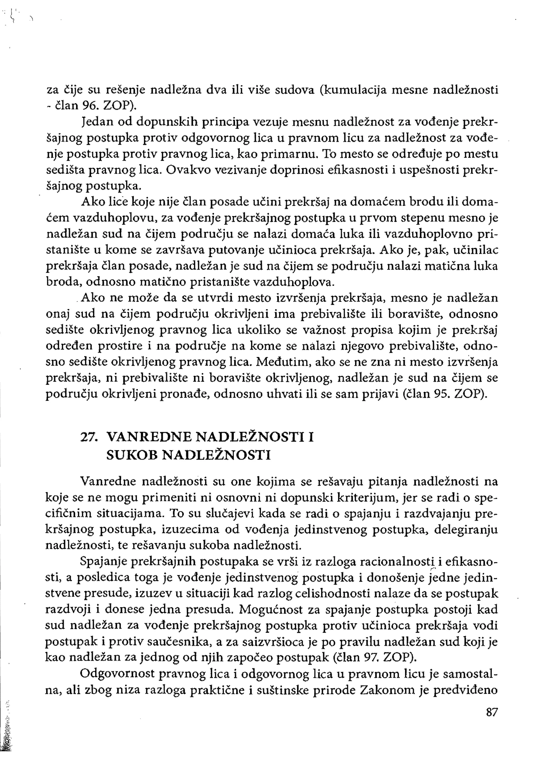 ~.
za cije su resenje nadlezna dva ili vise sudova (kumulaeija mesne nadleznosti
- clan 96. ZOP).
Jedan od dopunskih principa vezuje mesnu nadleznost za vodenje prekr­
sajnog postupka protiv odgovornog lica u pravnom lieu za nadleznost za vode­
nje postupka protiv pravnog liea, kao primarnu. To mesto se odreduje po mestu
sediSta pravnog lica. Ovakvo vezivanje doprinosi efikasnosti i uspesnosti prekr­
sajnog postupka.
Ako lice koje nije clan posade ucini prekrsaj na domacem brodu iii doma­
cem vazduhoplovu, za vodenje prekrsajnog postupka u prvom stepenu mesno je
nadlezan sud na cijem podrucju se nalazi domaca luka iIi vazduhoplovno pri­
staniSte u kome se zavr.sava putovanje ucinioea prekrsaja. Ako je, pak, ucinilae
prekrsaja clan posade, nadlezan je sud na Cijem se podrucju nalazi maticna luka
broda, odnosno maticno pristaniSte vazduhoplova.
Ako ne moze da se utvrdi mesto izvr.senja prekrsaja, mesno je nadlezan
onaj sud na cijem podrucju okrivljeni ima prebivaliSte ili boraviste, odnosno
sediSte okrivljenog pravnog lica ukoliko se vaznost propisa kojim je prekrsaj
odreden prostire i na podrucje na kome se nalazi njegovo prebivaliSte, odno­
sno sediSte okrivljenog pravnog lica. Medutim. ako se ne zna ni mesto izvrsenja
prekrsaja, ni prebivaliSte ni boraviste okrivljenog, nadlezan je sud na cijem se
podrucju okrivljeni pronade, odnosno uhvati iIi se sam prijavi (clan 95. ZOP).
27. 	VANREDNE NADLEZNOSTI I 

SUKOB NADLEZNOSTI 

Vanredne nadleznosti su one kojima se resavaju pitanja nadleinosti na
koje se ne mogu primeniti ni osnovni ni dopunski kriterijum, jer se radi 0 spe­
cificnim situacijama. To su slucajevi kada se radi 0 spajanju i razdvajanju pre­
krsajnog postupka, izuzecima od vodenja jedinstvenog postupka, delegiranju
nadleznosti, te resavanju sukoba nadleznosti.
Spajanje prekrsajnih postupaka se vrsi iz razloga racionalnost!, i efikasno­
sti, a posledica toga je vodenje jedinstvenog postupka i donosenje jedne jedin­
stvene presude, izuzev u situaciji kad razlog eelishodnosti nalaze da se postupak
razdvoji i donese jedna presuda. Mogucnost za spajanje postupka postoji kad
sud nadlezan za vodenje prekrsajnog postupka protiv ucinioca prekrsaja vodi
postupak i protiv saucesnika, a za saizvrsioea je po pravilu nadlezan sud koji je
kao nadlezan za jednog od njih zapoceo postupak (clan 97. ZOP).
Odgovornost pravnog Iica i odgovornog Iica u pravnom lieu je samostal­
na, ali zbog niza razloga prakticne i sustinske prirode Zakonom je predvideno
87
 