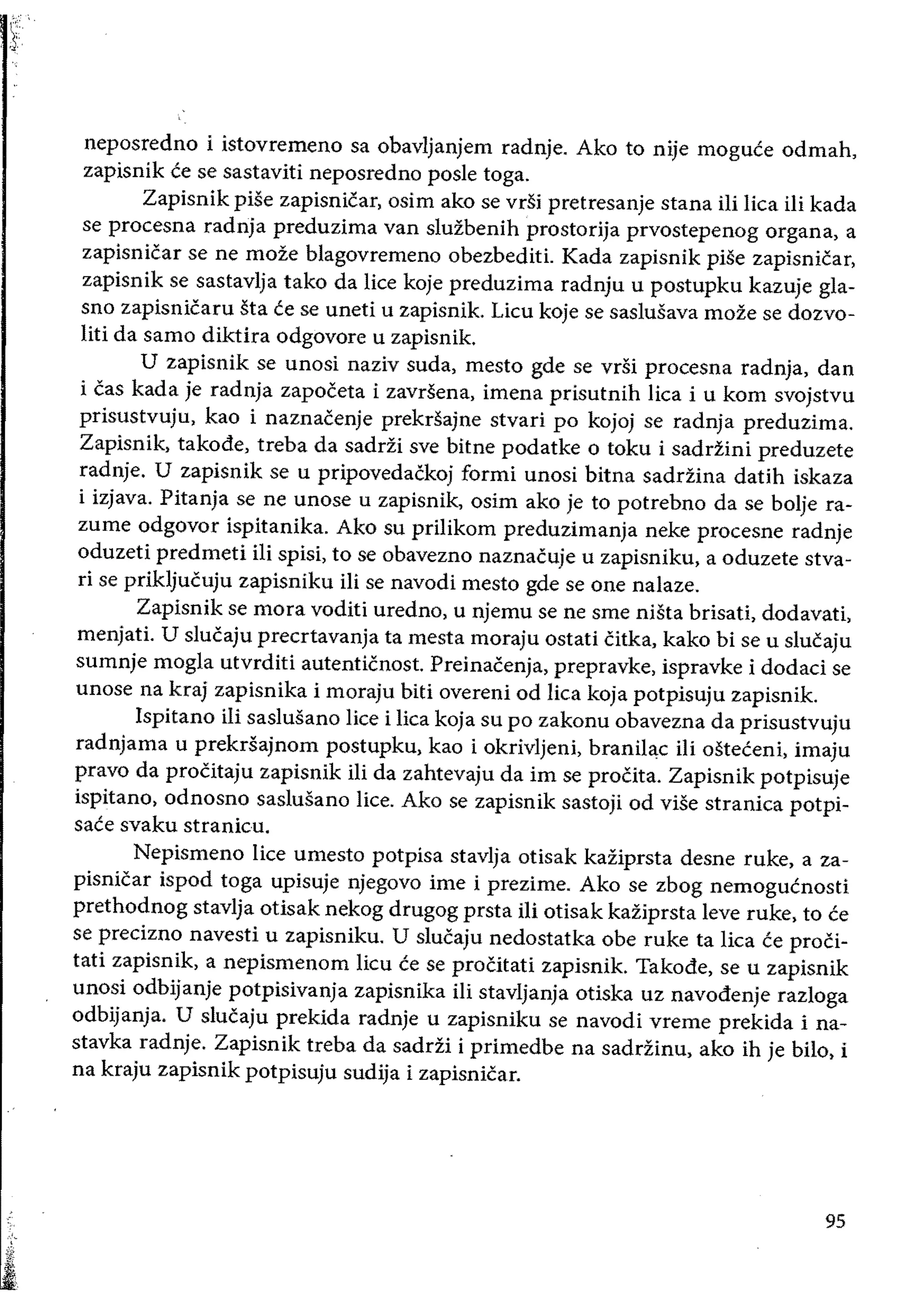neposredno i istovremeno sa obavljanjem radnje. Ako to nije moguce odmah,
zapisnik te se sastaviti neposredno posle toga.
Zapisnik pise zapisnicar, osim ako se vdi pretresanje stana iIi lica ili kada
se procesna radnja preduzima van sluzbenih prostorija prvostepenog organa, a
zapisnicar se ne moze blagovremeno obezbediti. Kada zapisnik pise zapisnicar,
zapisnik se sastavlja tako da lice koje preduzima radnju u postupku kazuje gla­
sno zapisnicaru sta ee se uneti u zapisnik. Licu koje se saslusava moze se dozvo­
liti da sarno diktira odgovore u zapisnik.
U zapisnik se unosi naziv suda, mesto gde se vrsi procesna radnja, dan
i cas kada je radnja zapoceta i zavrsena, imena prisutnih lica i u kom svojstvu
prisustvuju, kao i naznacenje prekrsajne stvari po kojoj se radnja preduzima.
Zapisnik, takode, treba da sadrZi sve bitne podatke 0 toku i sadrZini preduzete
radnje. U zapisnik se u pripovedackoj formi unosi bitna saddina datih iskaza
i izjava. Pitanja se ne unose u zapisnik, osim ako je to potrebno da se bolje ra­
zume odgovor ispitanika. Ako su priIikom preduzimanja neke procesne radnje
oduzeti predmeti ili spisi, to se obavezno naznacuje u zapisniku, a oduzete stva­
ri se prikljucuju zapisniku iIi se navodi mesto gde se one nalaze.
Zapisnik se mora voditi uredno, u njemu se ne sme niSta brisati, dodavati,
menjati. U slucaju precrtavanja ta mesta moraju ostati citka, kako bi se u slucaju
sumnje mogla utvrditi autenticnost. Preinacenja, prepravke, ispravke i dodaci se
unose na kraj zapisnika i moraju biti overeni od lica koja potpisuju zapisnik.
Ispitano iii saslusano lice i lica koja su po zakonu obavezna da prisustvuju
radnjama u prekrsajnom postupku, kao i okrivljeni, branil~c iii osteteni, imaju
pravo da procitaju zapisnik iIi da zahtevaju da im se proCita. Zapisnik potpisuje
ispitano, odnosno saslusano lice. Ako se zapisnik sastoji od viSe stranica potpi­
saee svaku stranicu.
Nepismeno lice umesto potpisa stavlja otisak kaziprsta desne ruke, a za­
pisnicar ispod toga upisuje njegovo ime i prezime. Ako se zbog nemogucnosti
prethodnog stavlja otisak nekog drugog prsta iIi otisak kaziprsta leve ruke. to ce
se precizno navesti u zapisniku. U slucaju nedostatka obe ruke ta lica te proCi­
tati zapisnik, a nepismenom licu ce se proCitati zapisnik. Takode, se u zapisnik
unosi odbijanje potpisivanja zapisnika iIi stavljanja otiska uz navodenje razloga
odbijanja. U slucaju prekida radnje u zapisniku se navodi vreme prekida i na­
stavka radnje. Zapisnik treba da saddi i primedbe na saddinu, ako ih je bilo, i
na kraju zapisnik potpisuju sudija i zapisnicar.
95
 