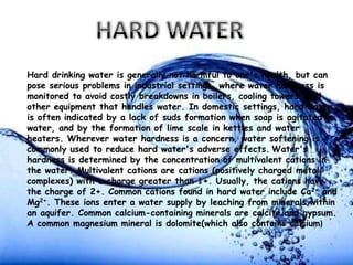Hard drinking water is generally not harmful to one's health, but can
pose serious problems in industrial settings, where water hardness is
monitored to avoid costly breakdowns in boilers, cooling towers, and
other equipment that handles water. In domestic settings, hard water
is often indicated by a lack of suds formation when soap is agitated in
water, and by the formation of lime scale in kettles and water
heaters. Wherever water hardness is a concern, water softening is
commonly used to reduce hard water's adverse effects. Water's
hardness is determined by the concentration of multivalent cations in
the water. Multivalent cations are cations (positively charged metal
complexes) with a charge greater than 1+. Usually, the cations have
the charge of 2+. Common cations found in hard water include Ca2+ and
Mg2+. These ions enter a water supply by leaching from minerals within
an aquifer. Common calcium-containing minerals are calcite and gypsum.
A common magnesium mineral is dolomite(which also contains calcium)

 