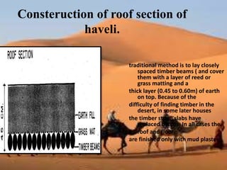 Consteruction of roof section of
haveli.
traditional method is to lay closely
spaced timber beams ( and cover
them with a layer of reed or
grass matting and a
thick layer (0.45 to 0.60m) of earth
on top. Because of the
difficulty of finding timber in the
desert, in some later houses
the timber stone slabs have
replaced beams. In all cases the
• roof and floor
are finished only with mud plaster.
 