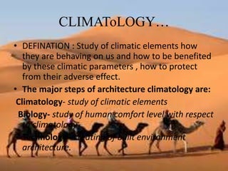 CLIMAToLOGY…
• DEFINATION : Study of climatic elements how
they are behaving on us and how to be benefited
by these climatic parameters , how to protect
from their adverse effect.
• The major steps of architecture climatology are:
Climatology- study of climatic elements
Biology- study of human comfort level with respect
to climatology
Technology –creating of built environment
architecture.
 