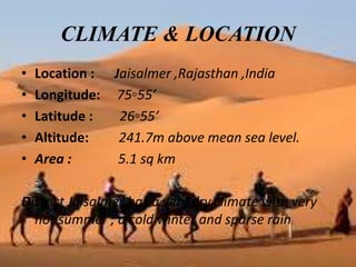 CLIMATE & LOCATION
• Location : Jaisalmer ,Rajasthan ,India
• Longitude: 75◦55’
• Latitude : 26◦55’
• Altitude: 241.7m above mean sea level.
• Area : 5.1 sq km
District Jaisalmer has a very dry climate with very
hot summer ; a cold winter and sparse rain
 