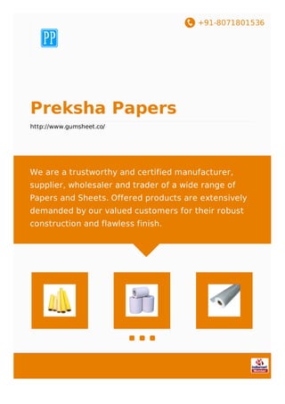 +91-8071801536
Preksha Papers
http://www.gumsheet.co/
We are a trustworthy and certified manufacturer,
supplier, wholesaler and trader of a wide range of
Papers and Sheets. Offered products are extensively
demanded by our valued customers for their robust
construction and flawless finish.
 