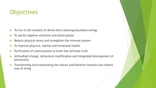 Objectives

   To live in the moment of divine bliss realizing boundless energy
   To pacify negative emotions and attain peace
   Reduce physical stress and strengthen the immune system
   To improve physical, mental and emotional health
   Purification of consciousness to know the ultimate truth
   Attitudinal change, behavioral modification and integrated development of
    personality
   Transforming and transmuting the nature and behavior towards non-violent
    way of living
 