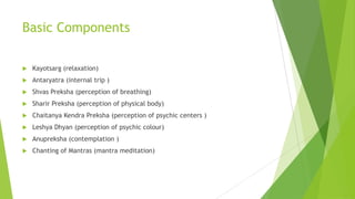 Basic Components

   Kayotsarg (relaxation)
   Antaryatra (internal trip )
   Shvas Preksha (perception of breathing)
   Sharir Preksha (perception of physical body)
   Chaitanya Kendra Preksha (perception of psychic centers )
   Leshya Dhyan (perception of psychic colour)
   Anupreksha (contemplation )
   Chanting of Mantras (mantra meditation)
 