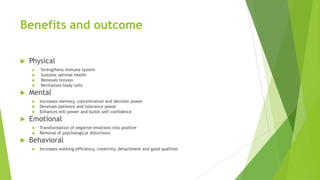 Benefits and outcome

   Physical
       Strengthens immune system
       Sustains optimal health
       Removes tension
       Revitalizes body cells
   Mental
       Increases memory, concentration and decision power
       Develops patience and tolerance power
       Enhances will power and builds self-confidence
   Emotional
       Transformation of negative emotions into positive
       Removal of psychological distortions
   Behavioral
       Increases working efficiency, creativity, detachment and good qualities
 
