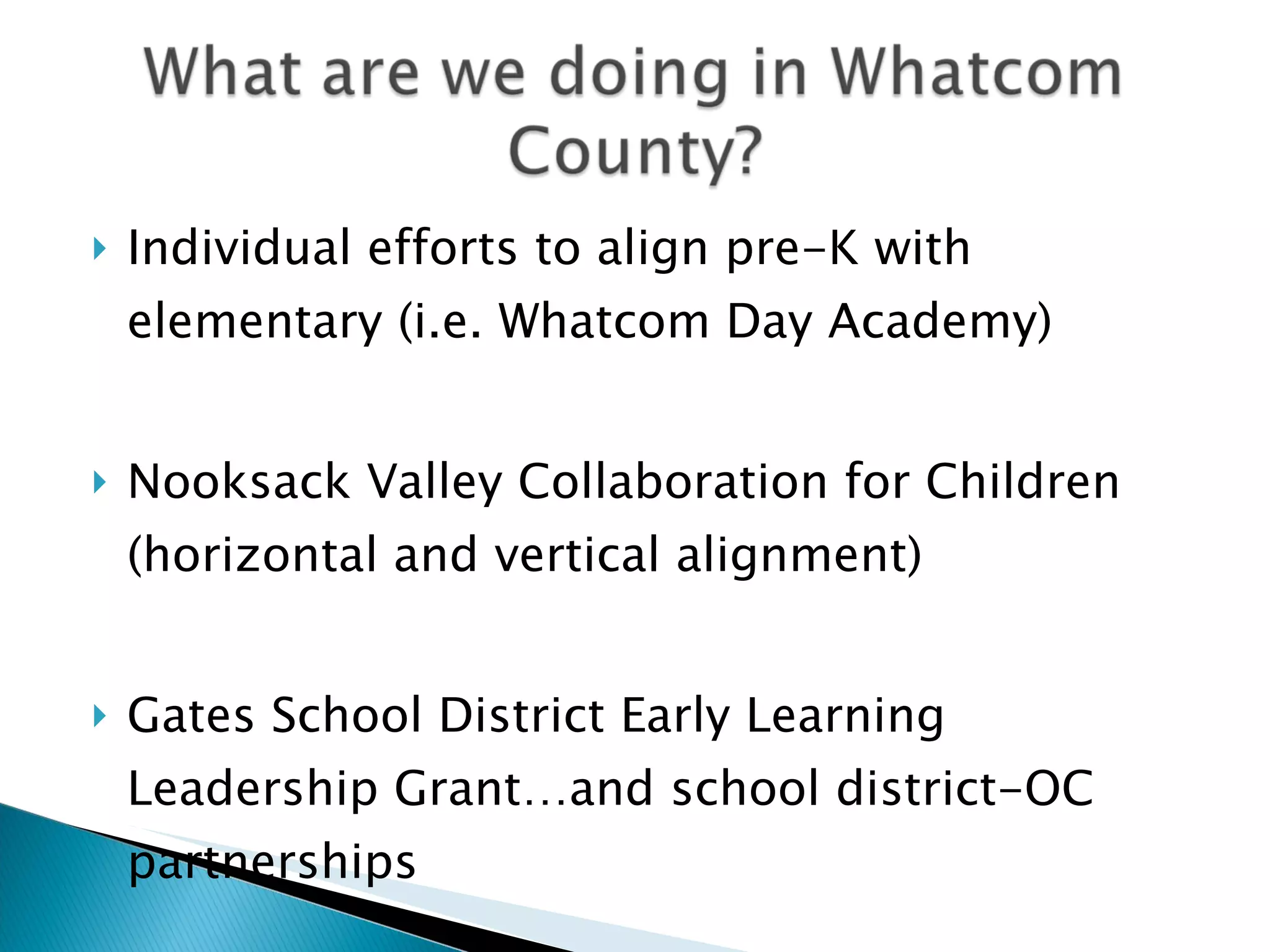    Individual efforts to align pre-K with
    elementary (i.e. Whatcom Day Academy)


   Nooksack Valley Collaboration for Children
    (horizontal and vertical alignment)


   Gates School District Early Learning
    Leadership Grant…and school district-OC
    partnerships
 