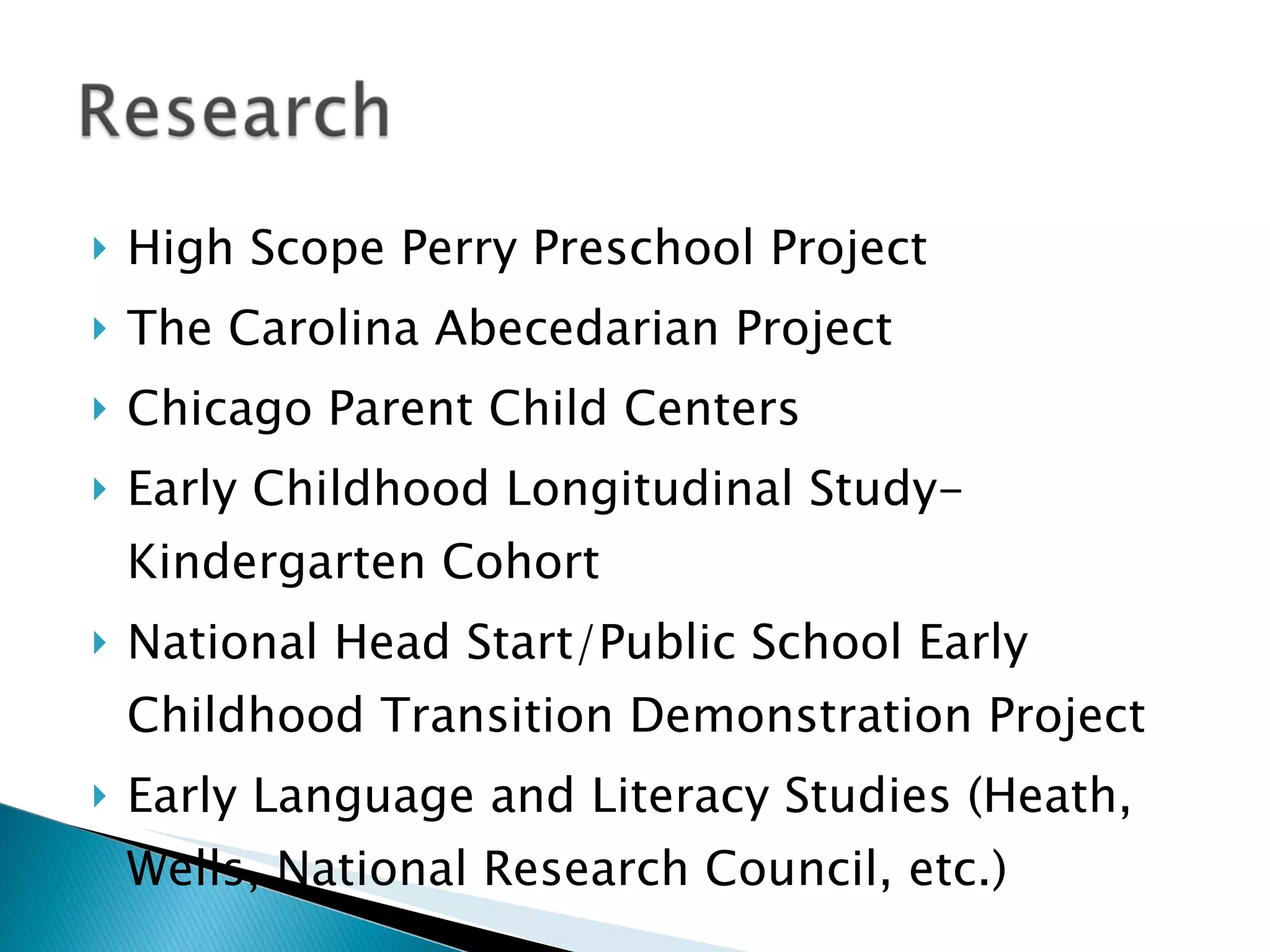    High Scope Perry Preschool Project
   The Carolina Abecedarian Project
   Chicago Parent Child Centers
   Early Childhood Longitudinal Study-
    Kindergarten Cohort
   National Head Start/Public School Early
    Childhood Transition Demonstration Project
   Early Language and Literacy Studies (Heath,
    Wells, National Research Council, etc.)
 
