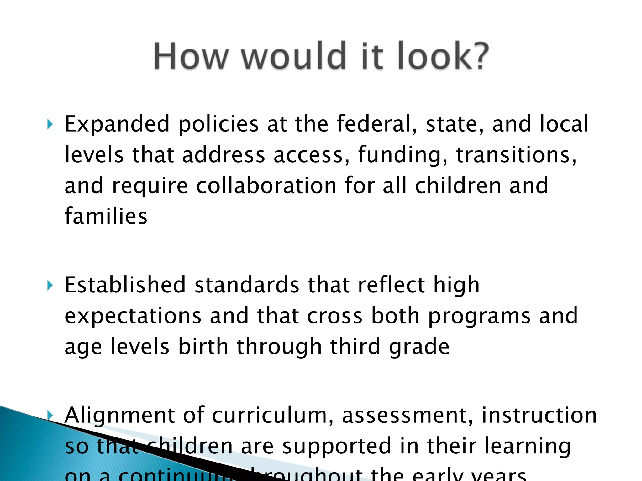    Expanded policies at the federal, state, and local
    levels that address access, funding, transitions,
    and require collaboration for all children and
    families


   Established standards that reflect high
    expectations and that cross both programs and
    age levels birth through third grade


   Alignment of curriculum, assessment, instruction
    so that children are supported in their learning
 