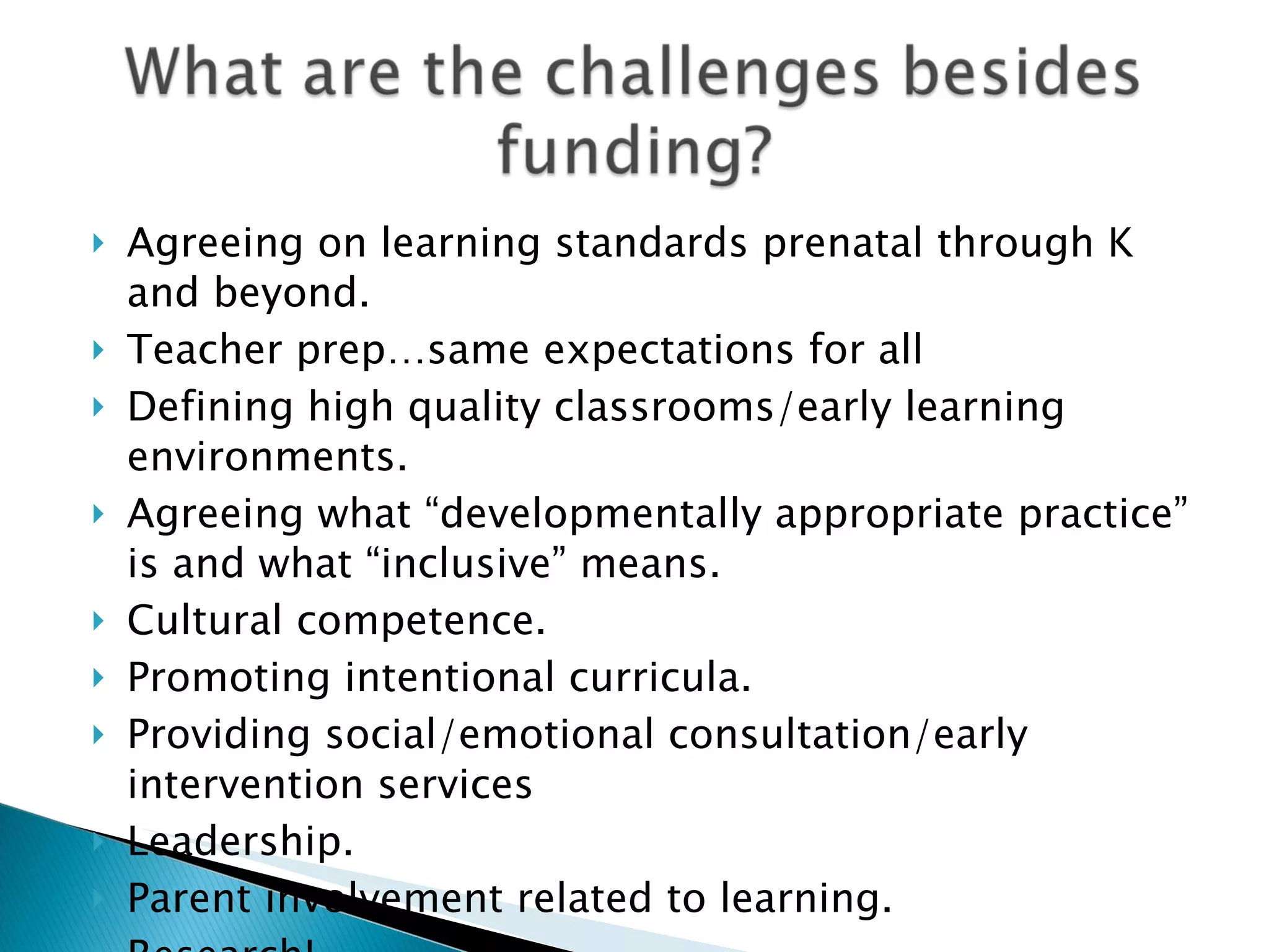    Agreeing on learning standards prenatal through K
    and beyond.
   Teacher prep…same expectations for all
   Defining high quality classrooms/early learning
    environments.
   Agreeing what “developmentally appropriate practice”
    is and what “inclusive” means.
   Cultural competence.
   Promoting intentional curricula.
   Providing social/emotional consultation/early
    intervention services
   Leadership.
   Parent involvement related to learning.
 