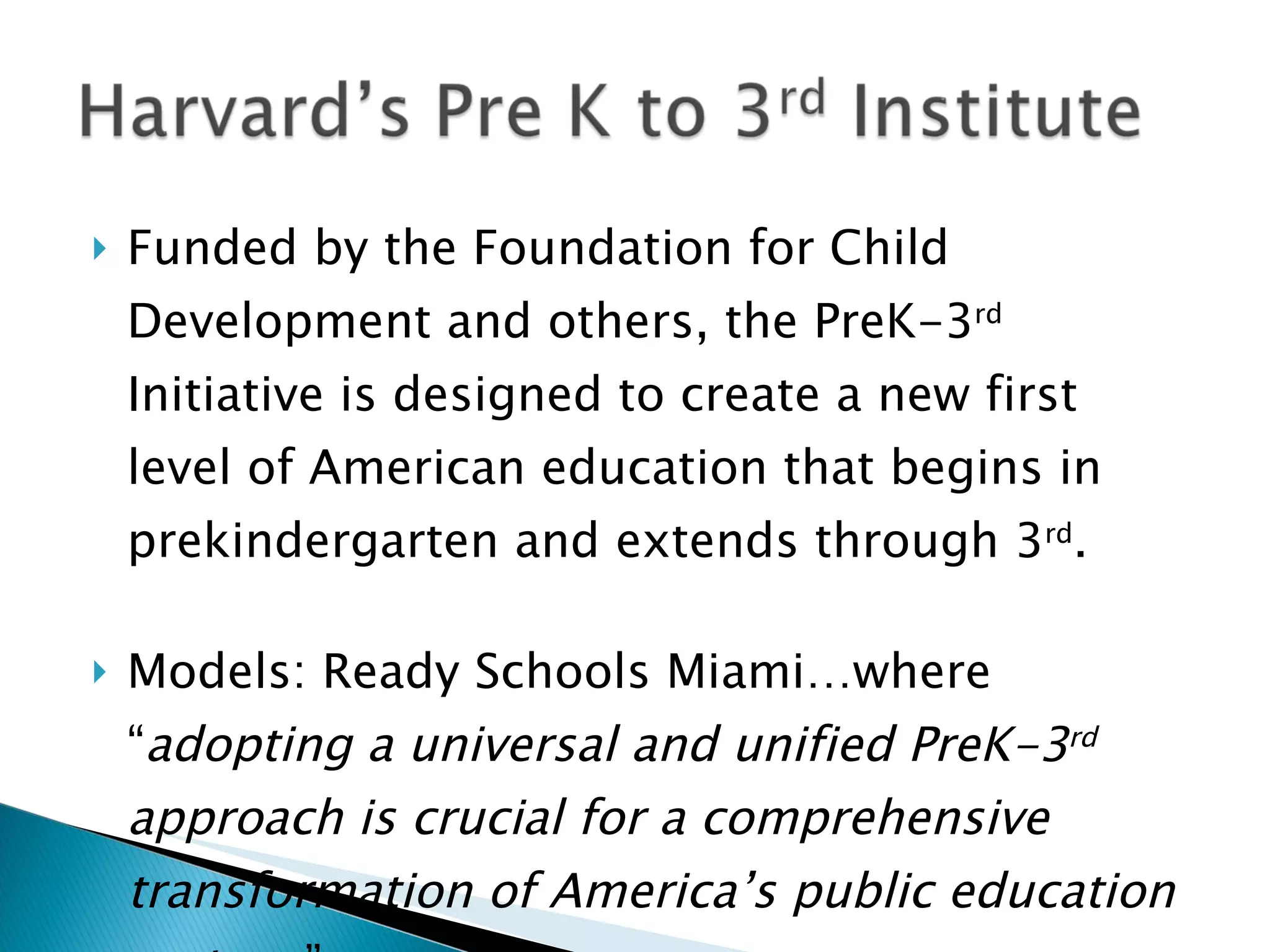    Funded by the Foundation for Child
    Development and others, the PreK-3rd
    Initiative is designed to create a new first
    level of American education that begins in
    prekindergarten and extends through 3rd.

   Models: Ready Schools Miami…where
    “adopting a universal and unified PreK-3rd
    approach is crucial for a comprehensive
    transformation of America’s public education
 
