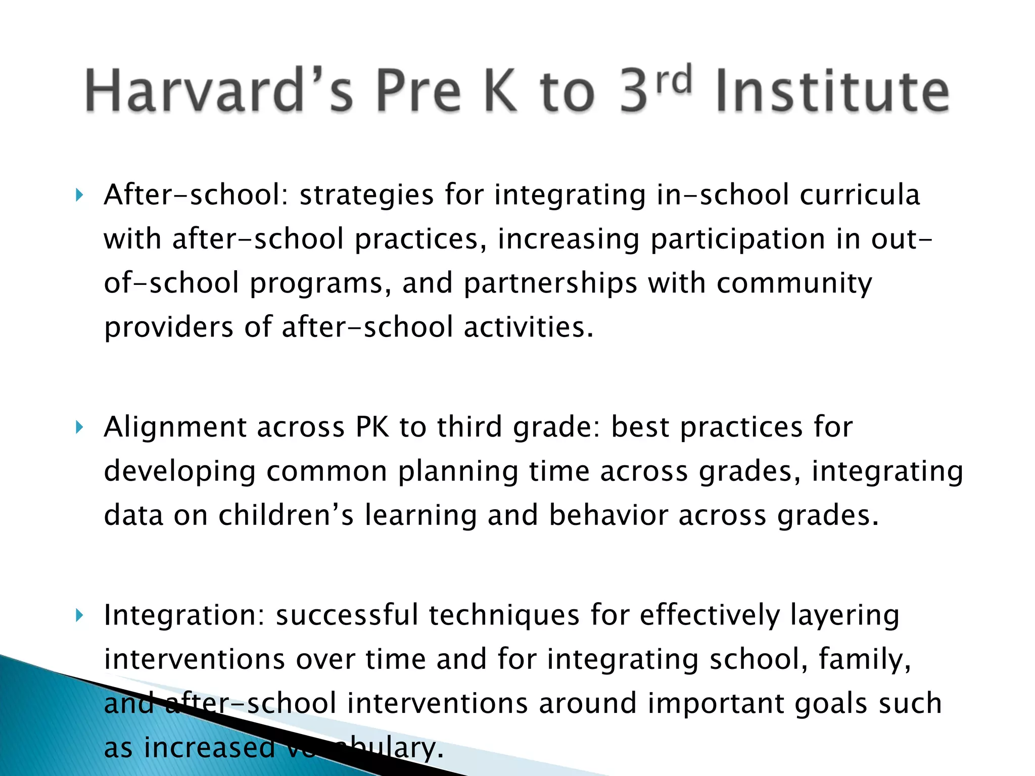    After-school: strategies for integrating in-school curricula
    with after-school practices, increasing participation in out-
    of-school programs, and partnerships with community
    providers of after-school activities. 


   Alignment across PK to third grade: best practices for
    developing common planning time across grades, integrating
    data on children’s learning and behavior across grades.


   Integration: successful techniques for effectively layering
    interventions over time and for integrating school, family,
    and after-school interventions around important goals such
    as increased vocabulary.
 